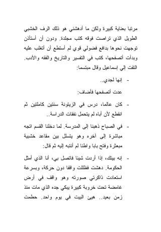 ‫ﻤﺭﺘﺒﺎ ﺒﻌﻨﺎﻴﺔ ﻜﺒﻴﺭﺓ ﻭﻟﻜﻥ ﻤﺎ ﺃﺩﻫﺸﻨﻲ ﻫﻭ ﺫﻟﻙ ﺍﻟﺭﻑ ﺍﻟﺨﺸﺒﻲ‬
‫ﺍﻟﻁﻭﻴل ﺍﻟﺫﻱ ﺘﺭﺍﺼﺕ ﻓﻭﻗﻪ ﻜﺘﺏ ﻤﺠﻠﺩﺓ. ﻭﺩﻭﻥ ﺃﻥ ﺃﺴﺘﺄﺫﻥ‬
‫ﺘﻭﺠﻬﺕ ﻨﺤﻭﻫﺎ ﺒﺩﺍﻓﻊ ﻓﻀﻭﻟﻲ ﻗﻭﻱ ﻟﻡ ﺃﺴﺘﻁﻊ ﺃﻥ ﺃﺘﻐﻠﺏ ﻋﻠﻴﻪ‬
‫ﻭﺒﺩﺃﺕ ﺃﺘﺼﻔﺤﻬﺎ، ﻜﺘﺏ ﻓﻲ ﺍﻟﺘﻔﺴﻴﺭ ﻭﺍﻟﺘﺎﺭﻴﺦ ﻭﺍﻟﻔﻘﻪ ﻭﺍﻷﺩﺏ.‬
                           ‫ﺍﻟﺘﻔﺕ ﺇﻟﻲ ﺇﺴﻤﺎﻋﻴل ﻭﻗﺎل ﻤﺒﺘﺴﻤﺎ:‬

                                        ‫- ﺇﻨﻬﺎ ﻟﺠﺩﻱ..‬

                            ‫ﻋﺩﺕ ﺃﺘﺼﻔﺤﻬﺎ ﻓﺄﻀﺎﻑ:‬

‫- ﻜﺎﻥ ﻋﺎﻟﻤﺎ، ﺩﺭﺱ ﻓﻲ ﺍﻟﺯﻴﺘﻭﻨﺔ ﺴﻨﺘﻴﻥ ﻜﺎﻤﻠﺘﻴﻥ ﺜﻡ‬
           ‫ﺍﻨﻘﻁﻊ ﻷﻥ ﺃﺒﺎﻩ ﻟﻡ ﻴﺘﺤﻤل ﻨﻔﻘﺎﺕ ﺍﻟﺩﺭﺍﺴﺔ..‬

‫- ﻓﻲ ﺍﻟﺼﺒﺎﺡ ﺫﻫﺒﻨﺎ ﺇﻟﻰ ﺍﻟﻤﺩﺭﺴﺔ. ﻟﻤﺎ ﺩﺨﻠﻨﺎ ﺍﻟﻘﺴﻡ ﺍﺘﺠﻪ‬
‫ﻤﺒﺎﺸﺭﺓ ﺇﻟﻰ ﺁﺨﺭﻩ ﻭﻫﻭ ﻴﺘﺴﻠل ﺒﻴﻥ ﻤﻘﺎﻋﺩ ﺨﺸﺒﻴﺔ‬
         ‫ﻤﺒﻌﺜﺭﺓ ﻭﻓﺘﺢ ﺒﺎﺒﺎ ﻭﺍﻁﺌﺎ ﻟﻡ ﺃﻨﺘﺒﻪ ﺇﻟﻴﻪ ﺜﻡ ﻗﺎل:‬

‫- ﺇﻨﻪ ﺒﻴﺘﻙ، ﺇﺫﺍ ﺃﺭﺩﺕ ﺸﻴﺌﺎ ﻓﺎﺘﺼل ﺒﻲ، ﺃﻨﺎ ﺍﻟﺫﻱ ﺃﻤﺜل‬
‫ﺍﻟﺤﻜﻭﻤﺔ. ﺩﻫﺸﺕ ﻓﻅﻠﻠﺕ ﻭﺍﻗﻔﺎ ﺩﻭﻥ ﺤﺭﻜﺔ، ﻭﺒﺴﺭﻋﺔ‬
‫ﺍﺴﺘﻌﺎﺩﺕ ﺫﺍﻜﺭﺘﻲ ﺼﻭﺭﺘﻪ ﻭﻫﻭ ﻭﺍﻗﻑ ﻓﻲ ﺃﺭﺽ‬
‫ﻏﺎﻤﻀﺔ ﺘﺤﺕ ﺨﺭﻭﺒﺔ ﻜﺒﻴﺭﺓ ﻴﺒﻜﻲ ﺠﺩﻩ ﺍﻟﺫﻱ ﻤﺎﺕ ﻤﻨﺫ‬
‫ﺯﻤﻥ ﺒﻌﻴﺩ.. ﻫﻴﺊ ﺍﻟﺒﻴﺕ ﻓﻲ ﻴﻭﻡ ﻭﺍﺤﺩ. ﺤﻁﻤﺕ‬
 