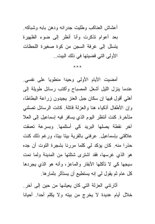 ‫ﺃﻋﺸﺎﺵ ﺍﻟﻌﻨﺎﻜﺏ ﻭﻁﻠﻴﺕ ﺠﺩﺭﺍﻨﻪ ﻭﺩﻫﻥ ﺒﺎﺒﻪ ﻭﺸﺒﺎﻜﻪ.‬
‫ﺒﻌﺩ ﺃﻋﻭﺍﻡ ﺘﺫﻜﺭﺕ ﻭﺃﻨﺎ ﺃﻨﻅﺭ ﺇﻟﻰ ﻀﻭﺀ ﺍﻟﻅﻬﻴﺭﺓ‬
‫ﻴﺘﺴﻠل ﺇﻟﻰ ﻏﺭﻓﺔ ﺍﻟﺴﺠﻥ ﻤﻥ ﻜﻭﺓ ﺼﻐﻴﺭﺓ ﺍﻟﻠﺤﻅﺎﺕ‬
               ‫ﺍﻷﻭﻟﻰ ﺍﻟﺘﻲ ﻗﻀﻴﺘﻬﺎ ﻓﻲ ﺫﻟﻙ ﺍﻟﺒﻴﺕ..‬

                         ‫***‬

‫ﺃﻤﻀﻴﺕ ﺍﻷﻴﺎﻡ ﺍﻷﻭﻟﻰ ﻭﺤﻴﺩﺍ ﻤﻨﻁﻭﻴﺎ ﻋﻠﻰ ﻨﻔﺴﻲ.‬
‫ﻋﻨﺩﻤﺎ ﻴﻨﺯل ﺍﻟﻠﻴل ﺃﺸﻌل ﺍﻟﻤﺼﺒﺎﺡ ﻭﺃﻜﺘﺏ ﺭﺴﺎﺌل ﻁﻭﻴﻠﺔ ﺇﻟﻰ‬
‫ﺃﻫﻠﻲ ﺃﻗﻭل ﻓﻴﻬﺎ ﺇﻥ ﺴﻜﺎﻥ ﺠﺒل ﺍﻟﻌﻨﺯ ﻴﺠﻴﺩﻭﻥ ﺯﺭﺍﻋﺔ ﺍﻟﺒﻁﺎﻁﺎ،‬
‫ﻭﺇﻥ ﺍﻷﻁﻔﺎل ﺃﺫﻜﻴﺎﺀ ﻫﻨﺎ ﻭﺍﻟﻌﺯﻟﺔ ﻗﺎﺘﻠﺔ. ﻜﺎﻨﺕ ﺍﻟﺭﺴﺎﺌل ﺘﺼﻠﻨﻲ‬
‫ﻤﺘﺄﺨﺭﺓ. ﻜﻨﺕ ﺃﻨﺘﻅﺭ ﺍﻟﻴﻭﻡ ﺍﻟﺫﻱ ﻴﺴﺎﻓﺭ ﻓﻴﻪ ﺇﺴﻤﺎﻋﻴل ﺇﻟﻰ ﺍﻟﻌﻼ‬
‫ﺁﺨﺭ ﻨﻘﻁﺔ ﻴﺼﻠﻬﺎ ﺍﻟﺒﺭﻴﺩ ﻜﻲ ﺃﺴﺘﻠﻤﻬﺎ. ﻭﺒﺴﺭﻋﺔ ﺘﻌﻤﻘﺕ‬
‫ﻋﻼﻗﺘﻲ ﺒﺈﺴﻤﺎﻋﻴل. ﻋﺭﻓﻨﻲ ﺒﺎﻟﻘﺭﻴﺔ ﺒﻴﺘﺎ ﺒﻴﺘﺎ، ﻭﺭﻏﻡ ﺫﻟﻙ ﻜﻨﺕ‬
‫ﺤﺫﺭﺍ ﻤﻨﻪ. ﻜﺎﻥ ﻴﺅﻜﺩ ﻟﻲ ﻜﻠﻤﺎ ﻤﺭﺭﻨﺎ ﺒﺸﺠﺭﺓ ﺍﻟﺘﻭﺕ ﺃﻥ ﺠﺩﻩ‬
‫ﻫﻭ ﺍﻟﺫﻱ ﻏﺭﺴﻬﺎ، ﻓﻘﺩ ﺍﺸﺘﺭﻯ ﺸﺘﻠﺘﻬﺎ ﻤﻥ ﺍﻟﻤﺩﻴﻨﺔ ﻭﻟﻤﺎ ﻨﻤﺕ‬
‫ﺴﻴﺠﻬﺎ ﻜﻲ ﻻ ﺘﺄﻜﻠﻬﺎ ﺍﻷﺒﻘﺎﺭ ﻭﺍﻟﻤﺎﻋﺯ، ﻭﺃﻨﻪ ﻫﻭ ﺍﻟﺫﻱ ﻴﺠﺭﺩﻫﺎ‬
        ‫ﻜل ﻋﺎﻡ ﺜﻡ ﻴﻘﻭل ﻟﻲ ﺇﻨﻪ ﻴﺴﺘﻁﻴﻊ ﺃﻥ ﻴﺴﺘﺄﺜﺭ ﺒﺜﻤﺎﺭﻫﺎ.‬

‫ﺃﺜﺎﺭﺘﻨﻲ ﺍﻟﻌﺯﻟﺔ ﺍﻟﺘﻲ ﻜﺎﻥ ﻴﻌﻴﺸﻬﺎ ﻤﻥ ﺤﻴﻥ ﺇﻟﻰ ﺁﺨﺭ.‬
‫ﺨﻼل ﺃﻴﺎﻡ ﻋﺩﻴﺩﺓ ﻻ ﻴﺨﺭﺝ ﻤﻥ ﺒﻴﺘﻪ ﻭﻻ ﻴﻜﻠﻡ ﺃﺤﺩﺍ. ﺃﺤﻴﺎﻨﺎ‬
 