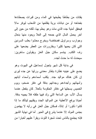 ‫ﻴﻘﺘﺎﺕ ﻤﻥ ﺒﻁﺎﻁﺎ ﻴﻁﺒﺨﻬﺎ ﻓﻲ ﺍﻟﻤﺎﺀ ﻭﻤﻥ ﻗﺒﺭﺍﺕ ﻴﺼﻁﺎﺩﻫﺎ‬
‫ﺒﻔﺨﺎﺨﻪ ﺃﻭ ﻤﻥ ﻨﺒﺎﺘﺎﺕ ﺒﺭﻴﺔ ﻴﻘﺘﻠﻌﻬﺎ ﻤﻥ ﺍﻟﺸﻌﺎﺏ ﻟﻴﻭﻓﺭ ﻤﺎﻻ‬
‫ﻓﻴﺤﻘﻕ ﺃﻤﻨﻴﺔ ﺠﺩﻩ ﺍﻟﺫﻱ ﻤﺎﺕ ﻭﻫﻭ ﻴﺤﻠﻡ ﺒﻬﺎ، ﻟﻜﻨﻪ ﻤﻥ ﺤﻴﻥ ﺇﻟﻰ‬
‫ﺁﺨﺭ ﻴﺤﻤل ﺍﻟﻤﺎل ﺍﻟﺫﻱ ﺠﻤﻌﻪ ﺇﻟﻰ ﺍﻟﻌﻼ ﻭﻴﻌﻭﺩ ﻤﻨﻬﺎ ﺒﻨﻌﺎل‬
‫ﻭﺠﻭﺍﺭﺏ ﻭﺴﺭﺍﻭﻴل ﻓﻀﻔﺎﻀﺔ ﻭﻴﺨﺭﺝ ﻤﺤﺸﻭﺍ ﺒﻌﻠﺏ ﺍﻟﺴﺭﺩﻴﻥ‬
‫ﺍﻟﺘﻲ ﻜﺎﻥ ﻴﺤﺒﻬﺎ ﻜﺜﻴﺭﺍ ﻭﺒﻘﺎﺭﻭﺭﺍﺕ ﻤﻥ ﺍﻟﻌﻁﺭ ﻴﻀﻌﻬﺎ ﻋﻠﻰ‬
‫ﺭﻑ ﺍﻟﻜﺘﺏ. ﻴﺒﺘﺴﻡ ﺴﻜﺎﻥ ﺠﺒل ﺍﻟﻌﻨﺯ ﻭﻴﻘﻭﻟﻭﻥ ﺴﺎﺨﺭﻴﻥ:‬
                                 ‫ﺴﻴﺤﺩﺙ ﻟﻪ ﻤﺎ ﺤﺩﺙ ﻟﺠﺩﻩ.‬

‫ﻓﻲ ﺒﺩﺍﻴﺔ ﻜل ﺸﻬﺭ ﻴﺘﺠﻭل ﺇﺴﻤﺎﻋﻴل ﻓﻲ ﺍﻟﺒﻴﻭﺕ ﻭﻫﻭ‬
‫ﻴﻀﻊ ﻋﻠﻰ ﻋﻴﻨﻴﻪ ﻨﻅﺎﺭﺓ ﺒﺈﻁﺎﺭ ﻤﻌﺩﻨﻲ ﻭﺭﺜﻬﺎ ﻋﻥ ﺠﺩﻩ ﻟﻴﺭﻯ‬
‫ﺇﻥ ﻜﺎﻥ ﻫﻨﺎﻙ ﻤﻭﺍﻟﻴﺩ ﺠﺩﺩ. ﻴﻜﺘﺏ ﺃﺴﻤﺎﺀﻫﻡ ﻭﺃﺴﻤﺎﺀ ﺁﺒﺎﺌﻬﻡ‬
‫ﻭﺃﻤﻬﺎﺘﻬﻡ ﻭﺃﺠﺩﺍﺩﻫﻡ ﻭﺠﺩﺍﺘﻬﻡ ﺒﺩﻗﺔ ﻓﻲ ﺩﻓﺘﺭ ﻀﺨﻡ، ﻭﻴﻭﻡ‬
‫ﺍﻟﺨﻤﻴﺱ ﻴﺴﺠﻠﻬﺎ ﻓﻲ ﺩﻓﺎﺘﺭ ﺍﻟﺤﻜﻭﻤﺔ ﺒﺎﻟﻌﻼ. ﻜﺎﻥ ﻴﻨﻔﻌل ﻋﻨﺩﻤﺎ‬
‫ﻴﺴﺄل ﺍﻷﺏ ﻋﻥ ﺍﻟﺴﺎﻋﺔ ﺍﻟﺘﻲ ﻭﻟﺩ ﻓﻴﻬﺎ ﻁﻔﻠﻪ ﻓﻼ ﻴﺠﻴﺒﻪ ﺒﺩﻗﺔ.‬
‫ﺃﺤﻴﺎﻨﺎ ﻴﺭﻓﻊ ﺍﻷﻏﻁﻴﺔ ﻋﻥ ﺍﻟﻤﻭﺍﻟﻴﺩ ﺍﻟﺠﺩﺩ ﻭﻴﻘﻠﺒﻬﻡ ﻟﻴﺘﺄﻜﺩ ﻤﺎ ﺇﺫﺍ‬
‫ﻜﺎﻨﻭﺍ ﺫﻜﻭﺭﺍ ﺃﻭ ﺇﻨﺎﺜﺎ، ﻓﺴﻜﺎﻥ ﺠﺒل ﺍﻟﻌﻨﺯ ﻓﻲ ﺭﺃﻴﻪ ﻻ ﻴﻬﺘﻤﻭﻥ‬
‫ﺒﺠﻨﺱ ﺍﻟﻤﻭﻟﺩ ﺇﻻ ﻋﻨﺩﻤﺎ ﻴﺸﺭﻉ ﻓﻲ ﺍﻟﺤﺒﻭ. ﺃﻤﺎ ﻓﻲ ﻨﻬﺎﻴﺔ ﺍﻟﺸﻬﺭ‬
‫ﻓﺈﻨﻪ ﻴﺠﺘﻤﻊ ﺒﺎﻟﻨﺎﺱ ﺘﺤﺕ ﺸﺠﺭﺓ ﺍﻟﺘﻭﺕ ﻭﻴﻘﺭﺃ ﻋﻠﻴﻬﻡ ﺃﺨﺒﺎﺭﺍ ﻤﻥ‬
 