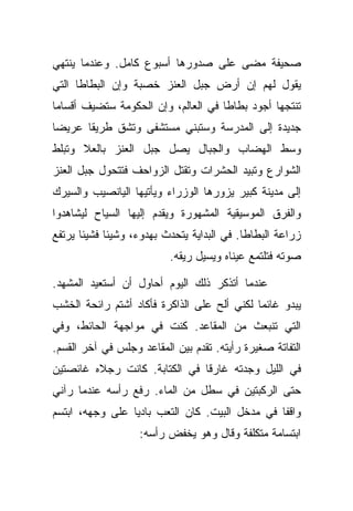 ‫ﺼﺤﻴﻔﺔ ﻤﻀﻰ ﻋﻠﻰ ﺼﺩﻭﺭﻫﺎ ﺃﺴﺒﻭﻉ ﻜﺎﻤل. ﻭﻋﻨﺩﻤﺎ ﻴﻨﺘﻬﻲ‬
‫ﻴﻘﻭل ﻟﻬﻡ ﺇﻥ ﺃﺭﺽ ﺠﺒل ﺍﻟﻌﻨﺯ ﺨﺼﺒﺔ ﻭﺇﻥ ﺍﻟﺒﻁﺎﻁﺎ ﺍﻟﺘﻲ‬
‫ﺘﻨﺘﺠﻬﺎ ﺃﺠﻭﺩ ﺒﻁﺎﻁﺎ ﻓﻲ ﺍﻟﻌﺎﻟﻡ، ﻭﺇﻥ ﺍﻟﺤﻜﻭﻤﺔ ﺴﺘﻀﻴﻑ ﺃﻗﺴﺎﻤﺎ‬
‫ﺠﺩﻴﺩﺓ ﺇﻟﻰ ﺍﻟﻤﺩﺭﺴﺔ ﻭﺴﺘﺒﻨﻲ ﻤﺴﺘﺸﻔﻰ ﻭﺘﺸﻕ ﻁﺭﻴﻘﺎ ﻋﺭﻴﻀﺎ‬
‫ﻭﺴﻁ ﺍﻟﻬﻀﺎﺏ ﻭﺍﻟﺠﺒﺎل ﻴﺼل ﺠﺒل ﺍﻟﻌﻨﺯ ﺒﺎﻟﻌﻼ ﻭﺘﺒﻠﻁ‬
‫ﺍﻟﺸﻭﺍﺭﻉ ﻭﺘﺒﻴﺩ ﺍﻟﺤﺸﺭﺍﺕ ﻭﺘﻘﺘل ﺍﻟﺯﻭﺍﺤﻑ ﻓﺘﺘﺤﻭل ﺠﺒل ﺍﻟﻌﻨﺯ‬
‫ﺇﻟﻰ ﻤﺩﻴﻨﺔ ﻜﺒﻴﺭ ﻴﺯﻭﺭﻫﺎ ﺍﻟﻭﺯﺭﺍﺀ ﻭﻴﺄﺘﻴﻬﺎ ﺍﻟﻴﺎﻨﺼﻴﺏ ﻭﺍﻟﺴﻴﺭﻙ‬
‫ﻭﺍﻟﻔﺭﻕ ﺍﻟﻤﻭﺴﻴﻘﻴﺔ ﺍﻟﻤﺸﻬﻭﺭﺓ ﻭﻴﻘﺩﻡ ﺇﻟﻴﻬﺎ ﺍﻟﺴﻴﺎﺡ ﻟﻴﺸﺎﻫﺩﻭﺍ‬
‫ﺯﺭﺍﻋﺔ ﺍﻟﺒﻁﺎﻁﺎ. ﻓﻲ ﺍﻟﺒﺩﺍﻴﺔ ﻴﺘﺤﺩﺙ ﺒﻬﺩﻭﺀ، ﻭﺸﻴﺌﺎ ﻓﺸﻴﺌﺎ ﻴﺭﺘﻔﻊ‬
                          ‫ﺼﻭﺘﻪ ﻓﺘﻠﺘﻤﻊ ﻋﻴﻨﺎﻩ ﻭﻴﺴﻴل ﺭﻴﻘﻪ.‬

‫ﻋﻨﺩﻤﺎ ﺃﺘﺫﻜﺭ ﺫﻟﻙ ﺍﻟﻴﻭﻡ ﺃﺤﺎﻭل ﺃﻥ ﺃﺴﺘﻌﻴﺩ ﺍﻟﻤﺸﻬﺩ.‬
‫ﻴﺒﺩﻭ ﻏﺎﺌﻤﺎ ﻟﻜﻨﻲ ﺃﻟﺢ ﻋﻠﻰ ﺍﻟﺫﺍﻜﺭﺓ ﻓﺄﻜﺎﺩ ﺃﺸﺘﻡ ﺭﺍﺌﺤﺔ ﺍﻟﺨﺸﺏ‬
‫ﺍﻟﺘﻲ ﺘﻨﺒﻌﺙ ﻤﻥ ﺍﻟﻤﻘﺎﻋﺩ. ﻜﻨﺕ ﻓﻲ ﻤﻭﺍﺠﻬﺔ ﺍﻟﺤﺎﺌﻁ، ﻭﻓﻲ‬
‫ﺍﻟﺘﻔﺎﺘﺔ ﺼﻐﻴﺭﺓ ﺭﺃﻴﺘﻪ. ﺘﻘﺩﻡ ﺒﻴﻥ ﺍﻟﻤﻘﺎﻋﺩ ﻭﺠﻠﺱ ﻓﻲ ﺁﺨﺭ ﺍﻟﻘﺴﻡ.‬
‫ﻓﻲ ﺍﻟﻠﻴل ﻭﺠﺩﺘﻪ ﻏﺎﺭﻗﺎ ﻓﻲ ﺍﻟﻜﺘﺎﺒﺔ. ﻜﺎﻨﺕ ﺭﺠﻼﻩ ﻏﺎﺌﺼﺘﻴﻥ‬
‫ﺤﺘﻰ ﺍﻟﺭﻜﺒﺘﻴﻥ ﻓﻲ ﺴﻁل ﻤﻥ ﺍﻟﻤﺎﺀ. ﺭﻓﻊ ﺭﺃﺴﻪ ﻋﻨﺩﻤﺎ ﺭﺁﻨﻲ‬
‫ﻭﺍﻗﻔﺎ ﻓﻲ ﻤﺩﺨل ﺍﻟﺒﻴﺕ. ﻜﺎﻥ ﺍﻟﺘﻌﺏ ﺒﺎﺩﻴﺎ ﻋﻠﻰ ﻭﺠﻬﻪ، ﺍﺒﺘﺴﻡ‬
                   ‫ﺍﺒﺘﺴﺎﻤﺔ ﻤﺘﻜﻠﻔﺔ ﻭﻗﺎل ﻭﻫﻭ ﻴﺨﻔﺽ ﺭﺃﺴﻪ:‬
 