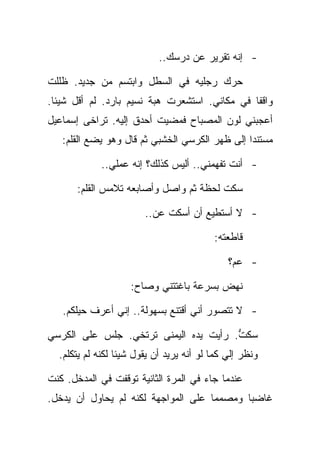 ‫- ﺇﻨﻪ ﺘﻘﺭﻴﺭ ﻋﻥ ﺩﺭﺴﻙ..‬

‫ﺤﺭﻙ ﺭﺠﻠﻴﻪ ﻓﻲ ﺍﻟﺴﻁل ﻭﺍﺒﺘﺴﻡ ﻤﻥ ﺠﺩﻴﺩ. ﻅﻠﻠﺕ‬
‫ﻭﺍﻗﻔﺎ ﻓﻲ ﻤﻜﺎﻨﻲ. ﺍﺴﺘﺸﻌﺭﺕ ﻫﺒﺔ ﻨﺴﻴﻡ ﺒﺎﺭﺩ. ﻟﻡ ﺃﻗل ﺸﻴﺌﺎ.‬
‫ﺃﻋﺠﺒﻨﻲ ﻟﻭﻥ ﺍﻟﻤﺼﺒﺎﺡ ﻓﻤﻀﻴﺕ ﺃﺤﺩﻕ ﺇﻟﻴﻪ. ﺘﺭﺍﺨﻰ ﺇﺴﻤﺎﻋﻴل‬
   ‫ﻤﺴﺘﻨﺩﺍ ﺇﻟﻰ ﻅﻬﺭ ﺍﻟﻜﺭﺴﻲ ﺍﻟﺨﺸﺒﻲ ﺜﻡ ﻗﺎل ﻭﻫﻭ ﻴﻀﻊ ﺍﻟﻘﻠﻡ:‬

             ‫- ﺃﻨﺕ ﺘﻔﻬﻤﻨﻲ.. ﺃﻟﻴﺱ ﻜﺫﻟﻙ؟ ﺇﻨﻪ ﻋﻤﻠﻲ..‬

       ‫ﺴﻜﺕ ﻟﺤﻅﺔ ﺜﻡ ﻭﺍﺼل ﻭﺃﺼﺎﺒﻌﻪ ﺘﻼﻤﺱ ﺍﻟﻘﻠﻡ:‬

                        ‫- ﻻ ﺃﺴﺘﻁﻴﻊ ﺃﻥ ﺃﺴﻜﺕ ﻋﻥ..‬

                                          ‫ﻗﺎﻁﻌﺘﻪ:‬

                                              ‫- ﻋﻡ؟‬

                    ‫ﻨﻬﺽ ﺒﺴﺭﻋﺔ ﺒﺎﻏﺘﺘﻨﻲ ﻭﺼﺎﺡ:‬

   ‫- ﻻ ﺘﺘﺼﻭﺭ ﺃﻨﻲ ﺃﻗﺘﻨﻊ ﺒﺴﻬﻭﻟﺔ.. ﺇﻨﻲ ﺃﻋﺭﻑ ﺤﻴﻠﻜﻡ.‬

‫ﺴﻜﺕ. ﺭﺃﻴﺕ ﻴﺩﻩ ﺍﻟﻴﻤﻨﻰ ﺘﺭﺘﺨﻲ. ﺠﻠﺱ ﻋﻠﻰ ﺍﻟﻜﺭﺴﻲ‬
                                       ‫ﱡ‬
  ‫ﻭﻨﻅﺭ ﺇﻟﻲ ﻜﻤﺎ ﻟﻭ ﺃﻨﻪ ﻴﺭﻴﺩ ﺃﻥ ﻴﻘﻭل ﺸﻴﺌﺎ ﻟﻜﻨﻪ ﻟﻡ ﻴﺘﻜﻠﻡ.‬

‫ﻋﻨﺩﻤﺎ ﺠﺎﺀ ﻓﻲ ﺍﻟﻤﺭﺓ ﺍﻟﺜﺎﻨﻴﺔ ﺘﻭﻗﻔﺕ ﻓﻲ ﺍﻟﻤﺩﺨل. ﻜﻨﺕ‬
‫ﻏﺎﻀﺒﺎ ﻭﻤﺼﻤﻤﺎ ﻋﻠﻰ ﺍﻟﻤﻭﺍﺠﻬﺔ ﻟﻜﻨﻪ ﻟﻡ ﻴﺤﺎﻭل ﺃﻥ ﻴﺩﺨل.‬
 