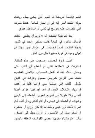 ‫ﺍﺒﺘﺴﻡ ﺍﺒﺘﺴﺎﻤﺔ ﻋﺭﻴﻀﺔ ﺜﻡ ﺫﻫﺏ. ﻜﺎﻥ ﻴﻤﺸﻲ ﺒﺒﻁﺀ ﻭﻴﺘﻠﻔﺕ‬
‫ﺤﻭﻟﻪ. ﻅﻠﻠﺕ ﺃﻨﻅﺭ ﺇﻟﻴﻪ ﺇﻟﻰ ﺃﻥ ﺍﺠﺘﺎﺯ ﺍﻟﺴﺎﺤﺔ. ﻋﻨﺩﺌﺫ ﺸﻌﺭﺕ‬
  ‫ﺃﻨﻨﻲ ﺍﻨﺘﺼﺭﺕ ﻋﻠﻴﻪ ﻭﺘﺭﺴﺦ ﻓﻲ ﺫﻫﻨﻲ ﺃﻥ ﺇﺴﻤﺎﻋﻴل ﻋﺩﻭﻱ.‬

‫ﺒﻌﺩ ﺃﻴﺎﻡ ﻗﻠﻴﻠﺔ ﺍﻜﺘﺸﻔﺕ ﺃﻨﻪ ﻻ ﻴﺭﻴﺩ ﺃﻥ ﻴﻜﻠﻤﻨﻲ. ﺃﺨﺫﺕ‬
‫ﺍﻟﺭﺴﺎﺌل ﺘﺘﺄﺨﺭ، ﻓﻲ ﺍﻟﺒﺩﺍﻴﺔ ﻜﺎﻨﺕ ﺘﺼﻠﻨﻲ ﻭﺍﺤﺩﺓ ﻓﻲ ﺍﻟﺸﻬﺭ‬
‫ﻭﻓﺠﺄﺓ ﺍﻨﻘﻁﻌﺕ ﺘﻤﺎﻤﺎ ﻓﺄﺼﺒﺤﺕ ﻓﻲ ﻋﺯﻟﺔ. ﻟﻴﺱ ﺴﻬﻼ ﺃﻥ‬
             ‫ﺘﻌﻴﺵ ﻭﺤﻴﺩﺍ ﻓﻲ ﻗﺭﻴﺔ ﺼﻐﻴﺭﺓ ﻤﺜل ﺠﺒل ﺍﻟﻌﻨﺯ.‬

‫ﺍﻨﺘﻬﺕ ﻓﻭﺭﺓ ﺍﻟﺤﻤﺎﺱ، ﻭﺼﺤﻭﺕ ﻋﻠﻰ ﻫﺫﻩ ﺍﻟﺤﻘﻴﻘﺔ.‬
‫ﺍﺴﺘﻐﺭﻗﺕ ﻓﻲ ﺍﻟﻤﻁﺎﻟﻌﺔ ﻟﻜﻨﻲ ﻟﻡ ﺃﺴﺘﻁﻊ ﺃﻥ ﺃﺘﻐﻠﺏ ﻋﻠﻰ‬
‫ﻭﺤﺩﺘﻲ. ﺫﺍﺕ ﻟﻴﻠﺔ ﻟﻡ ﺃﺸﻌل ﺍﻟﻤﺼﺒﺎﺡ، ﺍﺠﺘﺎﺤﻨﻲ ﺍﻟﻐﻀﺏ،‬
‫ﺘﻘﻠﺒﺕ ﻋﻠﻰ ﺍﻟﻔﺭﺍﺵ ﻜﻤﺭﻴﺽ ﻤﺤﻤﻭﻡ ﻭﻏﺭﻗﺕ ﻓﻲ ﻫﺫﻴﺎﻥ‬
‫ﻁﻭﻴل. ﺍﻟﻜﺘﺏ ﺍﻟﺘﻲ ﺤﻤﻠﺘﻬﺎ ﻤﻌﻲ ﻗﺭﺃﺘﻬﺎ ﻜﻠﻬﺎ ﺜﻡ ﺃﻋﺩﺕ‬
‫ﻗﺭﺍﺀﺘﻬﺎ، ﻭﺍﻟﺘﺄﻤﻼﺕ ﺍﻟﻠﺫﻴﺫﺓ ﻟﻡ ﺃﻋﺩ ﺃﺠﺩ ﻓﻴﻬﺎ ﻋﺯﺍﺀ. ﺃﺤﻴﺎﻨﺎ‬
‫ﺃﻗﻀﻲ ﻭﻗﺘﺎ ﻁﻭﻴﻼ ﻓﻲ ﺘﺴﺭﻴﺢ ﺸﻌﺭﻱ، ﺃﻤﺸﻁﻪ ﺇﻟﻰ ﺍﻟﻴﻤﻴﻥ‬
‫ﻭﺃﺸﻭﺸﻪ ﺜﻡ ﺃﻤﺸﻁﻪ ﺇﻟﻲ ﺍﻟﻴﺴﺎﺭ، ﺃﻭ ﺃﻗﻠﻡ ﺃﻅﺎﻓﺭﻱ، ﺃﻭ ﺃﻗﻑ ﺃﻤﺎﻡ‬
‫ﺍﻟﻤﺭﺁﺓ ﻷﺤﺩﺩ ﻟﻭﻥ ﻋﻴﻨﻲ ﻭﺃﺘﺄﻜﺩ ﻤﺎ ﺇﺫﺍ ﻜﺎﻥ ﺃﺯﺭﻕ ﺃﻭ ﺃﺨﻀﺭ،‬
‫ﺃﻭ ﺃﺼﻔﺭ ﻴﻤﻴل ﺇﻟﻰ ﺍﻷﺨﻀﺭ، ﺃﻭ ﺃﺯﺭﻕ ﻴﻤﻴل ﺇﻟﻰ ﺍﻷﺼﻔﺭ.‬
‫ﺒﺩﺃﺕ ﺃﻫﺘﻡ ﺒﺄﺸﻴﺎﺀ ﺃﺨﺭﻯ، ﺃﺤﺼﻲ ﺍﻟﻜﺭﺍﺴﺎﺕ ﺍﻟﻤﻐﻠﻔﺔ ﺒﺎﻷﺴﻭﺩ‬
 