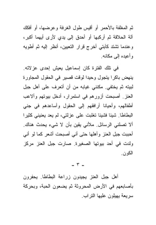 ‫ﺜﻡ ﺍﻟﻤﻐﻠﻔﺔ ﺒﺎﻷﺤﻤﺭ ﺃﻭ ﺃﻗﻴﺱ ﻁﻭل ﺍﻟﻐﺭﻓﺔ ﻭﻋﺭﻀﻬﺎ، ﺃﻭ ﺃﻓﻜﻙ‬
‫ﺁﻟﺔ ﺍﻟﺤﻼﻗﺔ ﺜﻡ ﺃﺭﻜﺒﻬﺎ ﺃﻭ ﺃﺤﺩﻕ ﺇﻟﻰ ﻴﺩﻱ ﻷﺭﻯ ﺃﻴﻬﻤﺎ ﺃﻜﺒﺭ،‬
‫ﻭﻋﻨﺩﻤﺎ ﺘﺸﺘﺩ ﻜﺂﺒﺘﻲ ﺃﺨﺭﺝ ﻗﺭﺍﺭ ﺍﻟﺘﻌﻴﻴﻥ، ﺃﻨﻅﺭ ﺇﻟﻴﻪ ﺜﻡ ﺃﻁﻭﻴﻪ‬
                                       ‫ﻭﺃﻋﻴﺩﻩ ﺇﻟﻰ ﻤﻜﺎﻨﻪ.‬

‫ﻓﻲ ﺘﻠﻙ ﺍﻟﻔﺘﺭﺓ ﻜﺎﻥ ﺇﺴﻤﺎﻋﻴل ﻴﻌﻴﺵ ﺇﺤﺩﻯ ﻋﺯﻻﺘﻪ.‬
‫ﻴﻨﻬﺽ ﺒﺎﻜﺭﺍ ﻴﺘﺠﻭل ﻭﺤﻴﺩﺍ ﻟﻭﻗﺕ ﻗﺼﻴﺭ ﻓﻲ ﺍﻟﺤﻘﻭل ﺍﻟﻤﺠﺎﻭﺭﺓ‬
‫ﻟﺒﻴﺘﻪ ﺜﻡ ﻴﺨﺘﻔﻲ. ﻤﻜﻨﻨﻲ ﻏﻴﺎﺒﻪ ﻤﻥ ﺃﻥ ﺃﺘﻌﺭﻑ ﻋﻠﻰ ﺃﻫل ﺠﺒل‬
‫ﺍﻟﻌﻨﺯ. ﺃﺼﺒﺤﺕ ﺃﺯﻭﺭﻫﻡ ﻓﻲ ﺍﺴﺘﻤﺭﺍﺭ، ﺃﺩﺨل ﺒﻴﻭﺘﻬﻡ ﻭﺃﻻﻋﺏ‬
‫ﺃﻁﻔﺎﻟﻬﻡ، ﻭﺃﺤﻴﺎﻨﺎ ﺃﺭﺍﻓﻘﻬﻡ ﺇﻟﻰ ﺍﻟﺤﻘﻭل ﻭﺃﺴﺎﻋﺩﻫﻡ ﻓﻲ ﺠﻨﻲ‬
‫ﺍﻟﺒﻁﺎﻁﺎ. ﺸﻴﺌﺎ ﻓﺸﻴﺌﺎ ﺘﻐﻠﺒﺕ ﻋﻠﻰ ﻋﺯﻟﺘﻲ، ﻟﻡ ﻴﻌﺩ ﻴﻌﻨﻴﻨﻲ ﻜﺜﻴﺭﺍ‬
‫ﺃﻻ ﺘﺼﻠﻨﻲ ﺍﻟﺭﺴﺎﺌل. ﻤﻸﻨﻲ ﻴﻘﻴﻥ ﺒﺄﻥ ﻻ ﺸﻲﺀ ﻴﺤﺩﺙ ﻫﻨﺎﻙ.‬
‫ﺃﺤﺒﺒﺕ ﺠﺒل ﺍﻟﻌﻨﺯ ﻭﺃﻫﻠﻬﺎ ﺤﺘﻰ ﺃﻨﻲ ﺃﺼﺒﺤﺕ ﺃﺸﻌﺭ ﻜﻤﺎ ﻟﻭ ﺃﻨﻲ‬
‫ﻭﻟﺩﺕ ﻓﻲ ﺃﺤﺩ ﺒﻴﻭﺘﻬﺎ ﺍﻟﺼﻐﻴﺭﺓ. ﺼﺎﺭﺕ ﺠﺒل ﺍﻟﻌﻨﺯ ﻤﺭﻜﺯ‬
                                                 ‫ﺍﻟﻜﻭﻥ.‬

                        ‫-٣-‬

‫ﺃﻫل ﺠﺒل ﺍﻟﻌﻨﺯ ﻴﺠﻴﺩﻭﻥ ﺯﺭﺍﻋﺔ ﺍﻟﺒﻁﺎﻁﺎ. ﻴﺤﻔﺭﻭﻥ‬
‫ﺒﺄﺼﺎﺒﻌﻬﻡ ﻓﻲ ﺍﻷﺭﺽ ﺍﻟﻤﺤﺭﻭﺜﺔ ﺜﻡ ﻴﻀﻌﻭﻥ ﺍﻟﺤﺒﺔ، ﻭﺒﺤﺭﻜﺔ‬
                             ‫ﺴﺭﻴﻌﺔ ﻴﻬﻴﻠﻭﻥ ﻋﻠﻴﻬﺎ ﺍﻟﺘﺭﺍﺏ.‬
 