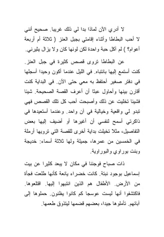 ‫ﻻ ﺃﺩﺭﻱ ﺍﻵﻥ ﻟﻤﺎﺫﺍ ﺒﺩﺍ ﻟﻲ ﺫﻟﻙ ﻏﺭﻴﺒﺎ. ﺼﺤﻴﺢ ﺃﻨﻨﻲ‬
‫ﻻ ﺃﺤﺏ ﺍﻟﺒﻁﺎﻁﺎ ﻭﺃﺜﻨﺎﺀ ﺇﻗﺎﻤﺘﻲ ﺒﺠﺒل ﺍﻟﻌﻨﺯ ) ﺜﻼﺜﺔ ﺃﻡ ﺃﺭﺒﻌﺔ‬
‫ﺃﻋﻭﺍﻡ؟ ( ﻟﻡ ﺁﻜل ﺤﺒﺔ ﻭﺍﺤﺩﺓ ﻟﻜﻥ ﻟﻭﻨﻬﺎ ﻜﺎﻥ ﻭﻻ ﻴﺯﺍل ﻴﺜﻴﺭﻨﻲ.‬

‫ﻋﻥ ﺍﻟﺒﻁﺎﻁﺎ ﺘﺭﻭﻯ ﻗﺼﺹ ﻜﺜﻴﺭﺓ ﻓﻲ ﺠﺒل ﺍﻟﻌﻨﺯ.‬
‫ﻜﻨﺕ ﺃﺴﺘﻤﻊ ﺇﻟﻴﻬﺎ ﺒﺎﻨﺘﺒﺎﻩ. ﻓﻲ ﺍﻟﻠﻴل ﻋﻨﺩﻤﺎ ﺃﻜﻭﻥ ﻭﺤﻴﺩﺍ ﺃﺴﺠﻠﻬﺎ‬
‫ﻓﻲ ﺩﻓﺘﺭ ﺼﻐﻴﺭ ﺃﺤﺘﻔﻅ ﺒﻪ ﻤﻌﻲ ﺤﺘﻰ ﺍﻵﻥ. ﻓﻲ ﺍﻟﺒﺩﺍﻴﺔ ﻜﻨﺕ‬
‫ﺃﻗﺎﺭﻥ ﺒﻴﻨﻬﺎ ﻭﺃﺤﺎﻭل ﻋﺒﺜﺎ ﺃﻥ ﺃﻋﺭﻑ ﺍﻟﻘﺼﺔ ﺍﻟﺼﺤﻴﺤﺔ. ﺸﻴﺌﺎ‬
‫ﻓﺸﻴﺌﺎ ﺘﺨﻠﻴﺕ ﻋﻥ ﺫﻟﻙ ﻭﺃﺼﺒﺤﺕ ﺃﺤﺏ ﻜل ﺘﻠﻙ ﺍﻟﻘﺼﺹ ﻓﻬﻲ‬
‫ﺘﺒﺩﻭ ﻟﻲ ﻭﺍﻗﻌﻴﺔ ﻭﺨﻴﺎﻟﻴﺔ ﻓﻲ ﺁﻥ ﻭﺍﺤﺩ. ﻭﻋﻨﺩﻤﺎ ﺃﺴﺘﻌﻴﺩﻫﺎ ﻓﻲ‬
‫ﺫﺍﻜﺭﺘﻲ ﺃﺴﻤﺢ ﻟﻨﻔﺴﻲ ﺃﻥ ﺃﻏﻴﺭﻫﺎ ﺃﻭ ﺃﻀﻴﻑ ﺇﻟﻴﻬﺎ ﺒﻌﺽ‬
‫ﺍﻟﺘﻔﺎﺼﻴل، ﻤﺜﻼ ﺘﺨﻴﻠﺕ ﺒﺩﺍﻴﺔ ﺃﺨﺭﻯ ﻟﻠﻘﺼﺔ ﺍﻟﺘﻲ ﺘﺭﻭﻴﻬﺎ ﺃﺭﻤﻠﺔ‬
‫ﻓﻲ ﺍﻟﺨﻤﺴﻴﻥ ﻤﻥ ﻋﻤﺭﻫﺎ، ﺠﻤﻴﻠﺔ ﻭﻟﻬﺎ ﺜﻼﺜﺔ ﺃﺴﻤﺎﺀ: ﺨﺩﻴﺠﺔ‬
                                ‫ﻭﺒﻨﺕ ﺒﻭﺭﺍﻭﻱ ﻭﺍﻟﺒﻭﺭﺍﻭﻴﺔ.‬

‫ﺫﺍﺕ ﺼﺒﺎﺡ ﻓﻭﺠﺌﻨﺎ ﻓﻲ ﻤﻜﺎﻥ ﻻ ﻴﺒﻌﺩ ﻜﺜﻴﺭﺍ ﻋﻥ ﺒﻴﺕ‬
‫ﺇﺴﻤﺎﻋﻴل ﺒﻭﺠﻭﺩ ﻨﺒﺘﺔ. ﻜﺎﻨﺕ ﺨﻀﺭﺍﺀ ﻴﺎﻨﻌﺔ ﻜﺄﻨﻬﺎ ﻁﻠﻌﺕ ﻓﺠﺄﺓ‬
‫ﻤﻥ ﺍﻷﺭﺽ. ﺍﻷﻁﻔﺎل ﻫﻡ ﺍﻟﺫﻴﻥ ﺍﻨﺘﺒﻬﻭﺍ ﺇﻟﻴﻬﺎ. ﺍﻗﺘﻠﻌﻭﻫﺎ.‬
‫ﻓﺎﻜﺘﺸﻔﻭﺍ ﺃﻨﻬﺎ ﻟﻴﺴﺕ ﻋﻭﺴﺠﺎ ﻜﻡ ﻜﺎﻨﻭﺍ ﻴﻅﻨﻭﻥ. ﺤﻤﻠﻭﻫﺎ ﺇﻟﻰ‬
        ‫ﺁﺒﺎﺌﻬﻡ. ﺘﺄﻤﻠﻭﻫﺎ ﺠﻴﺩﺍ، ﺒﻌﻀﻬﻡ ﻗﻀﻤﻬﺎ ﻟﻴﺘﺫﻭﻕ ﻁﻌﻤﻬﺎ.‬
 