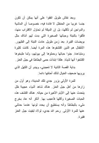 ‫ﻭﺒﻌﺩ ﻨﻘﺎﺵ ﻁﻭﻴل ﺍﺘﻔﻘﻭﺍ ﻋﻠﻰ ﺃﻨﻬﺎ ﻴﻤﻜﻥ ﺃﻥ ﺘﻜﻭﻥ‬
‫ﺠﻨﺴﺎ ﻏﺭﻴﺒﺎ ﻤﻥ ﺍﻟﺤﻨﻅل ﻻ ﻓﺎﺌﺩﺓ ﻓﻴﻪ، ﺨﺼﻭﺼﺎ ﺃﻥ ﺍﻟﻤﺎﺸﻴﺔ‬
‫ﻭﺍﻟﺩﻭﺍﺠﻥ ﻟﻡ ﺘﺄﻜﻠﻬﺎ، ﺒل ﺇﻥ ﺍﻟﺩﻴﻜﺔ ﻟﻡ ﺘﺤﺎﻭل ﺍﻻﻗﺘﺭﺍﺏ ﻤﻨﻬﺎ،‬
‫ﻓﺄﻟﻘﻭﺍ ﺒﺎﻟﻨﺒﺘﺔ ﻭﺤﺒﺎﺘﻬﺎ ﺍﻟﺼﻐﻴﺭﺓ ﺍﻟﺘﻲ ﺒﺩﺕ ﻟﻬﻡ ﺁﻨﺫﺍﻙ ﻤﺜل‬
‫ﺒﻭﻴﻀﺎﺕ ﺍﻟﻘﺒﺭﺓ. ﺒﻌﺩ ﺯﻤﻥ ﻁﻭﻴل ﻋﺎﺩﺕ ﺍﻟﻨﺒﺘﺔ ﺇﻟﻰ ﺍﻟﻅﻬﻭﺭ.‬
‫ﺍﻷﻁﻔﺎل ﻫﻡ ﺍﻟﺫﻴﻥ ﺍﻜﺘﺸﻔﻭﻫﺎ ﻫﺫﻩ ﺍﻟﻤﺭﺓ ﺃﻴﻀﺎ. ﻜﺎﻨﺕ ﻜﺜﻴﺭﺓ‬
‫ﻭﻤﺘﺒﺎﻋﺩﺓ. ﺠﻨﻭﺍ ﺤﺒﺎﺘﻬﺎ ﻭﺤﻤﻠﻭﻫﺎ ﺇﻟﻰ ﺒﻴﻭﺘﻬﻡ، ﻭﻟﻤﺎ ﻁﺒﺨﻭﻫﺎ‬
‫ﺍﻜﺘﺸﻔﻭﺍ ﺃﻨﻬﺎ ﻟﺫﻴﺫﺓ. ﻫﻜﺫﺍ ﺍﺒﺘﺩﺃﺕ ﺤﻤﻰ ﺍﻟﺒﻁﺎﻁﺎ ﻓﻲ ﺠﺒل ﺍﻟﻌﻨﺯ.‬

‫ﺒﺩﺍﻴﺔ ﺍﻟﻘﺼﺔ ﺍﻟﺜﺎﻨﻴﺔ ﻻ ﺘﻌﺠﺒﻨﻲ، ﻭﻴﺒﺩﻭ ﺃﻥ ﺍﻟﻜﻬل ﺍﻟﺫﻱ‬
                  ‫ﻴﺭﻭﻴﻬﺎ ﻀﻌﻴﻑ ﺍﻟﺨﻴﺎل ﻟﺫﻟﻙ ﺃﺤﺫﻓﻬﺎ ﺩﺍﺌﻤﺎ.‬

‫ﻟﻠﻤﺭﺓ ﺍﻷﻭﻟﻲ ﻴﺯﻭﺭ ﺠﺩﻱ ﺘﻠﻙ ﺍﻟﻤﺩﻴﻨﺔ، ﻭﻫﻭ ﺃﻭل ﻤﻥ‬
‫ﺯﺍﺭﻫﺎ ﻤﻥ ﺃﻫل ﺠﺒل ﺍﻟﻌﻨﺯ. ﻫﻨﺎﻙ ﺸﺎﻫﺩ ﺃﺸﻴﺎﺀ ﻋﺠﻴﺒﺔ ﻅل‬
‫ﻴﺘﺤﺩﺙ ﻋﻨﻬﺎ ﺇﻟﻰ ﺍﻷﻴﺎﻡ ﺍﻷﺨﻴﺭﺓ ﻤﻥ ﺤﻴﺎﺘﻪ. ﻫﻨﺎﻙ ﺍﻜﺘﺸﻑ ﻫﺫﻩ‬
‫ﺍﻟﺤﺒﺎﺕ ﺍﻟﺼﻐﻴﺭﺓ ﻭﺃﻜﻠﻬﺎ ﻓﺄﻋﺠﺏ ﺒﻬﺎ. ﺃﺫﻜﺭ ﺃﻨﻪ ﻋﺎﺩ ﺒﺨﺭﺝ‬
‫ﻤﻠﻲﺀ ﺒﺎﻟﺒﻁﺎﻁﺎ ﻭﺃﻨﻪ ﻴﺴﺘﻁﻴﻊ ﺃﻥ ﻴﺤﺩﺩ ﻟﻭﻨﻬﺎ ﻋﻨﺩﻤﺎ ﺤﺩﺜﻨﻲ‬
‫ﻋﻨﻬﺎ ﻟﻠﻤﺭﺓ ﺍﻷﻭﻟﻰ. ﺭﺤﻡ ﺍﷲ ﺠﺩﻱ، ﻟﻭﻻﻩ ﻟﺒﻘﻴﺕ ﺠﺒل ﺍﻟﻌﻨﺯ‬
                                                    ‫ﻓﻘﻴﺭﺓ.‬
 