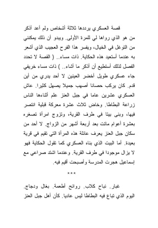 ‫ﻗﺼﺔ ﺍﻟﻌﺴﻜﺭﻱ ﻴﺭﺩﺩﻫﺎ ﺜﻼﺜﺔ ﺃﺸﺨﺎﺹ ﻭﻟﻡ ﺃﻋﺩ ﺃﺫﻜﺭ‬
‫ﻤﻥ ﻫﻭ ﺍﻟﺫﻱ ﺭﻭﺍﻫﺎ ﻟﻲ ﻟﻠﻤﺭﺓ ﺍﻷﻭﻟﻰ. ﻭﻴﺒﺩﻭ ﺃﻥ ﺫﻟﻙ ﻴﻤﻜﻨﻨﻲ‬
‫ﻤﻥ ﺍﻟﺘﻭﻏل ﻓﻲ ﺍﻟﺨﻴﺎل، ﻭﻴﻔﺴﺭ ﻫﺫﺍ ﺍﻟﻔﺭﺡ ﺍﻟﻌﺠﻴﺏ ﺍﻟﺫﻱ ﺃﺸﻌﺭ‬
‫ﺒﻪ ﻋﻨﺩﻤﺎ ﺃﺴﺘﻌﻴﺩ ﻫﺫﻩ ﺍﻟﺤﻜﺎﻴﺔ. ﺫﺍﺕ ﻤﺴﺎﺀ.. ) ﺍﻟﻘﺼﺔ ﻻ ﺘﺤﺩﺩ‬
‫ﺍﻟﻔﺼل ﻟﺫﻟﻙ ﺃﺴﺘﻁﻴﻊ ﺃﻥ ﺃﺫﻜﺭ ﻤﺎ ﺃﺸﺎﺀ.. ( ﺫﺍﺕ ﻤﺴﺎﺀ ﺨﺭﻴﻔﻲ‬
‫ﺠﺎﺀ ﻋﺴﻜﺭﻱ ﻁﻭﻴل ﺃﺨﻀﺭ ﺍﻟﻌﻴﻨﻴﻥ ﻻ ﺃﺤﺩ ﻴﺩﺭﻱ ﻤﻥ ﺃﻴﻥ‬
‫ﻗﺩﻡ. ﻜﺎﻥ ﻴﺭﻜﺏ ﺤﺼﺎﻨﺎ ﺃﺼﻬﺏ ﺠﻤﻴﻼ ﻴﺼﻬل ﻜﺜﻴﺭﺍ. ﻋﺎﺵ‬
‫ﺍﻟﻌﺴﻜﺭﻱ ﻋﺸﺭﻴﻥ ﻋﺎﻤﺎ ﻓﻲ ﺠﺒل ﺍﻟﻌﻨﺯ ﻋﻠﻡ ﺃﺜﻨﺎﺀﻫﺎ ﺍﻟﻨﺎﺱ‬
‫ﺯﺭﺍﻋﺔ ﺍﻟﺒﻁﺎﻁﺎ. ﻭﺨﺎﺽ ﺜﻼﺙ ﻋﺸﺭﺓ ﻤﻌﺭﻜﺔ ﻗﺒﻠﻴﺔ ﺍﻨﺘﺼﺭ‬
‫ﻓﻴﻬﺎ، ﻭﺒﻨﻰ ﺒﻴﺘﺎ ﻓﻲ ﻁﺭﻑ ﺍﻟﻘﺭﻴﺔ، ﻭﺘﺯﻭﺝ ﺍﻤﺭﺃﺓ ﺘﺼﻐﺭﻩ‬
‫ﺒﻌﺸﺭﺓ ﺃﻋﻭﺍﻡ ﻤﺎﺘﺕ ﺒﻌﺩ ﺃﺭﺒﻌﺔ ﺃﺸﻬﺭ ﻤﻥ ﺍﻟﺯﻭﺍﺝ. ﻻ ﺃﺤﺩ ﻤﻥ‬
‫ﺴﻜﺎﻥ ﺠﺒل ﺍﻟﻌﻨﺯ ﻴﻌﺭﻑ ﻋﺎﺌﻠﺔ ﻫﺫﻩ ﺍﻟﻤﺭﺃﺓ ﺍﻟﺘﻲ ﺘﻘﻴﻡ ﻓﻲ ﻗﺭﻴﺔ‬
‫ﺒﻌﻴﺩﺓ. ﺃﻤﺎ ﺍﻟﺒﻴﺕ ﺍﻟﺫﻱ ﺒﻨﺎﻩ ﺍﻟﻌﺴﻜﺭﻱ ﻜﻤﺎ ﺘﻘﻭل ﺍﻟﺤﻜﺎﻴﺔ ﻓﻬﻭ‬
‫ﻻ ﻴﺯﺍل ﻤﻭﺠﻭﺩﺍ ﻓﻲ ﻁﺭﻑ ﺍﻟﻘﺭﻴﺔ. ﻭﻋﻨﺩﻤﺎ ﺍﺸﺘﺩ ﺼﺭﺍﻋﻲ ﻤﻊ‬
              ‫ﺇﺴﻤﺎﻋﻴل ﻫﺠﺭﺕ ﺍﻟﻤﺩﺭﺴﺔ ﻭﺃﺼﺒﺤﺕ ﺃﻗﻴﻡ ﻓﻴﻪ.‬

                     ‫***‬

‫ﻏﺒﺎﺭ. ﻨﺒﺎﺡ ﻜﻼﺏ. ﺭﻭﺍﺌﺢ ﺃﻁﻌﻤﺔ. ﺒﻐﺎل ﻭﺩﺠﺎﺝ.‬
‫ﺍﻟﻴﻭﻡ ﺍﻟﺫﻱ ﺘﺒﺎﻉ ﻓﻴﻪ ﺍﻟﺒﻁﺎﻁﺎ ﻟﻴﺱ ﻋﺎﺩﻴﺎ. ﻜﺄﻥ ﺃﻫل ﺠﺒل ﺍﻟﻌﻨﺯ‬
 