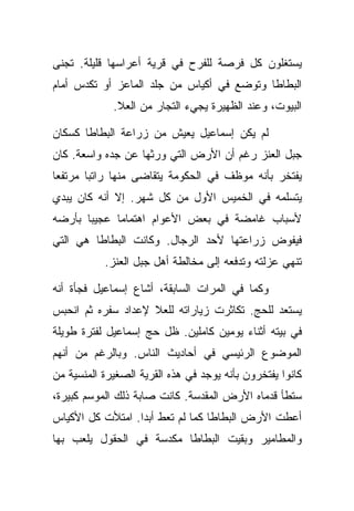 ‫ﻴﺴﺘﻐﻠﻭﻥ ﻜل ﻓﺭﺼﺔ ﻟﻠﻔﺭﺡ ﻓﻲ ﻗﺭﻴﺔ ﺃﻋﺭﺍﺴﻬﺎ ﻗﻠﻴﻠﺔ. ﺘﺠﻨﻰ‬
‫ﺍﻟﺒﻁﺎﻁﺎ ﻭﺘﻭﻀﻊ ﻓﻲ ﺃﻜﻴﺎﺱ ﻤﻥ ﺠﻠﺩ ﺍﻟﻤﺎﻋﺯ ﺃﻭ ﺘﻜﺩﺱ ﺃﻤﺎﻡ‬
             ‫ﺍﻟﺒﻴﻭﺕ، ﻭﻋﻨﺩ ﺍﻟﻅﻬﻴﺭﺓ ﻴﺠﻲﺀ ﺍﻟﺘﺠﺎﺭ ﻤﻥ ﺍﻟﻌﻼ.‬

‫ﻟﻡ ﻴﻜﻥ ﺇﺴﻤﺎﻋﻴل ﻴﻌﻴﺵ ﻤﻥ ﺯﺭﺍﻋﺔ ﺍﻟﺒﻁﺎﻁﺎ ﻜﺴﻜﺎﻥ‬
‫ﺠﺒل ﺍﻟﻌﻨﺯ ﺭﻏﻡ ﺃﻥ ﺍﻷﺭﺽ ﺍﻟﺘﻲ ﻭﺭﺜﻬﺎ ﻋﻥ ﺠﺩﻩ ﻭﺍﺴﻌﺔ. ﻜﺎﻥ‬
‫ﻴﻔﺘﺨﺭ ﺒﺄﻨﻪ ﻤﻭﻅﻑ ﻓﻲ ﺍﻟﺤﻜﻭﻤﺔ ﻴﺘﻘﺎﻀﻰ ﻤﻨﻬﺎ ﺭﺍﺘﺒﺎ ﻤﺭﺘﻔﻌﺎ‬
‫ﻴﺘﺴﻠﻤﻪ ﻓﻲ ﺍﻟﺨﻤﻴﺱ ﺍﻷﻭل ﻤﻥ ﻜل ﺸﻬﺭ. ﺇﻻ ﺃﻨﻪ ﻜﺎﻥ ﻴﺒﺩﻱ‬
‫ﻷﺴﺒﺎﺏ ﻏﺎﻤﻀﺔ ﻓﻲ ﺒﻌﺽ ﺍﻷﻋﻭﺍﻡ ﺍﻫﺘﻤﺎﻤﺎ ﻋﺠﻴﺒﺎ ﺒﺄﺭﻀﻪ‬
‫ﻓﻴﻔﻭﺽ ﺯﺭﺍﻋﺘﻬﺎ ﻷﺤﺩ ﺍﻟﺭﺠﺎل. ﻭﻜﺎﻨﺕ ﺍﻟﺒﻁﺎﻁﺎ ﻫﻲ ﺍﻟﺘﻲ‬
           ‫ﺘﻨﻬﻲ ﻋﺯﻟﺘﻪ ﻭﺘﺩﻓﻌﻪ ﺇﻟﻰ ﻤﺨﺎﻟﻁﺔ ﺃﻫل ﺠﺒل ﺍﻟﻌﻨﺯ.‬

‫ﻭﻜﻤﺎ ﻓﻲ ﺍﻟﻤﺭﺍﺕ ﺍﻟﺴﺎﺒﻘﺔ، ﺃﺸﺎﻉ ﺇﺴﻤﺎﻋﻴل ﻓﺠﺄﺓ ﺃﻨﻪ‬
‫ﻴﺴﺘﻌﺩ ﻟﻠﺤﺞ. ﺘﻜﺎﺜﺭﺕ ﺯﻴﺎﺭﺍﺘﻪ ﻟﻠﻌﻼ ﻹﻋﺩﺍﺩ ﺴﻔﺭﻩ ﺜﻡ ﺍﻨﺤﺒﺱ‬
‫ﻓﻲ ﺒﻴﺘﻪ ﺃﺜﻨﺎﺀ ﻴﻭﻤﻴﻥ ﻜﺎﻤﻠﻴﻥ. ﻅل ﺤﺞ ﺇﺴﻤﺎﻋﻴل ﻟﻔﺘﺭﺓ ﻁﻭﻴﻠﺔ‬
‫ﺍﻟﻤﻭﻀﻭﻉ ﺍﻟﺭﺌﻴﺴﻲ ﻓﻲ ﺃﺤﺎﺩﻴﺙ ﺍﻟﻨﺎﺱ. ﻭﺒﺎﻟﺭﻏﻡ ﻤﻥ ﺃﻨﻬﻡ‬
‫ﻜﺎﻨﻭﺍ ﻴﻔﺘﺨﺭﻭﻥ ﺒﺄﻨﻪ ﻴﻭﺠﺩ ﻓﻲ ﻫﺫﻩ ﺍﻟﻘﺭﻴﺔ ﺍﻟﺼﻐﻴﺭﺓ ﺍﻟﻤﻨﺴﻴﺔ ﻤﻥ‬
‫ﺴﺘﻁﺄ ﻗﺩﻤﺎﻩ ﺍﻷﺭﺽ ﺍﻟﻤﻘﺩﺴﺔ. ﻜﺎﻨﺕ ﺼﺎﺒﺔ ﺫﻟﻙ ﺍﻟﻤﻭﺴﻡ ﻜﺒﻴﺭﺓ،‬
‫ﺃﻋﻁﺕ ﺍﻷﺭﺽ ﺍﻟﺒﻁﺎﻁﺎ ﻜﻤﺎ ﻟﻡ ﺘﻌﻁ ﺃﺒﺩﺍ. ﺍﻤﺘﻸﺕ ﻜل ﺍﻷﻜﻴﺎﺱ‬
‫ﻭﺍﻟﻤﻁﺎﻤﻴﺭ ﻭﺒﻘﻴﺕ ﺍﻟﺒﻁﺎﻁﺎ ﻤﻜﺩﺴﺔ ﻓﻲ ﺍﻟﺤﻘﻭل ﻴﻠﻌﺏ ﺒﻬﺎ‬
 