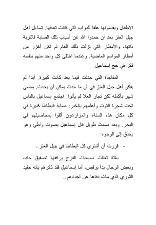 ‫ﺍﻷﻁﻔﺎل ﻭﻴﻘﺩﻤﻭﻨﻬﺎ ﻋﻠﻔﺎ ﻟﻠﺩﻭﺍﺏ ﺍﻟﺘﻲ ﻜﺎﻨﺕ ﺘﻌﺎﻓﻬﺎ. ﺘﺴﺎﺀل ﺃﻫل‬
‫ﺠﺒل ﺍﻟﻌﻨﺯ ﺒﻌﺩ ﺃﻥ ﺤﻤﺩﻭﺍ ﺍﷲ ﻋﻥ ﺃﺴﺒﺎﺏ ﺘﻠﻙ ﺍﻟﺼﺎﺒﺔ ﻓﺎﻟﺘﺭﺒﺔ‬
‫ﺫﺍﺘﻬﺎ، ﻭﺍﻷﻤﻁﺎﺭ ﺍﻟﺘﻲ ﻨﺯﻟﺕ ﺫﻟﻙ ﺍﻟﻌﺎﻡ ﻟﻡ ﺘﻜﻥ ﺃﻏﺯﺭ ﻤﻥ‬
‫ﺃﻤﻁﺎﺭ ﺍﻟﻤﻭﺍﺴﻡ ﺍﻟﻤﺎﻀﻴﺔ. ﻭﻋﻨﺩﻤﺎ ﺍﺨﺘﻠﻰ ﻜل ﻭﺍﺤﺩ ﻤﻨﻬﻡ ﺒﻨﻔﺴﻪ‬
                                   ‫ﻓﻜﺭ ﻓﻲ ﺤﺞ ﺇﺴﻤﺎﻋﻴل.‬

‫ﺍﻟﻤﻔﺎﺠﺄﺓ ﺍﻟﺘﻲ ﺤﺩﺜﺕ ﻓﻴﻤﺎ ﺒﻌﺩ ﻜﺎﻨﺕ ﻜﺒﻴﺭﺓ. ﺃﺒﺩﺍ ﻟﻡ‬
‫ﻴﻔﻜﺭ ﺃﻫل ﺠﺒل ﺍﻟﻌﻨﺯ ﻓﻲ ﺃﻥ ﻤﺎ ﺤﺩﺙ ﻴﻤﻜﻥ ﺃﻥ ﻴﺤﺩﺙ. ﻤﻀﻰ‬
‫ﺸﻬﺭ ﺒﺄﻜﻤﻠﻪ ﻟﻜﻥ ﺘﺠﺎﺭ ﺍﻟﻌﻼ ﻟﻡ ﻴﺄﺘﻭﺍ. ﺍﺠﺘﻤﻊ ﺇﺴﻤﺎﻋﻴل ﺒﺎﻟﻨﺎﺱ‬
‫ﺘﺤﺕ ﺸﺠﺭﺓ ﺍﻟﺘﻭﺕ ﻭﺃﻋﻠﻤﻬﻡ ﺒﺎﻟﺨﺒﺭ: ﺼﺎﺒﺔ ﺍﻟﺒﻁﺎﻁﺎ ﻜﺒﻴﺭﺓ ﻓﻲ‬
‫ﻜل ﻤﻜﺎﻥ ﻫﺫﻩ ﺍﻟﺴﻨﺔ، ﻭﺍﻟﻤﺯﺍﺭﻋﻭﻥ ﺃﻟﻘﻭﺍ ﺒﻤﺤﺎﺼﻴﻠﻬﻡ ﻓﻲ‬
‫ﺍﻟﺒﺤﺭ. ﻭﺒﻌﺩ ﺼﻤﺕ ﻁﻭﻴل ﻗﺎل ﺇﺴﻤﺎﻋﻴل ﺒﺼﻭﺕ ﻭﺍﻁﺊ ﻭﻫﻭ‬
                                       ‫ﻴﺤﺩﻕ ﺇﻟﻰ ﺍﻟﻭﺠﻭﻩ:‬

      ‫- ﻗﺭﺭﺕ ﺃﻥ ﺃﺸﺘﺭﻱ ﻜل ﺍﻟﺒﻁﺎﻁﺎ ﻓﻲ ﺠﺒل ﺍﻟﻌﻨﺯ..‬

‫ﺒﻐﺘﺔ ﺘﻌﺎﻟﺕ ﺼﻴﺤﺎﺕ ﺍﻟﻔﺭﺡ ﻴﺭﺍﻓﻘﻬﺎ ﺘﺼﻔﻴﻕ ﺤﺎﺩ،‬
‫ﻭﺒﻌﺽ ﺍﻟﺭﺠﺎل ﺒﺩﺃ ﺒﺭﻗﺹ، ﺃﻤﺎ ﺇﺴﻤﺎﻋﻴل ﻓﻘﺩ ﺫﻜﺭﻫﻡ ﺒﺄﻨﻪ ﺤﻔﻴﺩ‬
                    ‫ﺍﻟﺜﻭﺭﻱ ﺍﻟﺫﻱ ﻤﺎﺕ ﺩﻓﺎﻋﺎ ﻋﻥ ﺃﺠﺩﺍﺩﻫﻡ..‬
 