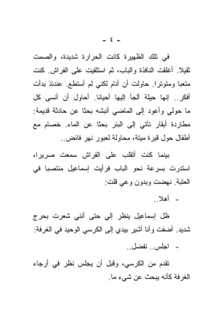 ‫-٤-‬

‫ﻓﻲ ﺘﻠﻙ ﺍﻟﻅﻬﻴﺭﺓ ﻜﺎﻨﺕ ﺍﻟﺤﺭﺍﺭﺓ ﺸﺩﻴﺩﺓ، ﻭﺍﻟﺼﻤﺕ‬
‫ﺜﻘﻴﻼ. ﺃﻏﻠﻘﺕ ﺍﻟﻨﺎﻓﺫﺓ ﻭﺍﻟﺒﺎﺏ، ﺜﻡ ﺍﺴﺘﻠﻘﻴﺕ ﻋﻠﻰ ﺍﻟﻔﺭﺍﺵ. ﻜﻨﺕ‬
‫ﻤﺘﻌﺒﺎ ﻭﻤﺘﻭﺘﺭﺍ. ﺤﺎﻭﻟﺕ ﺃﻥ ﺃﻨﺎﻡ ﻟﻜﻨﻲ ﻟﻡ ﺃﺴﺘﻁﻊ. ﻋﻨﺩﺌﺫ ﺒﺩﺃﺕ‬
‫ﺃﻓﻜﺭ.. ﺇﻨﻬﺎ ﺤﻴﻠﺔ ﺃﻟﺠﺄ ﺇﻟﻴﻬﺎ ﺃﺤﻴﺎﻨﺎ. ﺃﺤﺎﻭل ﺃﻥ ﺃﻨﺴﻰ ﻜل‬
‫ﻤﺎ ﺤﻭﻟﻲ ﻭﺃﻋﻭﺩ ﺇﻟﻰ ﺍﻟﻤﺎﻀﻲ ﺃﻨﺒﺸﻪ ﺒﺤﺜﺎ ﻋﻥ ﺤﺎﺩﺜﺔ ﻗﺩﻴﻤﺔ:‬
‫ﻤﻁﺎﺭﺩﺓ ﺃﺒﻘﺎﺭ ﺘﺄﺘﻲ ﺇﻟﻰ ﺍﻟﺒﺌﺭ ﺒﺤﺜﺎ ﻋﻥ ﺍﻟﻤﺎﺀ. ﺨﺼﺎﻡ ﻤﻊ‬
         ‫ﺃﻁﻔﺎل ﺤﻭل ﻗﺒﺭﺓ ﻤﻴﺘﺔ، ﻤﺤﺎﻭﻟﺔ ﻟﻌﺒﻭﺭ ﻨﻬﺭ ﻓﺎﺌﺽ..‬

‫ﺒﻴﻨﻤﺎ ﻜﻨﺕ ﺃﺘﻘﻠﺏ ﻋﻠﻰ ﺍﻟﻔﺭﺍﺵ ﺴﻤﻌﺕ ﺼﺭﻴﺭﺍ،‬
‫ﺍﺴﺘﺩﺭﺕ ﺒﺴﺭﻋﺔ ﻨﺤﻭ ﺍﻟﺒﺎﺏ ﻓﺭﺃﻴﺕ ﺇﺴﻤﺎﻋﻴل ﻤﻨﺘﺼﺒﺎ ﻓﻲ‬
                        ‫ﺍﻟﻌﺘﺒﺔ. ﻨﻬﻀﺕ ﻭﺒﺩﻭﻥ ﻭﻋﻲ ﻗﻠﺕ:‬

                                         ‫- ﺃﻫﻼ..‬

‫ﻅل ﺇﺴﻤﺎﻋﻴل ﻴﻨﻅﺭ ﺇﻟﻲ ﺤﺘﻰ ﺃﻨﻨﻲ ﺸﻌﺭﺕ ﺒﺤﺭﺝ‬
‫ﺸﺩﻴﺩ. ﺃﻀﻔﺕ ﻭﺃﻨﺎ ﺃﺸﻴﺭ ﺒﻴﺩﻱ ﺇﻟﻰ ﺍﻟﻜﺭﺴﻲ ﺍﻟﻭﺤﻴﺩ ﻓﻲ ﺍﻟﻐﺭﻓﺔ:‬

                                ‫- ﺍﺠﻠﺱ.. ﺘﻔﻀل..‬

‫ﺘﻘﺩﻡ ﻤﻥ ﺍﻟﻜﺭﺴﻲ، ﻭﻗﺒل ﺃﻥ ﻴﺠﻠﺱ ﻨﻅﺭ ﻓﻲ ﺃﺭﺠﺎﺀ‬
                         ‫ﺍﻟﻐﺭﻓﺔ ﻜﺄﻨﻪ ﻴﺒﺤﺙ ﻋﻥ ﺸﻲﺀ ﻤﺎ.‬
 