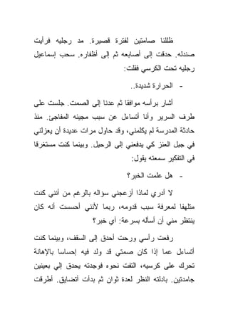 ‫ﻅﻠﻠﻨﺎ ﺼﺎﻤﺘﻴﻥ ﻟﻔﺘﺭﺓ ﻗﺼﻴﺭﺓ. ﻤﺩ ﺭﺠﻠﻴﻪ ﻓﺭﺃﻴﺕ‬
‫ﺼﻨﺩﻟﻪ. ﺤﺩﻗﺕ ﺇﻟﻰ ﺃﺼﺎﺒﻌﻪ ﺜﻡ ﺇﻟﻰ ﺃﻅﻔﺎﺭﻩ. ﺴﺤﺏ ﺇﺴﻤﺎﻋﻴل‬
                              ‫ﺭﺠﻠﻴﻪ ﺘﺤﺕ ﺍﻟﻜﺭﺴﻲ ﻓﻘﻠﺕ:‬

                                ‫- ﺍﻟﺤﺭﺍﺭﺓ ﺸﺩﻴﺩﺓ..‬

‫ﺃﺸﺎﺭ ﺒﺭﺃﺴﻪ ﻤﻭﺍﻓﻘﺎ ﺜﻡ ﻋﺩﻨﺎ ﺇﻟﻰ ﺍﻟﺼﻤﺕ. ﺠﻠﺴﺕ ﻋﻠﻰ‬
‫ﻁﺭﻑ ﺍﻟﺴﺭﻴﺭ ﻭﺃﻨﺎ ﺃﺘﺴﺎﺀل ﻋﻥ ﺴﺒﺏ ﻤﺠﻴﺌﻪ ﺍﻟﻤﻔﺎﺠﺊ. ﻤﻨﺫ‬
‫ﺤﺎﺩﺜﺔ ﺍﻟﻤﺩﺭﺴﺔ ﻟﻡ ﻴﻜﻠﻤﻨﻲ، ﻭﻗﺩ ﺤﺎﻭل ﻤﺭﺍﺕ ﻋﺩﻴﺩﺓ ﺃﻥ ﻴﻌﺯﻟﻨﻲ‬
‫ﻓﻲ ﺠﺒل ﺍﻟﻌﻨﺯ ﻜﻲ ﻴﺩﻓﻌﻨﻲ ﺇﻟﻰ ﺍﻟﺭﺤﻴل. ﻭﺒﻴﻨﻤﺎ ﻜﻨﺕ ﻤﺴﺘﻐﺭﻗﺎ‬
                                ‫ﻓﻲ ﺍﻟﺘﻔﻜﻴﺭ ﺴﻤﻌﺘﻪ ﻴﻘﻭل:‬

                               ‫- ﻫل ﻋﻠﻤﺕ ﺍﻟﺨﺒﺭ؟‬

‫ﻻ ﺃﺩﺭﻱ ﻟﻤﺎﺫﺍ ﺃﺯﻋﺠﻨﻲ ﺴﺅﺍﻟﻪ ﺒﺎﻟﺭﻏﻡ ﻤﻥ ﺃﻨﻨﻲ ﻜﻨﺕ‬
‫ﻤﺘﻠﻬﻔﺎ ﻟﻤﻌﺭﻓﺔ ﺴﺒﺏ ﻗﺩﻭﻤﻪ، ﺭﺒﻤﺎ ﻷﻨﻨﻲ ﺃﺤﺴﺴﺕ ﺃﻨﻪ ﻜﺎﻥ‬
                   ‫ﻴﻨﺘﻅﺭ ﻤﻨﻲ ﺃﻥ ﺃﺴﺄﻟﻪ ﺒﺴﺭﻋﺔ: ﺃﻱ ﺨﺒﺭ؟‬

‫ﺭﻓﻌﺕ ﺭﺃﺴﻲ ﻭﺭﺤﺕ ﺃﺤﺩﻕ ﺇﻟﻰ ﺍﻟﺴﻘﻑ، ﻭﺒﻴﻨﻤﺎ ﻜﻨﺕ‬
‫ﺃﺘﺴﺎﺀل ﻋﻤﺎ ﺇﺫﺍ ﻜﺎﻥ ﺼﻤﺘﻲ ﻗﺩ ﻭﻟﺩ ﻓﻴﻪ ﺇﺤﺴﺎﺴﺎ ﺒﺎﻹﻫﺎﻨﺔ‬
‫ﺘﺤﺭﻙ ﻋﻠﻰ ﻜﺭﺴﻴﻪ، ﺍﻟﺘﻔﺕ ﻨﺤﻭﻩ ﻓﻭﺠﺩﺘﻪ ﻴﺤﺩﻕ ﺇﻟﻲ ﺒﻌﻴﻨﻴﻥ‬
‫ﺠﺎﻤﺩﺘﻴﻥ. ﺒﺎﺩﻟﺘﻪ ﺍﻟﻨﻅﺭ ﻟﻌﺩﺓ ﺜﻭﺍﻥ ﺜﻡ ﺒﺩﺃﺕ ﺃﺘﻀﺎﻴﻕ. ﺃﻁﺭﻗﺕ‬
 