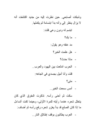 ‫ﻭﺸﺒﻜﺕ ﺃﺼﺎﺒﻌﻲ. ﺤﻴﻥ ﻨﻅﺭﺕ ﺇﻟﻴﻪ ﻤﻥ ﺠﺩﻴﺩ ﺍﻜﺘﺸﻔﺕ ﺃﻨﻪ‬
              ‫ﻻ ﻴﺯﺍل ﻴﻨﻅﺭ ﺇﻟﻲ ﻭﺃﻨﻪ ﺒﺩﺃ ﺍﺒﺘﺴﺎﻤﺔ ﻟﻡ ﻴﻜﻤﻠﻬﺎ.‬

                        ‫ﺍﺒﺘﺴﻡ ﻟﻪ ﻭﺩﻭﻥ ﻭﻋﻲ ﻗﻠﺕ:‬

                                          ‫- ﻤﺎ ﺒﻙ؟‬

                              ‫ﻤﺩ ﻋﻨﻘﻪ ﻭﻫﻭ ﻴﻘﻭل:‬

                                ‫- ﻫل ﻋﻠﻤﺕ ﺍﻟﺨﺒﺭ؟‬

                                      ‫- ﻤﺎﺫﺍ ﺤﺩﺙ؟‬

              ‫- ﺍﻟﺤﺭﺏ ﺍﻨﺩﻟﻌﺕ ﺒﻴﻥ ﺍﻟﻴﻬﻭﺩ ﻭﺍﻟﻌﺭﺏ..‬

                ‫ﻗﻠﺕ ﻭﺃﻨﺎ ﺃﻤﻴل ﺒﺠﺴﺩﻱ ﻓﻲ ﺍﺘﺠﺎﻫﻪ:‬

                                            ‫- ﻤﺘﻰ؟‬

                             ‫- ﺃﻤﺱ ﺴﻤﻌﺕ ﺍﻟﺨﺒﺭ..‬

‫ﺴﻜﺕ ﺜﻡ ﺃﺤﻨﻰ ﺭﺃﺴﻪ. ﺘﺫﻜﺭﺕ ﺍﻟﻤﻔﺭﻕ ﺍﻟﺫﻱ ﻜﺎﻥ‬
‫ﻴﺘﺨﻠل ﺸﻌﺭﻩ ﻋﻨﺩﻤﺎ ﺭﺃﻴﺘﻪ ﻟﻠﻤﺭﺓ ﺍﻷﻭﻟﻰ، ﻭﺤﻴﻨﻤﺎ ﻜﻨﺕ ﺃﺘﺴﺎﺀل‬
  ‫ﻤﺎ ﺇﺫﺍ ﻜﺎﻥ ﺍﻟﺼﻠﻊ ﻗﺩ ﺒﺩﺃ ﻴﻐﺯﻭ ﺸﻌﺭﻩ ﺭﻓﻊ ﺭﺃﺴﻪ ﺜﻡ ﺃﻀﺎﻑ:‬

              ‫- ﺍﻟﻌﺭﺏ ﻴﻁﺎﻟﺒﻭﻥ ﺒﻭﻗﻑ ﺇﻁﻼﻕ ﺍﻟﻨﺎﺭ..‬
 