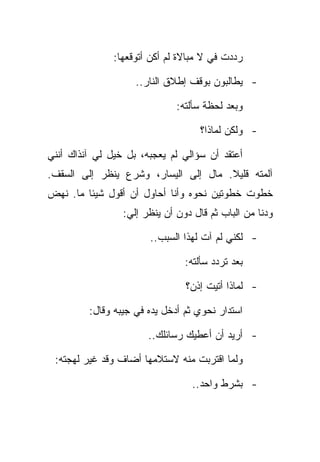 ‫ﺭﺩﺩﺕ ﻓﻲ ﻻ ﻤﺒﺎﻻﺓ ﻟﻡ ﺃﻜﻥ ﺃﺘﻭﻗﻌﻬﺎ:‬

                    ‫- ﻴﻁﺎﻟﺒﻭﻥ ﺒﻭﻗﻑ ﺇﻁﻼﻕ ﺍﻟﻨﺎﺭ..‬

                              ‫ﻭﺒﻌﺩ ﻟﺤﻅﺔ ﺴﺄﻟﺘﻪ:‬

                                    ‫- ﻭﻟﻜﻥ ﻟﻤﺎﺫﺍ؟‬

‫ﺃﻋﺘﻘﺩ ﺃﻥ ﺴﺅﺍﻟﻲ ﻟﻡ ﻴﻌﺠﺒﻪ، ﺒل ﺨﻴل ﻟﻲ ﺁﻨﺫﺍﻙ ﺃﻨﻨﻲ‬
‫ﺁﻟﻤﺘﻪ ﻗﻠﻴﻼ. ﻤﺎل ﺇﻟﻰ ﺍﻟﻴﺴﺎﺭ، ﻭﺸﺭﻉ ﻴﻨﻅﺭ ﺇﻟﻰ ﺍﻟﺴﻘﻑ.‬
‫ﺨﻁﻭﺕ ﺨﻁﻭﺘﻴﻥ ﻨﺤﻭﻩ ﻭﺃﻨﺎ ﺃﺤﺎﻭل ﺃﻥ ﺃﻗﻭل ﺸﻴﺌﺎ ﻤﺎ. ﻨﻬﺽ‬
                 ‫ﻭﺩﻨﺎ ﻤﻥ ﺍﻟﺒﺎﺏ ﺜﻡ ﻗﺎل ﺩﻭﻥ ﺃﻥ ﻴﻨﻅﺭ ﺇﻟﻲ:‬

                       ‫- ﻟﻜﻨﻲ ﻟﻡ ﺁﺕ ﻟﻬﺫﺍ ﺍﻟﺴﺒﺏ..‬

                                ‫ﺒﻌﺩ ﺘﺭﺩﺩ ﺴﺄﻟﺘﻪ:‬

                                ‫- ﻟﻤﺎﺫﺍ ﺃﺘﻴﺕ ﺇﺫﻥ؟‬

         ‫ﺍﺴﺘﺩﺍﺭ ﻨﺤﻭﻱ ﺜﻡ ﺃﺩﺨل ﻴﺩﻩ ﻓﻲ ﺠﻴﺒﻪ ﻭﻗﺎل:‬

                       ‫- ﺃﺭﻴﺩ ﺃﻥ ﺃﻋﻁﻴﻙ ﺭﺴﺎﺌﻠﻙ..‬

 ‫ﻭﻟﻤﺎ ﺍﻗﺘﺭﺒﺕ ﻤﻨﻪ ﻻﺴﺘﻼﻤﻬﺎ ﺃﻀﺎﻑ ﻭﻗﺩ ﻏﻴﺭ ﻟﻬﺠﺘﻪ:‬

                                  ‫- ﺒﺸﺭﻁ ﻭﺍﺤﺩ..‬
 