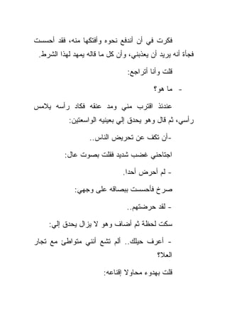 ‫ﻓﻜﺭﺕ ﻓﻲ ﺃﻥ ﺃﻨﺩﻓﻊ ﻨﺤﻭﻩ ﻭﺃﻓﺘﻜﻬﺎ ﻤﻨﻪ، ﻓﻘﺩ ﺃﺤﺴﺴﺕ‬
 ‫ﻓﺠﺄﺓ ﺃﻨﻪ ﻴﺭﻴﺩ ﺃﻥ ﻴﻌﺫﺒﻨﻲ، ﻭﺃﻥ ﻜل ﻤﺎ ﻗﺎﻟﻪ ﻴﻤﻬﺩ ﻟﻬﺫﺍ ﺍﻟﺸﺭﻁ.‬

                                 ‫ﻗﻠﺕ ﻭﺃﻨﺎ ﺃﺘﺭﺍﺠﻊ:‬

                                          ‫- ﻤﺎ ﻫﻭ؟‬

‫ﻋﻨﺩﺌﺫ ﺍﻗﺘﺭﺏ ﻤﻨﻲ ﻭﻤﺩ ﻋﻨﻘﻪ ﻓﻜﺎﺩ ﺭﺃﺴﻪ ﻴﻼﻤﺱ‬
           ‫ﺭﺃﺴﻲ، ﺜﻡ ﻗﺎل ﻭﻫﻭ ﻴﺤﺩﻕ ﺇﻟﻲ ﺒﻌﻴﻨﻴﻪ ﺍﻟﻭﺍﺴﻌﺘﻴﻥ:‬

                   ‫-ﺃﻥ ﺘﻜﻑ ﻋﻥ ﺘﺤﺭﻴﺽ ﺍﻟﻨﺎﺱ..‬

          ‫ﺍﺠﺘﺎﺤﻨﻲ ﻏﻀﺏ ﺸﺩﻴﺩ ﻓﻘﻠﺕ ﺒﺼﻭﺕ ﻋﺎل:‬

                               ‫- ﻟﻡ ﺃﺤﺭﺽ ﺃﺤﺩﺍ.‬

              ‫ﺼﺭﺥ ﻓﺄﺤﺴﺴﺕ ﺒﺒﺼﺎﻗﻪ ﻋﻠﻰ ﻭﺠﻬﻲ:‬

                                ‫- ﻟﻘﺩ ﺤﺭﻀﺘﻬﻡ..‬

    ‫ﺴﻜﺕ ﻟﺤﻅﺔ ﺜﻡ ﺃﻀﺎﻑ ﻭﻫﻭ ﻻ ﻴﺯﺍل ﻴﺤﺩﻕ ﺇﻟﻲ:‬

‫- ﺃﻋﺭﻑ ﺤﻴﻠﻙ.. ﺃﻟﻡ ﺘﺸﻊ ﺃﻨﻨﻲ ﻤﺘﻭﺍﻁﺊ ﻤﻊ ﺘﺠﺎﺭ‬
                                           ‫ﺍﻟﻌﻼ؟‬

                        ‫ﻗﻠﺕ ﺒﻬﺩﻭﺀ ﻤﺤﺎﻭﻻ ﺇﻗﻨﺎﻋﻪ:‬
 