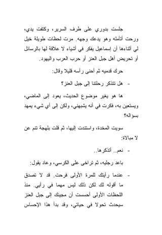 ‫ﺠﻠﺴﺕ ﺒﺩﻭﺭﻱ ﻋﻠﻰ ﻁﺭﻑ ﺍﻟﺴﺭﻴﺭ، ﻭﻜﺘﻔﺕ ﻴﺩﻱ،‬
‫ﻭﺭﺤﺕ ﺃﺘﺄﻤﻠﻪ ﻭﻫﻭ ﻴﺩﻋﻙ ﻭﺠﻬﻪ. ﻤﺭﺕ ﻟﺤﻅﺎﺕ ﻁﻭﻴﻠﺔ ﺨﻴل‬
‫ﻟﻲ ﺃﺜﻨﺎﺀﻫﺎ ﺃﻥ ﺇﺴﻤﺎﻋﻴل ﻴﻔﻜﺭ ﻓﻲ ﺃﺸﻴﺎﺀ ﻻ ﻋﻼﻗﺔ ﻟﻬﺎ ﺒﺎﻟﺭﺴﺎﺌل‬
       ‫ﺃﻭ ﺘﺤﺭﻴﺽ ﺃﻫل ﺠﺒل ﺍﻟﻌﻨﺯ ﺃﻭ ﺤﺭﺏ ﺍﻟﻌﺭﺏ ﻭﺍﻟﻴﻬﻭﺩ.‬

             ‫ﺤﺭﻙ ﻗﺩﻤﻴﻪ ﺜﻡ ﺃﺤﻨﻰ ﺭﺃﺴﻪ ﻗﻠﻴﻼ ﻭﻗﺎل:‬

                 ‫- ﻫل ﺘﺘﺫﻜﺭ ﺭﺤﻠﺘﻨﺎ ﺇﻟﻰ ﺠﺒل ﺍﻟﻌﻨﺯ؟‬

‫ﻫﺎ ﻫﻭ ﻴﻐﻴﺭ ﻤﻭﻀﻭﻉ ﺍﻟﺤﺩﻴﺙ، ﻴﻌﻭﺩ ﺇﻟﻰ ﺍﻟﻤﺎﻀﻲ،‬
‫ﻭﻴﺴﺘﻌﻴﻥ ﺒﻪ، ﻓﻜﺭﺕ ﻓﻲ ﺃﻨﻪ ﻴﺸﺒﻬﻨﻲ، ﻭﻟﻜﻥ ﺇﻟﻰ ﺃﻱ ﺸﻲﺀ ﻴﻤﻬﺩ‬
                                                  ‫ﺒﺴﺅﺍﻟﻪ؟‬

‫ﺴﻭﻴﺕ ﺍﻟﻤﺨﺩﺓ، ﻭﺍﺴﺘﻨﺩﺕ ﺇﻟﻴﻬﺎ، ﺜﻡ ﻗﻠﺕ ﺒﻠﻬﺠﺔ ﺘﻨﻡ ﻋﻥ‬
                                              ‫ﻻ ﻤﺒﺎﻻﺓ:‬

                                 ‫- ﻨﻌﻡ.. ﺃﺘﺫﻜﺭﻫﺎ..‬

  ‫ﺒﺎﻋﺩ ﺭﺠﻠﻴﻪ، ﺜﻡ ﺘﺭﺍﺨﻰ ﻋﻠﻰ ﺍﻟﻜﺭﺴﻲ، ﻭﻋﺎﺩ ﻴﻘﻭل:‬

‫- ﻋﻨﺩﻤﺎ ﺭﺃﻴﺘﻙ ﻟﻠﻤﺭﺓ ﺍﻷﻭﻟﻰ ﻓﺭﺤﺕ. ﻗﺩ ﻻ ﺘﺼﺩﻕ‬
‫ﻤﺎ ﺃﻗﻭﻟﻪ ﻟﻙ ﻟﻜﻥ ﺫﻟﻙ ﻟﻴﺱ ﻤﻬﻤﺎ ﻓﻲ ﺭﺃﻴﻲ. ﻤﻨﺫ‬
‫ﺍﻟﻠﺤﻅﺎﺕ ﺍﻷﻭﻟﻰ ﺃﺤﺴﺴﺕ ﺃﻥ ﻤﺠﻴﺌﻙ ﺇﻟﻰ ﺠﺒل ﺍﻟﻌﻨﺯ‬
‫ﺴﻴﺤﺩﺙ ﺘﺤﻭﻻ ﻓﻲ ﺤﻴﺎﺘﻲ، ﻭﻗﺩ ﺒﺩﺃ ﻫﺫﺍ ﺍﻹﺤﺴﺎﺱ‬
 