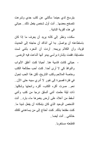 ‫ﻴﺘﺭﺴﺦ ﻟﺩﻱ ﺤﻴﻨﻤﺎ ﺴﺄﻟﺘﻨﻲ ﻋﻥ ﻜﺘﺏ ﺠﺩﻱ ﻭﺸﺭﻋﺕ‬
‫ﺘﺘﺼﻔﺢ ﺒﻌﻀﻬﺎ.. ﺃﻨﺕ ﺃﻭل ﺸﺨﺹ ﻴﻔﻌل ﺫﻟﻙ.. ﺤﻴﺎﺘﻲ‬
                          ‫ﻓﻲ ﻫﺫﻩ ﺍﻟﻘﺭﻴﺔ ﺍﻟﻨﺎﺌﻴﺔ..‬

‫ﺴﻜﺕ، ﻭﻨﻅﺭ ﺇﻟﻲ ﻜﺄﻨﻪ ﻴﺭﻴﺩ ﺃﻥ ﻴﻌﺭﻑ ﻤﺎ ﺇﺫﺍ ﻜﺎﻥ‬
‫ﺒﺎﺴﺘﻁﺎﻋﺘﻪ ﺃﻥ ﻴﻭﺍﺼل. ﺒﺩﺍ ﻟﻲ ﺁﻨﺫﺍﻙ ﺃﻥ ﺤﺎﺠﺘﻪ ﺇﻟﻰ ﺍﻟﺤﺩﻴﺙ‬
‫ﻗﻭﻴﺔ، ﻭﺃﻥ ﺍﻟﻜﻼﻡ ﻴﺭﻴﺤﻪ. ﺃﺭﺩﺕ ﺃﻥ ﺃﺸﻌﺭﻩ ﺒﺄﻨﻨﻲ ﻟﺴﺕ‬
‫ﻤﺘﻀﺎﻴﻘﺎ، ﻓﻘﻤﺕ ﺒﺈﺸﺎﺭﺓ ﺒﺭﺃﺴﻲ ﻴﺒﺩﻭ ﺃﻨﻬﺎ ﺃﺸﺎﻋﺕ ﻓﻴﻪ ﺍﻟﺭﻀﻰ.‬

‫- ﺤﻴﺎﺘﻲ ﻜﺎﻨﺕ ﻗﺎﺴﻴﺔ ﻫﻨﺎ. ﺃﺤﻴﺎﻨﺎ ﻜﻨﺕ ﺃﻏﻠﻕ ﺍﻷﺒﻭﺍﺏ‬
‫ﻭﺍﻟﻨﻭﺍﻓﺫ ﻜﻲ ﻻ ﺃﺭﻯ ﺃﺤﺩﺍ. ﻜﻨﺕ ﺃﺤﺏ ﻤﻁﺎﻟﻌﺔ ﺍﻟﻜﺘﺏ‬
‫ﻭﺨﺎﺼﺔ ﺍﻟﻤﻼﺤﻡ ﻭﻜﺘﺏ ﺍﻟﺘﺎﺭﻴﺦ، ﻟﻜﻥ ﻫﺫﺍ ﺍﻟﺤﺏ ﺘﺤﻭل‬
‫ﻓﻲ ﻓﺘﺭﺓ ﻗﺼﻴﺭﺓ ﺇﻟﻰ ﻨﻔﻭﺭ ﻻ ﺃﺩﺭﻱ ﺴﺒﺒﻪ ﺤﺘﻰ ﺍﻵﻥ..‬
‫ﻨﻌﻡ.. ﺼﺭﺕ ﺃﻜﺭﻩ ﺍﻟﻜﺘﺏ، ﺃﻜﺭﻩ ﺭﺍﺌﺤﺘﻬﺎ ﻭﺸﻜﻠﻬﺎ.‬
‫ﺫﺍﺕ ﻟﻴﻠﺔ ﺤﻠﻤﺕ ﺃﻨﻨﻲ ﺃﺘﺴﻠﻕ ﺩﺭﺠﺎ ﻤﻥ ﻜﺘﺏ ﻭﺃﻨﻨﻲ‬
‫ﺃﺴﻘﻁ ﻤﻥ ﺃﻋﻼﻩ ﻋﻠﻰ ﺃﺭﺽ ﻴﻐﻤﺭﻫﺎ ﻤﺎﺀ ﺒﺎﺭﺩ.. ﺃﻨﺕ‬
‫ﺍﻟﺸﺨﺹ ﺍﻟﻭﺤﻴﺩ ﺍﻟﺫﻱ ﻜﺎﻥ ﺒﺈﻤﻜﺎﻨﻪ ﺃﻥ ﻴﻔﻌل ﺸﻴﺌﺎ ﻤﺎ.‬
‫ﻜﻨﺕ ﻤﻘﺘﻨﻌﺎ ﺒﺫﻟﻙ. ﻜﻨﺕ ﺃﺤﺘﺎﺝ ﺇﻟﻰ ﻤﻥ ﻴﺴﺎﻋﺩﻨﻲ ﻟﻜﻨﻙ‬
                           ‫ﺨﺫﻟﺘﻨﻲ.. ﺃﻨﺕ ﺃﻴﻀﺎ..‬

                               ‫ﻗﺎﻁﻌﺘﻪ ﻤﺴﺘﻐﺭﺒﺎ.‬
 