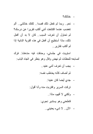 ‫- ﺨﺫﻟﺘﻙ؟‬

‫- ﻨﻌﻡ.. ﺭﺒﻤﺎ ﻟﻡ ﺘﻔﻌل ﺫﻟﻙ ﻗﺼﺩﺍ.. ﻟﻜﻨﻙ ﺨﺫﻟﺘﻨﻲ.. ﺃﻟﻡ‬
‫ﺘﻐﻀﺏ ﻋﻨﺩﻤﺎ ﺍﻜﺘﺸﻔﺕ ﺃﻨﻨﻲ ﺃﻜﺘﺏ ﺘﻘﺭﻴﺭﺍ ﻋﻥ ﺩﺭﺴﻙ؟‬
‫ﻟﻡ ﺘﺤﺎﻭل ﺃﻥ ﺘﻌﺭﻑ ﺍﻟﺴﺒﺏ.. ﻜﺎﻥ ﻻ ﺒﺩ ﺃﻥ ﺃﻓﻌل‬
‫ﺫﻟﻙ، ﻤﺎﺫﺍ ﺃﺴﺘﻁﻴﻊ ﺃﻥ ﺃﻓﻌل ﻓﻲ ﻫﺫﻩ ﺍﻟﻘﺭﻴﺔ ﺍﻟﻨﺎﺌﻴﺔ ﺇﺫﺍ‬
                                  ‫ﻟﻡ ﺃﻜﺘﺏ ﺘﻘﺎﺭﻴﺭ..‬

‫ﺍﺴﺘﻭﻴﺕ ﻓﻲ ﺠﻠﺴﺘﻲ، ﻭﺤﺩﻗﺕ ﻓﻴﻪ ﻤﻨﺩﻫﺸﺎ. ﻓﺭﻙ‬
  ‫ﺃﺼﺎﺒﻌﻪ ﻟﻠﺤﻅﺎﺕ ﺜﻡ ﻨﻬﺽ ﻭﻗﺎل ﻭﻫﻭ ﻴﻨﻅﺭ ﻓﻲ ﺍﺘﺠﺎﻩ ﺍﻟﺒﺎﺏ:‬

                       ‫- ﻴﺠﺏ ﺃﻥ ﺘﻌﺭﻑ ﺃﻨﻨﻲ ﻋﻨﻴﺩ..‬

                      ‫ﺜﻡ ﺃﻀﺎﻑ ﻜﺄﻨﻪ ﻴﺨﺎﻁﺏ ﻨﻔﺴﻪ:‬

                            ‫- ﺠﺩﻱ ﺃﻴﻀﺎ ﻜﺎﻥ ﻋﻨﻴﺩﺍ.‬

             ‫ﺘﺭﻜﺕ ﺍﻟﺴﺭﻴﺭ ﻭﺍﻗﺘﺭﺒﺕ ﻤﻨﻪ ﻭﺃﻨﺎ ﺃﻗﻭل:‬

                             ‫- ﻭﻟﻜﻨﻲ ﻻ ﺃﻓﻬﻡ، ﻤﺎﺫﺍ..‬

                       ‫ﻗﺎﻁﻌﻨﻲ ﻭﻫﻭ ﻴﺴﺘﺩﻴﺭ ﻨﺤﻭﻱ:‬

                           ‫- ﺍﻵﻥ.. ﻻ ﺸﻲﺀ ﻴﻌﻨﻴﻨﻲ..‬
 