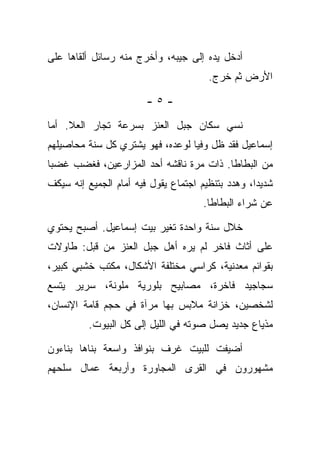 ‫ﺃﺩﺨل ﻴﺩﻩ ﺇﻟﻰ ﺠﻴﺒﻪ، ﻭﺃﺨﺭﺝ ﻤﻨﻪ ﺭﺴﺎﺌل ﺃﻟﻘﺎﻫﺎ ﻋﻠﻰ‬
                                       ‫ﺍﻷﺭﺽ ﺜﻡ ﺨﺭﺝ.‬

                        ‫-٥-‬

‫ﻨﺴﻲ ﺴﻜﺎﻥ ﺠﺒل ﺍﻟﻌﻨﺯ ﺒﺴﺭﻋﺔ ﺘﺠﺎﺭ ﺍﻟﻌﻼ. ﺃﻤﺎ‬
‫ﺇﺴﻤﺎﻋﻴل ﻓﻘﺩ ﻅل ﻭﻓﻴﺎ ﻟﻭﻋﺩﻩ، ﻓﻬﻭ ﻴﺸﺘﺭﻱ ﻜل ﺴﻨﺔ ﻤﺤﺎﺼﻴﻠﻬﻡ‬
‫ﻤﻥ ﺍﻟﺒﻁﺎﻁﺎ. ﺫﺍﺕ ﻤﺭﺓ ﻨﺎﻗﺸﻪ ﺃﺤﺩ ﺍﻟﻤﺯﺍﺭﻋﻴﻥ، ﻓﻐﻀﺏ ﻏﻀﺒﺎ‬
‫ﺸﺩﻴﺩﺍ، ﻭﻫﺩﺩ ﺒﺘﻨﻅﻴﻡ ﺍﺠﺘﻤﺎﻉ ﻴﻘﻭل ﻓﻴﻪ ﺃﻤﺎﻡ ﺍﻟﺠﻤﻴﻊ ﺇﻨﻪ ﺴﻴﻜﻑ‬
                                      ‫ﻋﻥ ﺸﺭﺍﺀ ﺍﻟﺒﻁﺎﻁﺎ.‬

‫ﺨﻼل ﺴﻨﺔ ﻭﺍﺤﺩﺓ ﺘﻐﻴﺭ ﺒﻴﺕ ﺇﺴﻤﺎﻋﻴل. ﺃﺼﺒﺢ ﻴﺤﺘﻭﻱ‬
‫ﻋﻠﻰ ﺃﺜﺎﺙ ﻓﺎﺨﺭ ﻟﻡ ﻴﺭﻩ ﺃﻫل ﺠﺒل ﺍﻟﻌﻨﺯ ﻤﻥ ﻗﺒل: ﻁﺎﻭﻻﺕ‬
‫ﺒﻘﻭﺍﺌﻡ ﻤﻌﺩﻨﻴﺔ، ﻜﺭﺍﺴﻲ ﻤﺨﺘﻠﻔﺔ ﺍﻷﺸﻜﺎل، ﻤﻜﺘﺏ ﺨﺸﺒﻲ ﻜﺒﻴﺭ،‬
‫ﺴﺠﺎﺠﻴﺩ ﻓﺎﺨﺭﺓ، ﻤﺼﺎﺒﻴﺢ ﺒﻠﻭﺭﻴﺔ ﻤﻠﻭﻨﺔ، ﺴﺭﻴﺭ ﻴﺘﺴﻊ‬
‫ﻟﺸﺨﺼﻴﻥ، ﺨﺯﺍﻨﺔ ﻤﻼﺒﺱ ﺒﻬﺎ ﻤﺭﺁﺓ ﻓﻲ ﺤﺠﻡ ﻗﺎﻤﺔ ﺍﻹﻨﺴﺎﻥ،‬
          ‫ﻤﺫﻴﺎﻉ ﺠﺩﻴﺩ ﻴﺼل ﺼﻭﺘﻪ ﻓﻲ ﺍﻟﻠﻴل ﺇﻟﻰ ﻜل ﺍﻟﺒﻴﻭﺕ.‬

‫ﺃﻀﻴﻔﺕ ﻟﻠﺒﻴﺕ ﻏﺭﻑ ﺒﻨﻭﺍﻓﺫ ﻭﺍﺴﻌﺔ ﺒﻨﺎﻫﺎ ﺒﻨﺎﺀﻭﻥ‬
‫ﻤﺸﻬﻭﺭﻭﻥ ﻓﻲ ﺍﻟﻘﺭﻯ ﺍﻟﻤﺠﺎﻭﺭﺓ ﻭﺃﺭﺒﻌﺔ ﻋﻤﺎل ﺴﻠﺤﻬﻡ‬
 