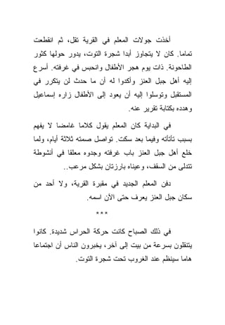 ‫ﺃﺨﺫﺕ ﺠﻭﻻﺕ ﺍﻟﻤﻌﻠﻡ ﻓﻲ ﺍﻟﻘﺭﻴﺔ ﺘﻘل، ﺜﻡ ﺍﻨﻘﻁﻌﺕ‬
‫ﺘﻤﺎﻤﺎ. ﻜﺎﻥ ﻻ ﻴﺘﺠﺎﻭﺯ ﺃﺒﺩﺍ ﺸﺠﺭﺓ ﺍﻟﺘﻭﺕ، ﻴﺩﻭﺭ ﺤﻭﻟﻬﺎ ﻜﺜﻭﺭ‬
‫ﺍﻟﻁﺎﺤﻭﻨﺔ. ﺫﺍﺕ ﻴﻭﻡ ﻫﺠﺭ ﺍﻷﻁﻔﺎل ﻭﺍﻨﺤﺒﺱ ﻓﻲ ﻏﺭﻓﺘﻪ. ﺃﺴﺭﻉ‬
‫ﺇﻟﻴﻪ ﺃﻫل ﺠﺒل ﺍﻟﻌﻨﺯ ﻭﺃﻜﺩﻭﺍ ﻟﻪ ﺃﻥ ﻤﺎ ﺤﺩﺙ ﻟﻥ ﻴﺘﻜﺭﺭ ﻓﻲ‬
‫ﺍﻟﻤﺴﺘﻘﺒل ﻭﺘﻭﺴﻠﻭﺍ ﺇﻟﻴﻪ ﺃﻥ ﻴﻌﻭﺩ ﺇﻟﻰ ﺍﻷﻁﻔﺎل ﺯﺍﺭﻩ ﺇﺴﻤﺎﻋﻴل‬
                               ‫ﻭﻫﺩﺩﻩ ﺒﻜﺘﺎﺒﺔ ﺘﻘﺭﻴﺭ ﻋﻨﻪ.‬

‫ﻓﻲ ﺍﻟﺒﺩﺍﻴﺔ ﻜﺎﻥ ﺍﻟﻤﻌﻠﻡ ﻴﻘﻭل ﻜﻼﻤﺎ ﻏﺎﻤﻀﺎ ﻻ ﻴﻔﻬﻡ‬
‫ﺒﺴﺒﺏ ﺘﺄﺘﺄﺘﻪ ﻭﻓﻴﻤﺎ ﺒﻌﺩ ﺴﻜﺕ. ﺘﻭﺍﺼل ﺼﻤﺘﻪ ﺜﻼﺜﺔ ﺃﻴﺎﻡ، ﻭﻟﻤﺎ‬
‫ﺨﻠﻊ ﺃﻫل ﺠﺒل ﺍﻟﻌﻨﺯ ﺒﺎﺏ ﻏﺭﻓﺘﻪ ﻭﺠﺩﻭﻩ ﻤﻌﻠﻘﺎ ﻓﻲ ﺃﻨﺸﻭﻁﺔ‬
          ‫ﺘﺘﺩﻟﻰ ﻤﻥ ﺍﻟﺴﻘﻑ، ﻭﻋﻴﻨﺎﻩ ﺒﺎﺭﺯﺘﺎﻥ ﺒﺸﻜل ﻤﺭﻋﺏ..‬

‫ﺩﻓﻥ ﺍﻟﻤﻌﻠﻡ ﺍﻟﺠﺩﻴﺩ ﻓﻲ ﻤﻘﺒﺭﺓ ﺍﻟﻘﺭﻴﺔ، ﻭﻻ ﺃﺤﺩ ﻤﻥ‬
                 ‫ﺴﻜﺎﻥ ﺠﺒل ﺍﻟﻌﻨﺯ ﻴﻌﺭﻑ ﺤﺘﻰ ﺍﻵﻥ ﺍﺴﻤﻪ.‬

                    ‫***‬

‫ﻓﻲ ﺫﻟﻙ ﺍﻟﺼﺒﺎﺡ ﻜﺎﻨﺕ ﺤﺭﻜﺔ ﺍﻟﺤﺭﺍﺱ ﺸﺩﻴﺩﺓ. ﻜﺎﻨﻭﺍ‬
‫ﻴﺘﻨﻘﻠﻭﻥ ﺒﺴﺭﻋﺔ ﻤﻥ ﺒﻴﺕ ﺇﻟﻰ ﺁﺨﺭ، ﻴﺨﺒﺭﻭﻥ ﺍﻟﻨﺎﺱ ﺃﻥ ﺍﺠﺘﻤﺎﻋﺎ‬
              ‫ﻫﺎﻤﺎ ﺴﻴﻨﻅﻡ ﻋﻨﺩ ﺍﻟﻐﺭﻭﺏ ﺘﺤﺕ ﺸﺠﺭﺓ ﺍﻟﺘﻭﺕ.‬
 