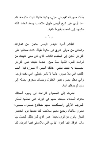 ‫ﺒﺩﺃﺕ ﺼﻭﺭﺘﻪ ﺘﻐﻴﻡ ﻓﻲ ﻋﻴﻨﻲ، ﻭﺸﻴﺌﺎ ﻓﺸﻴﺌﺎ ﺫﺍﺒﺕ ﻤﻼﻤﺤﻪ، ﻓﻠﻡ‬
‫ﺃﻋﺩ ﺃﺭﻯ ﻏﻴﺭ ﺸﺒﺢ ﺃﺒﻴﺽ ﻁﻭﻴل ﻤﻨﺘﺼﺏ ﻭﺴﻁ ﺍﻟﺤﺸﺩ ﻜﺄﻨﻪ‬
                         ‫ﻤﺸﺩﻭﺩ ﺇﻟﻰ ﺍﻟﺴﻤﺎﺀ ﺒﺨﻴﻭﻁ ﺨﻔﻴﺔ.‬

                       ‫-٦-‬

‫ﺍﻟﻅﻼﻡ ﺃﺴﻭﺩ ﻜﺜﻴﻑ. ﺍﻟﺒﺼﺭ ﻋﺎﺠﺯ ﻋﻥ ﺍﺨﺘﺭﺍﻗﻪ‬
‫ﻭﺍﻟﻤﻜﺎﻥ ﻤﻥ ﺤﻭﻟﻲ ﻏﺎﺭﻕ ﻓﻲ ﺴﻜﻴﻨﺔ ﺜﻘﻴﻠﺔ، ﻜﻨﺕ ﻤﺴﺘﻠﻘﻴﺎ ﻋﻠﻰ‬
‫ﺍﻟﻔﺭﺍﺵ ﺃﺤﺩﻕ ﺇﻟﻰ ﺍﻟﺴﻘﻑ، ﺍﻟﻜﺘﺎﺏ ﺍﻟﺫﻱ ﻜﺎﻥ ﻤﻌﻲ ﺍﻨﺘﻬﻴﺕ ﻤﻥ‬
‫ﻗﺭﺍﺀﺘﻪ ﻟﻠﻤﺭﺓ ﺍﻟﺜﺎﻨﻴﺔ ﻤﻨﺫ ﺤﻴﻥ. ﻋﻨﺩﻤﺎ ﺘﻘﻠﺒﺕ ﻋﻠﻰ ﺍﻟﻔﺭﺍﺵ‬
‫ﺃﺤﺴﺴﺕ ﺒﻪ ﺘﺤﺕ ﺒﻁﻨﻲ. ﻏﻼﻓﻪ ﺃﺒﻴﺽ ﻻ ﺼﻭﺭﺓ ﻓﻴﻪ. ﺃﺤﺏ‬
‫ﺍﻟﻜﺘﺏ ﺍﻟﺘﻲ ﺒﻼ ﺼﻭﺭ، ﻷﻨﻬﺎ ﻻ ﺘﺄﺴﺭ ﺨﻴﺎﻟﻲ. ﺃﻤﻲ ﺒﻜﺕ ﻓﺭﺤﺎ،‬
‫ﻭﺃﺒﻲ ﻴﺤﻠﻡ ﺒﻀﻭﺀ ﻴﺒﻬﺭ ﺍﻟﺤﻘﻭل ﻭﺒﺒﺴﺎﻁ ﺴﺤﺭﻱ ﻴﺤﻤﻠﻪ ﺇﻟﻰ‬
                                     ‫ﻤﺩﻥ ﻟﻡ ﻴﺩﺨﻠﻬﺎ ﺃﺒﺩﺍ.‬

‫ﻨﻅﺭﺕ ﺇﻟﻰ ﺍﻟﻤﺼﺒﺎﺡ ﻓﺘﺭﺍﺀﺕ ﻟﻲ ﻭﺠﻭﻩ ﺃﺼﺩﻗﺎﺀ‬
‫ﻤﺎﺘﻭﺍ، ﺃﺼﺩﻗﺎﺀ ﺴﺒﺤﺕ ﻤﻌﻬﻡ ﻓﻲ ﺍﻟﺒﺭﻙ ﺍﻟﺘﻲ ﺘﺨﻠﻔﻬﺎ ﺃﻤﻁﺎﺭ‬
‫ﺍﻟﺨﺭﻴﻑ ﺍﻷﻭﻟﻰ ﻭﺍﺼﻁﺩﻤﺕ ﻤﻌﻬﻡ ﻀﻔﺎﺩﻉ ﺨﻀﺭﺍﺀ ﺼﻐﻴﺭﺓ‬
‫ﺒﻌﻴﻭﻥ ﻤﺘﺄﻟﻘﺔ، ﻭﺠﻤﻊ ﻤﻌﻬﻡ ﺴﻼﺤﻑ ﻜﻨﺎ ﻨﺒﻴﻌﻬﺎ ﻴﻭﻡ ﺍﻟﺨﻤﻴﺱ‬
‫ﻟﺘﺠﺎﺭ ﻴﺄﺘﻭﻥ ﻤﻥ ﻗﺭﻯ ﺒﻌﻴﺩﺓ. ﻋﻤﺭ ﺍﻟﺫﻱ ﻜﺎﻥ ﻴﺄﻜل ﺍﻟﺒﺼل ﻨﻴﺌﺎ‬
‫ﻤﺎﺕ ﻏﺭﻗﺎ. ﺇﻨﻬﺎ ﺍﻟﻤﺭﺓ ﺍﻷﻭﻟﻰ ﺍﻟﺘﻲ ﻴﻼﻤﺴﻨﻲ ﻓﻴﻬﺎ ﺍﻟﻤﻭﺕ. ﻜﻨﺎ‬
 