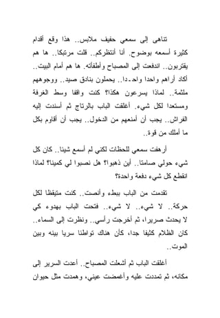 ‫ﺘﻨﺎﻫﻰ ﺇﻟﻰ ﺴﻤﻌﻲ ﺤﻔﻴﻑ ﻤﻼﺒﺱ.. ﻫﺫﺍ ﻭﻗﻊ ﺃﻗﺩﺍﻡ‬
‫ﻜﺜﻴﺭﺓ ﺃﺴﻤﻌﻪ ﺒﻭﻀﻭﺡ. ﺃﻨﺎ ﺃﻨﺘﻅﺭﻜﻡ.. ﻗﻠﺕ ﻤﺭﺘﺒﻜﺎ.. ﻫﺎ ﻫﻡ‬
‫ﻴﻘﺘﺭﺒﻭﻥ.. ﺍﻨﺩﻓﻌﺕ ﺇﻟﻰ ﺍﻟﻤﺼﺒﺎﺡ ﻭﺃﻁﻔﺄﺘﻪ. ﻫﺎ ﻫﻡ ﺃﻤﺎﻡ ﺍﻟﺒﻴﺕ..‬
‫ﺃﻜﺎﺩ ﺃﺭﺍﻫﻡ ﻭﺍﺤﺩﺍ ﻭﺍﺤـﺩﺍ.. ﻴﺤﻤﻠﻭﻥ ﺒﻨﺎﺩﻕ ﺼﻴﺩ.. ﻭﻭﺠﻭﻫﻬﻡ‬
‫ﻤﻠﺜﻤﺔ.. ﻟﻤﺎﺫﺍ ﻴﺴﺭﻋﻭﻥ ﻫﻜﺫﺍ؟ ﻜﻨﺕ ﻭﺍﻗﻔﺎ ﻭﺴﻁ ﺍﻟﻐﺭﻓﺔ‬
‫ﻭﻤﺴﺘﻌﺩﺍ ﻟﻜل ﺸﻲﺀ. ﺃﻏﻠﻘﺕ ﺍﻟﺒﺎﺏ ﺒﺎﻟﺭﺘﺎﺝ ﺜﻡ ﺃﺴﻨﺩﺕ ﺇﻟﻴﻪ‬
‫ﺍﻟﻔﺭﺍﺵ.. ﻴﺠﺏ ﺃﻥ ﺃﻤﻨﻌﻬﻡ ﻤﻥ ﺍﻟﺩﺨﻭل.. ﻴﺠﺏ ﺃﻥ ﺃﻗﺎﻭﻡ ﺒﻜل‬
                                       ‫ﻤﺎ ﺃﻤﻠﻙ ﻤﻥ ﻗﻭﺓ..‬

‫ﺃﺭﻫﻔﺕ ﺴﻤﻌﻲ ﻟﻠﺤﻅﺎﺕ ﻟﻜﻨﻲ ﻟﻡ ﺃﺴﻤﻊ ﺸﻴﺌﺎ.. ﻜﺎﻥ ﻜل‬
‫ﺸﻲﺀ ﺤﻭﻟﻲ ﺼﺎﻤﺘﺎ.. ﺃﻴﻥ ﺫﻫﺒﻭﺍ؟ ﻫل ﻨﺼﺒﻭﺍ ﻟﻲ ﻜﻤﻴﻨﺎ؟ ﻟﻤﺎﺫﺍ‬
                             ‫ﺍﻨﻘﻁﻊ ﻜل ﺸﻲﺀ ﺩﻓﻌﺔ ﻭﺍﺤﺩﺓ؟‬

‫ﺘﻘﺩﻤﺕ ﻤﻥ ﺍﻟﺒﺎﺏ ﺒﺒﻁﺀ ﻭﺃﻨﺼﺕ.. ﻜﻨﺕ ﻤﺘﻴﻘﻅﺎ ﻟﻜل‬
‫ﺤﺭﻜﺔ.. ﻻ ﺸﻲﺀ.. ﻻ ﺸﻲﺀ.. ﻓﺘﺤﺕ ﺍﻟﺒﺎﺏ ﺒﻬﺩﻭﺀ ﻜﻲ‬
‫ﻻ ﻴﺤﺩﺙ ﺼﺭﻴﺭﺍ، ﺜﻡ ﺃﺨﺭﺠﺕ ﺭﺃﺴﻲ.. ﻭﻨﻅﺭﺕ ﺇﻟﻰ ﺍﻟﺴﻤﺎﺀ..‬
‫ﻜﺎﻥ ﺍﻟﻅﻼﻡ ﻜﺜﻴﻔﺎ ﺠﺩﺍ، ﻜﺄﻥ ﻫﻨﺎﻙ ﺘﻭﺍﻁﺌﺎ ﺴﺭﻴﺎ ﺒﻴﻨﻪ ﻭﺒﻴﻥ‬
                                                ‫ﺍﻟﻤﻭﺕ..‬

‫ﺃﻏﻠﻘﺕ ﺍﻟﺒﺎﺏ ﺜﻡ ﺃﺸﻌﻠﺕ ﺍﻟﻤﺼﺒﺎﺡ.. ﺃﻋﺩﺕ ﺍﻟﺴﺭﻴﺭ ﺇﻟﻰ‬
‫ﻤﻜﺎﻨﻪ، ﺜﻡ ﺘﻤﺩﺩﺕ ﻋﻠﻴﻪ ﻭﺃﻏﻤﻀﺕ ﻋﻴﻨﻲ، ﻭﻫﻤﺩﺕ ﻤﺜل ﺤﻴﻭﺍﻥ‬
 