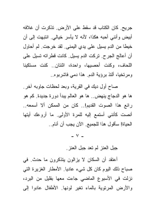 ‫ﺠﺭﻴﺢ. ﻜﺎﻥ ﺍﻟﻜﺘﺎﺏ ﻗﺩ ﺴﻘﻁ ﻋﻠﻰ ﺍﻷﺭﺽ. ﺘﺫﻜﺭﺕ ﺃﻥ ﻏﻼﻓﻪ‬
‫ﺃﺒﻴﺽ ﻭﺃﻨﻨﻲ ﺃﺤﺒﻪ ﻫﻜﺫﺍ، ﻷﻨﻪ ﻻ ﻴﺄﺴﺭ ﺨﻴﺎﻟﻲ. ﺍﻨﺘﺒﻬﺕ ﺇﻟﻰ ﺃﻥ‬
‫ﺨﻴﻁﺎ ﻤﻥ ﺍﻟﺩﻡ ﻴﺴﻴل ﻋﻠﻰ ﻴﺩﻱ ﺍﻟﻴﻤﻨﻰ. ﻟﻘﺩ ﺨﺭﺠﺕ. ﻟﻡ ﺃﺤﺎﻭل‬
‫ﺃﻥ ﺃﻋﺎﻟﺞ ﺍﻟﺠﺭﺡ. ﺘﺭﻜﺕ ﺍﻟﺩﻡ ﻴﺴﻴل. ﻜﺎﻨﺕ ﻗﻁﺭﺍﺘﻪ ﺘﺴﻴل ﻋﻠﻰ‬
‫ﺍﻟﻠﺤﺎﻑ، ﻭﻜﻨﺕ ﺃﺤﺼﻴﻬﺎ، ﻭﺍﺤﺩﺓ، ﺍﺜﻨﺘﺎﻥ.. ﻜﻨﺕ ﻤﺴﺘﻜﻴﻨﺎ‬
             ‫ﻭﻤﺭﺘﺨﻴﺎ، ﺃﻟﺘﺫ ﺒﺭﺅﻴﺔ ﺍﻟﺩﻡ. ﻫﺫﺍ ﺩﻤﻲ ﻓﺎﺸﺭﺒﻭﻩ..‬

‫ﺼﺎﺡ ﺃﻭل ﺩﻴﻙ ﻓﻲ ﺍﻟﻘﺭﻴﺔ، ﻭﺒﻌﺩ ﻟﺤﻅﺎﺕ ﺠﺎﻭﺒﻪ ﺁﺨﺭ.‬
‫ﻫﺎ ﻫﻭ ﺍﻟﺩﺠﺎﺝ ﻴﻨﻬﺽ.. ﻫﺎ ﻫﻭ ﺍﻟﻌﺎﻟﻡ ﻴﺒﺩﺃ ﺩﻭﺭﺓ ﺠﺩﻴﺩﺓ. ﻜﻡ ﻫﻭ‬
‫ﺭﺍﺌﻊ ﻫﺫﺍ ﺍﻟﺼﻭﺕ ﺍﻟﻘﺩﻴﻡ!.. ﻜﺎﻥ ﻤﻥ ﺍﻟﻤﻤﻜﻥ ﺃﻻ ﺃﺴﻤﻌﻪ..‬
‫ﺃﻨﺼﺕ ﻜﺄﻨﻨﻲ ﺃﺴﺘﻤﻊ ﺇﻟﻴﻪ ﻟﻠﻤﺭﺓ ﺍﻷﻭﻟﻰ. ﻤﺎ ﺃﺭﻭﻋﻙ ﺃﻴﺘﻬﺎ‬
            ‫ﺍﻟﺤﻴﺎﺓ! ﺴﺄﻗﻭل ﻫﺫﺍ ﻟﻠﺠﻤﻴﻊ. ﺍﻵﻥ ﻴﺠﺏ ﺃﻥ ﺃﻨﺎﻡ..‬

                        ‫-٧-‬

                     ‫ﺠﺒل ﺍﻟﻌﻨﺯ ﻟﻡ ﺘﻌﺩ ﺠﺒل ﺍﻟﻌﻨﺯ.‬

‫ﺃﻋﺘﻘﺩ ﺃﻥ ﺍﻟﺴﻜﺎﻥ ﻻ ﻴﺯﺍﻟﻭﻥ ﻴﺘﺫﻜﺭﻭﻥ ﻤﺎ ﺤﺩﺙ. ﻓﻲ‬
‫ﺼﺒﺎﺡ ﺫﻟﻙ ﺍﻟﻴﻭﻡ ﻜﺎﻥ ﻜل ﺸﻲﺀ ﻋﺎﺩﻴﺎ. ﺍﻷﻤﻁﺎﺭ ﺍﻟﻐﺯﻴﺭﺓ ﺍﻟﺘﻲ‬
‫ﻨﺯﻟﺕ ﻓﻲ ﺍﻷﺴﺒﻭﻉ ﺍﻟﻤﺎﻀﻲ ﺠﺎﺀﺕ ﻤﻌﻬﺎ ﺒﻘﻠﻴل ﻤﻥ ﺍﻟﺒﺭﺩ،‬
‫ﻭﺍﻷﺭﺽ ﺍﻟﻤﺭﺘﻭﻴﺔ ﺒﺎﻟﻤﺎﺀ ﺘﻐﻴﺭ ﻟﻭﻨﻬﺎ. ﺍﻷﻁﻔﺎل ﻋﺎﺩﻭﺍ ﺇﻟﻰ‬
 