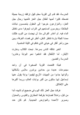 ‫ﺍﻟﻤﺩﺭﺴﺔ، ﻓﻘﺩ ﻗﺩﻡ ﺇﻟﻰ ﺍﻟﻘﺭﻴﺔ ﻤﻌﻠﻡ ﻜﻬل ﺘﺭﺍﻓﻘﻪ ﺯﻭﺠﺔ ﺠﻤﻴﻠﺔ‬
‫ﺘﻀﺤﻙ ﻜﺜﻴﺭﺍ ﺃﺤﺒﻬﺎ ﺃﻁﻔﺎل ﺠﺒل ﺍﻟﻌﻨﺯ ﻓﺄﺤﺒﻬﺎ ﺭﺠﺎل ﺠﺒل‬
‫ﺍﻟﻌﻨﺯ، ﻭﺍﻟﻤﺯﺍﺭﻋﻭﻥ ﺨﺭﺠﻭﺍ ﺇﻟﻰ ﺍﻟﺤﻘﻭل ﻴﺘﺤﺴﺴﻭﻥ ﻨﺒﺎﺘﺎﺕ‬
‫ﺍﻟﺒﻁﺎﻁﺎ، ﻭﻴﻐﺭﺴﻭﻥ ﺃﺼﺎﺒﻌﻬﻡ ﻓﻲ ﺍﻟﺘﺭﺍﺏ ﻟﻴﻌﺭﻓﻭﺍ ﻤﺩﻯ ﺘﻐﻠﻐل‬
‫ﺍﻟﻤﺎﺀ ﻓﻴﻪ. ﻟﻡ ﺃﻏﺎﺩﺭ ﺍﻟﻔﺭﺍﺵ ﻤﻨﺫ ﺃﻥ ﻨﻬﻀﺕ ﻤﻥ ﺍﻟﻨﻭﻡ، ﻅﻠﻠﺕ‬
‫ﻤﻤﺩﺩﺍ ﻜﺠﺜﺔ ﺒﺎﺭﺩﺓ ﺘﻨﺘﻅﺭ ﺍﻟﺩﻓﻥ، ﺃﻨﻅﺭ ﻓﻲ ﻓﻀﺎﺀ ﺍﻟﻐﺭﻓﺔ، ﻭﺒﻴﻥ‬
    ‫ﺤﻴﻥ ﻭﺁﺨﺭ ﺃﻓﻜﺭ ﻓﻲ ﺨﻭﻓﻲ ﺍﻟﺫﻱ ﺘﻔﺎﻗﻡ ﻓﻲ ﺍﻟﻠﻴﻠﺔ ﺍﻟﻤﺎﻀﻴﺔ.‬

‫ﺍﻟﺨﺒﺭ ﺘﻨﺎﻗﻠﻪ ﺍﻟﻨﺎﺱ ﺒﺴﺭﻋﺔ. ﻨﺒﺤﺕ ﺍﻟﻜﻼﺏ ﻭﺨﺎﺭﺕ‬
‫ﺍﻷﺒﻘﺎﺭ، ﺃﻤﺎ ﺍﻷﻁﻔﺎل ﻓﻘﺩ ﺍﻨﺩﻓﻌﻭﺍ ﻨﺤﻭ ﺍﻟﺒﻭﺍﺒﺔ ﻭﻏﺎﺩﺭﻭﺍ‬
                                      ‫ﺍﻟﻤﺩﺭﺴﺔ ﺭﺍﻜﻀﻴﻥ.‬

‫ﻓﺠﺄﺓ ﺍﻗﺘﺤﻤﺕ ﺍﻟﻘﺭﻴﺔ ﺍﻟﺼﻐﻴﺭﺓ ﻓﻲ ﺁﻥ ﻭﺍﺤﺩ‬
‫ﻤﺠﻤﻭﻋﺎﺕ ﻋﺩﻴﺩﺓ ﻤﻥ ﺤﺩﺍﺩﻴﻥ ﻴﺭﺘﺩﻭﻥ ﻤﻼﺒﺱ ﺒﺄﺸﻜﺎﻟﻬﺎ‬
‫ﻭﺃﻟﻭﺍﻨﻬﺎ ﺠﺎﺀﻭﺍ ﻤﻥ ﺍﻟﺠﻬﺎﺕ ﺍﻷﺭﺒﻊ ﻟﻴﻘﻴﻤﻭﺍ ﺒﻭﺍﺒﺔ ﻴﻘﻭل ﻋﻨﻬﺎ‬
‫ﺇﺴﻤﺎﻋﻴل ﺇﻨﻬﺎ ﺴﺘﻜﻭﻥ ﻤﻥ ﺃﻜﺒﺭ ﺒﻭﺍﺒﺎﺕ ﺍﻟﻌﺎﻟﻡ، ﻭﺭﺒﻤﺎ ﺃﻜﺒﺭﻫﺎ‬
                                          ‫ﻋﻠﻰ ﺍﻹﻁﻼﻕ.‬

‫ﻏﺭﻗﺕ ﺠﺒل ﺍﻟﻌﻨﺯ ﺫﻟﻙ ﺍﻟﻴﻭﻡ ﻓﻲ ﻀﺠﻴﺞ ﻟﻡ ﺘﺸﻬﺩﻩ ﺃﺒﺩﺍ‬
‫ﻤﻥ ﻗﺒل، ﻭﺍﻤﺘﻸ ﻓﻀﺎﺅﻫﺎ ﺒﻘﺭﻗﻌﺔ ﺍﻟﻤﻁﺎﺭﻕ ﻭﺍﻟﻔﺌﻭﺱ ﻭﺍﻟﻤﻌﺎﻭل‬
‫ﻭﺼﺭﻴﺭ ﺍﻷﻋﻤﺩﺓ ﻭﺍﻟﻌﻭﺍﺭﺽ ﺍﻟﺤﺩﻴﺩﻴﺔ. ﻜﻡ ﻜﺎﻥ ﻋﺩﺩ‬
 