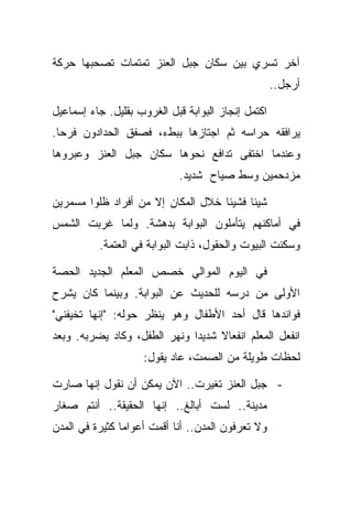 ‫ﺁﺨﺭ ﺘﺴﺭﻱ ﺒﻴﻥ ﺴﻜﺎﻥ ﺠﺒل ﺍﻟﻌﻨﺯ ﺘﻤﺘﻤﺎﺕ ﺘﺼﺤﺒﻬﺎ ﺤﺭﻜﺔ‬
                                                    ‫ﺃﺭﺠل..‬

‫ﺍﻜﺘﻤل ﺇﻨﺠﺎﺯ ﺍﻟﺒﻭﺍﺒﺔ ﻗﺒل ﺍﻟﻐﺭﻭﺏ ﺒﻘﻠﻴل. ﺠﺎﺀ ﺇﺴﻤﺎﻋﻴل‬
‫ﻴﺭﺍﻓﻘﻪ ﺤﺭﺍﺴﻪ ﺜﻡ ﺍﺠﺘﺎﺯﻫﺎ ﺒﺒﻁﺀ، ﻓﺼﻔﻕ ﺍﻟﺤﺩﺍﺩﻭﻥ ﻓﺭﺤﺎ.‬
‫ﻭﻋﻨﺩﻤﺎ ﺍﺨﺘﻔﻰ ﺘﺩﺍﻓﻊ ﻨﺤﻭﻫﺎ ﺴﻜﺎﻥ ﺠﺒل ﺍﻟﻌﻨﺯ ﻭﻋﺒﺭﻭﻫﺎ‬
                            ‫ﻤﺯﺩﺤﻤﻴﻥ ﻭﺴﻁ ﺼﻴﺎﺡ ﺸﺩﻴﺩ.‬

‫ﺸﻴﺌﺎ ﻓﺸﻴﺌﺎ ﺨﻼل ﺍﻟﻤﻜﺎﻥ ﺇﻻ ﻤﻥ ﺃﻓﺭﺍﺩ ﻅﻠﻭﺍ ﻤﺴﻤﺭﻴﻥ‬
‫ﻓﻲ ﺃﻤﺎﻜﻨﻬﻡ ﻴﺘﺄﻤﻠﻭﻥ ﺍﻟﺒﻭﺍﺒﺔ ﺒﺩﻫﺸﺔ. ﻭﻟﻤﺎ ﻏﺭﺒﺕ ﺍﻟﺸﻤﺱ‬
          ‫ﻭﺴﻜﻨﺕ ﺍﻟﺒﻴﻭﺕ ﻭﺍﻟﺤﻘﻭل، ﺫﺍﺒﺕ ﺍﻟﺒﻭﺍﺒﺔ ﻓﻲ ﺍﻟﻌﺘﻤﺔ.‬

‫ﻓﻲ ﺍﻟﻴﻭﻡ ﺍﻟﻤﻭﺍﻟﻲ ﺨﺼﺹ ﺍﻟﻤﻌﻠﻡ ﺍﻟﺠﺩﻴﺩ ﺍﻟﺤﺼﺔ‬
‫ﺍﻷﻭﻟﻰ ﻤﻥ ﺩﺭﺴﻪ ﻟﻠﺤﺩﻴﺙ ﻋﻥ ﺍﻟﺒﻭﺍﺒﺔ. ﻭﺒﻴﻨﻤﺎ ﻜﺎﻥ ﻴﺸﺭﺡ‬
‫ﻓﻭﺍﺌﺩﻫﺎ ﻗﺎل ﺃﺤﺩ ﺍﻷﻁﻔﺎل ﻭﻫﻭ ﻴﻨﻅﺭ ﺤﻭﻟﻪ: "ﺇﻨﻬﺎ ﺘﺨﻴﻔﻨﻲ"‬
‫ﺍﻨﻔﻌل ﺍﻟﻤﻌﻠﻡ ﺍﻨﻔﻌﺎﻻ ﺸﺩﻴﺩﺍ ﻭﻨﻬﺭ ﺍﻟﻁﻔل، ﻭﻜﺎﺩ ﻴﻀﺭﺒﻪ. ﻭﺒﻌﺩ‬
                    ‫ﻟﺤﻅﺎﺕ ﻁﻭﻴﻠﺔ ﻤﻥ ﺍﻟﺼﻤﺕ، ﻋﺎﺩ ﻴﻘﻭل:‬

‫- ﺠﺒل ﺍﻟﻌﻨﺯ ﺘﻐﻴﺭﺕ.. ﺍﻵﻥ ﻴﻤﻜﻥ ﺃﻥ ﻨﻘﻭل ﺇﻨﻬﺎ ﺼﺎﺭﺕ‬
‫ﻤﺩﻴﻨﺔ.. ﻟﺴﺕ ﺃﺒﺎﻟﻎ.. ﺇﻨﻬﺎ ﺍﻟﺤﻘﻴﻘﺔ.. ﺃﻨﺘﻡ ﺼﻐﺎﺭ‬
‫ﻭﻻ ﺘﻌﺭﻓﻭﻥ ﺍﻟﻤﺩﻥ.. ﺃﻨﺎ ﺃﻗﻤﺕ ﺃﻋﻭﺍﻤﺎ ﻜﺜﻴﺭﺓ ﻓﻲ ﺍﻟﻤﺩﻥ‬
 