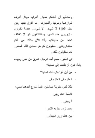 ‫ﻭﺃﺴﺘﻁﻴﻊ ﺃﻥ ﺃﺤﺩﺜﻜﻡ ﻋﻨﻬﺎ.. ﺃﻋﺭﻓﻬﺎ ﺠﻴﺩﺍ. ﺃﻋﺭﻑ‬
‫ﺸﻭﺍﺭﻋﻬﺎ ﻭﺒﻴﻭﺘﻬﺎ ﻭﺃﺸﺠﺎﺭﻫﺎ.. ﻤﺎ ﺍﻟﻔﺭﻕ ﺒﻴﻨﻬﺎ ﻭﺒﻴﻥ‬
‫ﺠﺒل ﺍﻟﻌﻨﺯ؟ ﻻ ﺸﻲﺀ.. ﻻ ﺸﻲﺀ.. ﻋﻨﺩﻤﺎ ﺘﻜﺒﺭﻭﻥ‬
‫ﺴﺘﺯﻭﺭﻭﻥ ﻫﺫﻩ ﺍﻟﻤﺩﻥ، ﻭﺴﺘﻜﺘﺸﻔﻭﻥ ﺃﻨﻬﺎ ﻻ ﺘﺨﺘﻠﻑ‬
‫ﺘﻤﺎﻤﺎ ﻋﻥ ﻤﺩﻴﻨﺘﻜﻡ، ﻭﺃﻨﺎ ﺍﻵﻥ ﻤﺘﺄﻜﺩ ﻤﻥ ﺃﻨﻜﻡ‬
‫ﺴﺘﺘﺫﻜﺭﻭﻨﻨﻲ.. ﺴﺘﻘﻭﻟﻭﻥ ﻜﻡ ﻫﻭ ﺼﺎﺩﻕ ﺫﻟﻙ ﺍﻟﻤﻌﻠﻡ..‬
                             ‫ﻨﻌﻡ ﺴﺘﻘﻭﻟﻭﻥ ﺫﻟﻙ..‬

‫ﻓﻲ ﺍﻟﺤﻘﻭل ﻤﺴﺢ ﺃﺤﺩ ﺍﻟﺭﺠﺎل ﺍﻟﻌﺭﻕ ﻤﻥ ﻋﻠﻰ ﻭﺠﻬﻪ،‬
                         ‫ﻭﻗﺎل ﺩﻭﻥ ﺃﻥ ﻴﻠﺘﻔﺕ ﺇﻟﻰ ﺼﺩﻴﻘﻪ:‬

                    ‫- ﻤﻥ ﺃﻴﻥ ﺃﺘﻭﺍ ﺒﻜل ﺫﻟﻙ ﺍﻟﺤﺩﻴﺩ؟‬

                           ‫- ﺍﻟﺤﻜﻭﻤﺔ.. ﺍﻟﺤﻜﻭﻤﺔ..‬

‫ﻅﻼ ﻟﻔﺘﺭﺓ ﻁﻭﻴﻠﺔ ﺼﺎﻤﺘﻴﻥ. ﻓﺠﺄﺓ ﺸﺭﻉ ﺃﺤﺩﻫﻤﺎ ﻴﻐﻨﻲ:‬

                             ‫ﻓﺎﻁﻤﺔ ﻻﺙ ﺭﻴﻘﻲ..‬

                                     ‫ﺁ ﺭﻓﻴﻘﻲ..‬

                        ‫ﻭﺒﻌﺩ ﺘﺭﺩﺩ ﺠﺎﻭﺒﻪ ﺍﻵﺨﺭ:‬

                          ‫ﺒﻴﻥ ﻫﺎﻙ ﺯﻭﺯ ﺍﻟﺠﺒﺎل..‬
 