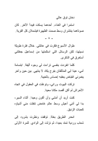 ‫ﺩﺨﺎﻥ ﺘﻭﻕ ﻋﺎﻟﻲ‬

‫ﺍﺴﺘﻤﺭﺍ ﻓﻲ ﺍﻟﻐﻨﺎﺀ. ﺃﺤﺩﻫﻤﺎ ﻴﺴﻜﺕ ﻓﻴﺒﺩﺃ ﺍﻵﺨﺭ. ﻜﺎﻥ‬
‫ﺼﻭﺘﺎﻫﻤﺎ ﻴﻨﺘﺸﺭﺍﻥ ﻭﺴﻁ ﺼﻤﺕ ﺍﻟﻅﻬﻴﺭﺓ ﻓﻴﺸﻤﻼﻥ ﻜل ﺍﻟﻘﺭﻴﺔ.‬

                        ‫-٨-‬

‫ﻁﻭﺍل ﺍﻷﺴﺒﻭﻉ ﻓﻜﺭﺕ ﻓﻲ ﻋﺎﺌﻠﺘﻲ. ﺨﻼل ﻓﺘﺭﺓ ﻁﻭﻴﻠﺔ‬
‫ﻨﺴﻴﺘﻬﺎ، ﻟﻜﻥ ﺍﻟﺭﺴﺎﺌل ﺍﻟﺘﻲ ﺍﺴﺘﻠﻤﺘﻬﺎ ﻤﻥ ﺇﺴﻤﺎﻋﻴل ﺠﻌﻠﺘﻨﻲ‬
                                    ‫ﺃﺴﺘﻐﺭﻕ ﻓﻲ ﺍﻟﺫﻜﺭﻯ.‬

‫ﻜﻠﻤﺎ ﺍﻨﻔﺭﺩﺕ ﺒﻨﻔﺴﻲ ﺘﺭﺍﺀﺕ ﻟﻲ ﻭﺠﻭﻩ ﺃﻟﻴﻔﺔ. ﺍﺒﺘﺴﺎﻤﺔ‬
‫ﺃﻤﻲ، ﻋﻴﻨﺎ ﺃﺒﻲ ﺍﻟﻤﺘﺄﻟﻘﺘﺎﻥ ﺒﻔﺭﺡ ﻴﻜﺎﺩ ﻻ ﻴﻨﺘﻬﻲ. ﺒﻴﻥ ﺤﻴﻥ ﻭﺁﺨﺭ‬
                    ‫ﻴﻐﻤﺭﻨﻲ ﺍﻨﻘﺒﺎﺽ ﻴﻌﻘﺒﻪ ﺇﺤﺴﺎﺱ ﺒﺎﻟﺨﻴﺒﺔ.‬

‫ﺘﺭﻜﺕ ﺍﻟﺒﻴﻭﺕ ﻭﺭﺍﺌﻲ، ﻭﺘﻭﻏﻠﺕ ﻓﻲ ﺍﻟﺤﻘﻭل ﻓﻲ ﺍﺘﺠﺎﻩ‬
                       ‫ﺍﻷﺤﺭﺍﺵ ﻟﻡ ﺃﻜﻥ ﺃﻗﺼﺩ ﻤﻜﺎﻨﺎ ﻤﻌﻴﻨﺎ.‬

‫ﻜﻨﺕ ﺃﺭﻴﺩ ﺃﻥ ﺃﻤﺸﻲ ﻭﺃﻥ ﺃﻜﻭﻥ ﻭﺤﻴﺩﺍ. ﺃﺜﻨﺎﺀ ﺍﻟﺴﻴﺭ،‬
‫ﺒﺩﺍ ﻟﻲ ﺃﻨﻨﻲ ﺃﻋﻴﺵ ﻭﺴﻁ ﻋﺎﻟﻡ ﻏﺎﻤﺽ ﺘﻨﻔﻠﺕ ﻤﻨﻲ ﺃﺸﻴﺎﺅﻩ‬
                                          ‫ﻜﺤﺒﺎﺕ ﺍﻟﺯﺌﺒﻕ.‬

‫ﺍﻨﺤﺩﺭ ﺍﻟﻁﺭﻴﻕ ﺒﻐﺘﺔ. ﺘﻭﻗﻔﺕ ﻭﻨﻅﺭﺕ ﺒﺸﺭﻭﺩ ﺇﻟﻰ‬
‫ﺸﻌﺎﺏ ﻭﺭﺩﻴﺔ ﺘﻤﺘﺩ ﺒﻌﻴﺩﺍ، ﺜﻡ ﻨﺯﻟﺕ ﺇﻟﻰ ﺍﻟﻭﺍﺩﻱ. ﻟﻠﻤﺭﺓ ﺍﻷﻭﻟﻰ‬
 