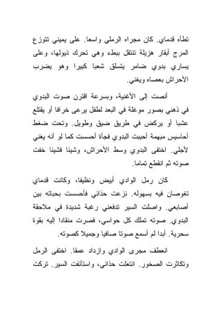 ‫ﺘﻁﺄﻩ ﻗﺩﻤﺎﻱ. ﻜﺎﻥ ﻤﺠﺭﺍﻩ ﺍﻟﺭﻤﻠﻲ ﻭﺍﺴﻌﺎ. ﻋﻠﻰ ﻴﻤﻴﻨﻲ ﺘﺘﻭﺯﻉ‬
‫ﺍﻟﻤﺭﺝ ﺃﺒﻘﺎﺭ ﻫﺯﻴﻠﺔ ﺘﻨﺘﻘل ﺒﺒﻁﺀ ﻭﻫﻲ ﺘﺤﺭﻙ ﺫﻴﻭﻟﻬﺎ، ﻭﻋﻠﻰ‬
‫ﻴﺴﺎﺭﻱ ﺒﺩﻭﻱ ﻀﺎﻤﺭ ﻴﺘﺴﻠﻕ ﺸﻌﺒﺎ ﻜﺒﻴﺭﺍ ﻭﻫﻭ ﻴﻀﺭﺏ‬
                               ‫ﺍﻷﺤﺭﺍﺵ ﺒﻌﺼﺎﻩ ﻭﻴﻐﻨﻲ.‬

‫ﺃﻨﺼﺕ ﺇﻟﻰ ﺍﻷﻏﻨﻴﺔ، ﻭﺒﺴﺭﻋﺔ ﺍﻗﺘﺭﻥ ﺼﻭﺕ ﺍﻟﺒﺩﻭﻱ‬
‫ﻓﻲ ﺫﻫﻨﻲ ﺒﺼﻭﺭ ﻤﻭﻏﻠﺔ ﻓﻲ ﺍﻟﺒﻌﺩ ﻟﻁﻔل ﻴﺭﻋﻰ ﺨﺭﺍﻓﺎ ﺃﻭ ﻴﻘﺘﻠﻊ‬
‫ﻋﺸﺒﺎ ﺃﻭ ﻴﺭﻜﺽ ﻓﻲ ﻁﺭﻴﻕ ﻀﻴﻕ ﻭﻁﻭﻴل. ﻭﺘﺤﺕ ﻀﻐﻁ‬
‫ﺃﺤﺎﺴﻴﺱ ﻤﺒﻬﻤﺔ ﺃﺤﺒﺒﺕ ﺍﻟﺒﺩﻭﻱ ﻓﺠﺄﺓ ﺃﺤﺴﺴﺕ ﻜﻤﺎ ﻟﻭ ﺃﻨﻪ ﻴﻐﻨﻲ‬
‫ﻷﺠﻠﻲ. ﺍﺨﺘﻔﻰ ﺍﻟﺒﺩﻭﻱ ﻭﺴﻁ ﺍﻷﺤﺭﺍﺵ، ﻭﺸﻴﺌﺎ ﻓﺸﻴﺌﺎ ﺨﻔﺕ‬
                                 ‫ﺼﻭﺘﻪ ﺜﻡ ﺍﻨﻘﻁﻊ ﺘﻤﺎﻤﺎ.‬

‫ﻜﺎﻥ ﺭﻤل ﺍﻟﻭﺍﺩﻱ ﺃﺒﻴﺽ ﻭﻨﻅﻴﻔﺎ، ﻭﻜﺎﻨﺕ ﻗﺩﻤﺎﻱ‬
‫ﺘﻐﻭﺼﺎﻥ ﻓﻴﻪ ﺒﺴﻬﻭﻟﻪ. ﻨﺯﻋﺕ ﺤﺫﺍﺌﻲ ﻓﺄﺤﺴﺴﺕ ﺒﺤﺒﺎﺘﻪ ﺒﻴﻥ‬
‫ﺃﺼﺎﺒﻌﻲ. ﻭﺍﺼﻠﺕ ﺍﻟﺴﻴﺭ ﺘﺩﻓﻌﻨﻲ ﺭﻏﺒﺔ ﺸﺩﻴﺩﺓ ﻓﻲ ﻤﻼﺤﻘﺔ‬
‫ﺍﻟﺒﺩﻭﻱ. ﺼﻭﺘﻪ ﺘﻤﻠﻙ ﻜل ﺤﻭﺍﺴﻲ، ﻓﺼﺭﺕ ﻤﻨﻘﺎﺩﺍ ﺇﻟﻴﻪ ﺒﻘﻭﺓ‬
        ‫ﺴﺤﺭﻴﺔ. ﺃﺒﺩﺍ ﻟﻡ ﺃﺴﻤﻊ ﺼﻭﺘﺎ ﺼﺎﻓﻴﺎ ﻭﺠﻤﻴﻼ ﻜﺼﻭﺘﻪ.‬

‫ﺍﻨﻌﻁﻑ ﻤﺠﺭﻯ ﺍﻟﻭﺍﺩﻱ ﻭﺍﺯﺩﺍﺩ ﻋﻤﻘﺎ. ﺍﺨﺘﻔﻰ ﺍﻟﺭﻤل‬
‫ﻭﺘﻜﺎﺜﺭﺕ ﺍﻟﺼﺨﻭﺭ. ﺍﻨﺘﻌﻠﺕ ﺤﺫﺍﺌﻲ، ﻭﺍﺴﺘﺄﻨﻔﺕ ﺍﻟﺴﻴﺭ. ﺘﺭﻜﺕ‬
 