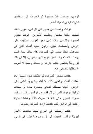 ‫ﺍﻟﻭﺍﺩﻱ، ﻭﺼﻌﺩﺕ ﺘﻼ ﺼﻐﻴﺭﺍ ﺜﻡ ﺍﻨﺤﺩﺭﺕ ﺇﻟﻰ ﻤﻨﺨﻔﺽ‬
                           ‫ﺘﻨﺎﺜﺭﺕ ﻓﻴﻪ ﺒﺭﻙ ﻤﻴﺎﻩ ﺁﺴﻨﺔ.‬

‫ﺘﻭﻗﻔﺕ ﻭﺃﻨﺼﺕ ﻤﻥ ﺠﺩﻴﺩ. ﻜﺎﻥ ﻜل ﺸﻲﺀ ﺤﻭﻟﻲ ﺴﺎﻜﻨﺎ‬
‫ﺍﻨﺘﺤﻴﺕ ﻤﻜﺎﻨﺎ ﻤﻼﺌﻤﺎ، ﻭﺠﻠﺴﺕ ﻷﺴﺘﺭﻴﺢ. ﺍﻟﻭﻗﺕ ﺘﺠﺎﻭﺯ‬
‫ﺍﻟﻌﺼﺭ، ﻭﺍﻟﺸﻤﺱ ﺒﺩﺃﺕ ﺘﻤﻴل ﻨﺤﻭ ﺍﻟﻐﺭﺏ. ﺍﺴﺘﻠﻘﻴﺕ ﻋﻠﻰ‬
‫ﺍﻷﺭﺽ ﻭﺃﻏﻤﻀﺕ ﻋﻴﻨﻲ، ﻭﺩﻭﻥ ﺴﺒﺏ ﺃﺨﺫﺕ ﺃﻓﻜﺭ ﻓﻲ‬
‫ﺇﺴﻤﺎﻋﻴل. ﻓﺠﺄﺓ ﺘﻨﺎﻫﻰ ﺇﻟﻲ ﺍﻟﺼﻭﺕ، ﻜﺎﻥ ﺨﺎﻓﺘﺎ ﺠﺩﺍ. ﻗﻤﺕ‬
‫ﻭﺭﺤﺕ ﺃﺘﻨﺼﺘﻪ ﻭﺃﻨﺎ ﺃﺸﻌﺭ ﺒﻔﺭﺡ ﻜﺒﻴﺭ ﻴﻐﻤﺭﻨﻲ، ﺇﻻ ﺃﻥ ﺫﻟﻙ‬
‫ﺍﻟﻔﺭﺡ ﺒﺩﺃ ﻴﺘﻨﺎﻗﺹ ﻋﻨﺩﻤﺎ ﻓﻜﺭﺕ ﺃﻥ ﻤﺴﺎﻓﺔ ﻭﺍﺴﻌﺔ ﻻ ﺃﻋﺭﻑ‬
                              ‫ﻤﺎ ﻴﺘﺨﻠﻠﻬﺎ ﺘﻔﺼﻠﻨﻲ ﻋﻨﻪ.‬

‫ﺤﺩﺩﺕ ﻤﺼﺩﺭ ﺍﻟﺼﻭﺕ، ﺜﻡ ﺍﻨﻁﻠﻘﺕ ﻨﺤﻭﻩ ﻤﺘﻠﻬﻔﺎ. ﺒﻌﺩ‬
‫ﻟﺤﻅﺎﺕ ﺃﺨﺫﺕ ﺃﺭﻜﺽ. ﻜﻨﺕ ﻻ ﺃﻫﺘﻡ ﺒﻤﺎ ﻴﻭﺠﺩ ﺃﻤﺎﻤﻲ ﻋﻠﻰ‬
‫ﺍﻷﺭﺽ. ﺃﺤﻴﺎﻨﺎ ﺘﺼﻁﺩﻡ ﻗﺩﻤﺎﻱ ﺒﺼﺨﺭﺓ ﺤﺎﺩﺓ ﺃﻭ ﺒﻨﺒﺎﺘﺎﺕ‬
‫ﺸﻭﻜﻴﺔ ﻤﻭﺨﺯﺓ، ﻟﻜﻨﻲ ﻟﻡ ﻷﺘﻭﻗﻑ ﻋﻥ ﺍﻟﺭﻜﺽ. ﻜﻨﺕ ﻤﺴﻜﻭﻨﺎ‬
‫ﺒﺼﻭﺕ ﺍﻟﺒﺩﻭﻱ ﺤﺘﻰ ﺍﻟﻨﺨﺎﻉ. ﻋﺒﺭﺕ ﺘﻼﻻ ﻭﻫﻀﺎﺒﺎ ﻋﺩﻴﺩﺓ‬
    ‫ﻭﻋﺩﺕ ﺇﻟﻰ ﺍﻟﻭﺍﺩﻱ. ﻜﻠﻤﺎ ﺘﻘﺩﻤﺕ ﺍﺯﺩﺍﺩ ﺍﻟﺼﻭﺕ ﻭﻀﻭﺤﺎ.‬

‫ﻋﻨﺩﻤﺎ ﻭﺼﻠﺕ ﺇﻟﻰ ﺍﻟﻤﺭﺝ ﺤﻴﺙ ﺸﺎﻫﺩﺕ ﺍﻷﺒﻘﺎﺭ‬
‫ﺍﻟﻬﺯﻴﻠﺔ ﺘﻭﻗﻔﺕ، ﺍﻨﺘﺒﻬﺕ ﺇﻟﻰ ﺃﻥ ﺭﻀﻭﻀﺎ ﻨﺒﺘﺕ ﻓﻲ ﻗﺩﻤﻲ.‬
 