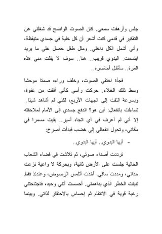 ‫ﺠﻠﺱ ﻭﺃﺭﻫﻔﺕ ﺴﻤﻌﻲ. ﻜﺎﻥ ﺍﻟﺼﻭﺕ ﺍﻟﻭﺍﻀﺢ ﻗﺩ ﺸﻐﻠﻨﻲ ﻋﻥ‬
‫ﺍﻟﺘﻔﻜﻴﺭ ﻓﻲ ﻗﺩﻤﻲ ﻜﻨﺕ ﺃﺸﻌﺭ ﺃﻥ ﻜل ﺨﻠﻴﺔ ﻓﻲ ﺠﺴﺩﻱ ﻤﺘﻴﻘﻅﺔ،‬
‫ﻭﺃﻨﻲ ﺃﺸﻤل ﺍﻟﻜل ﺩﺍﺨﻠﻲ. ﻭﻤﺜل ﻁﻔل ﺤﺼل ﻋﻠﻰ ﻤﺎ ﻴﺭﻴﺩ‬
‫ﺍﺒﺘﺴﻤﺕ. ﺍﻟﺒﺩﻭﻱ ﻗﺭﻴﺏ.. ﻫﻨﺎ.. ﺴﻭﻑ ﻻ ﻴﻔﻠﺕ ﻤﻨﻲ ﻫﺫﻩ‬
                               ‫ﺍﻟﻤﺭﺓ.. ﺴﺄﻅل ﺃﺤﺎﺼﺭﻩ..‬

‫ﻓﺠﺄﺓ ﺍﺨﺘﻔﻰ ﺍﻟﺼﻭﺕ، ﻭﺨﻠﻑ ﻭﺭﺍﺀﻩ ﺼﻤﺘﺎ ﻤﻭﺤﺸﺎ‬
‫ﻭﺴﻁ ﺫﻟﻙ ﺍﻟﺨﻼﺀ. ﺤﺭﻜﺕ ﺭﺃﺴﻲ ﻜﺄﻨﻲ ﺃﻓﻘﺕ ﻤﻥ ﻏﻔﻭﺓ،‬
‫ﻭﺒﺴﺭﻋﺔ ﺍﻟﺘﻔﺕ ﺇﻟﻰ ﺍﻟﺠﻬﺎﺕ ﺍﻷﺭﺒﻊ، ﻟﻜﻨﻲ ﻟﻡ ﺃﺸﺎﻫﺩ ﺸﻴﺌﺎ..‬
‫ﺘﺴﺎﺀﻟﺕ ﺒﺎﻨﻔﻌﺎل: ﺃﻴﻥ ﻫﻭ؟ ﺍﻨﺩﻓﻊ ﺠﺴﺩﻱ ﺇﻟﻰ ﺍﻷﻤﺎﻡ ﻟﻤﻼﺤﻘﺘﻪ‬
‫ﺇﻻ ﺃﻨﻲ ﻟﻡ ﺃﻋﺭﻑ ﻓﻲ ﺃﻱ ﺍﺘﺠﺎﻩ ﺃﺴﻴﺭ.. ﺒﻘﻴﺕ ﻤﺴﻤﺭﺍ ﻓﻲ‬
         ‫ﻤﻜﺎﻨﻲ، ﻭﺘﺤﻭل ﺍﻨﻔﻌﺎﻟﻲ ﺇﻟﻰ ﻏﻀﺏ ﻓﺒﺩﺃﺕ ﺃﺼﺭﺥ:‬

                      ‫- ﺃﻴﻬﺎ ﺍﻟﺒﺩﻭﻱ.. ﺃﻴﻬﺎ ﺍﻟﺒﺩﻭﻱ..‬

‫ﺘﺭﺩﺩﺕ ﺃﺼﺩﺍﺀ ﺼﻭﺘﻲ، ﺜﻡ ﺘﻼﺸﺕ ﻓﻲ ﻓﻀﺎﺀ ﺍﻟﺸﻌﺎﺏ‬
‫ﺍﻟﺨﺎﻟﻴﺔ ﺠﻠﺴﺕ ﻋﻠﻰ ﺍﻷﺭﺽ ﺜﺎﻨﻴﺔ، ﻭﺒﺤﺭﻜﺔ ﻻ ﻭﺍﻋﻴﺔ ﻨﺯﻋﺕ‬
‫ﺤﺫﺍﺌﻲ، ﻭﻤﺩﺩﺕ ﺴﺎﻗﻲ. ﺃﺨﺫﺕ ﺃﺘﻠﻤﺱ ﺍﻟﺭﻀﻭﺽ، ﻭﻋﻨﺩﺌﺫ ﻓﻘﻁ‬
‫ﺘﺒﻴﻨﺕ ﺍﻟﺨﻁﺭ ﺍﻟﺫﻱ ﻴﺩﺍﻫﻤﻨﻲ. ﺃﺤﺴﺴﺕ ﺃﻨﻨﻲ ﻭﺤﻴﺩ، ﻓﺎﺠﺘﺎﺤﺘﻨﻲ‬
‫ﺭﻏﺒﺔ ﻗﻭﻴﺔ ﻓﻲ ﺍﻻﻨﺘﻘﺎﻡ ﺜﻡ ﺇﺤﺴﺎﺱ ﺒﺎﻻﺤﺘﻘﺎﺭ ﻟﺫﺍﺘﻲ. ﻭﺒﻴﻨﻤﺎ‬
 