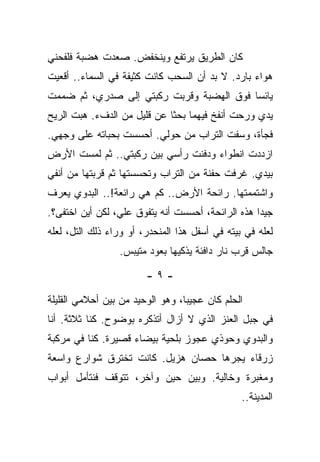 ‫ﻜﺎﻥ ﺍﻟﻁﺭﻴﻕ ﻴﺭﺘﻔﻊ ﻭﻴﻨﺨﻔﺽ. ﺼﻌﺩﺕ ﻫﻀﺒﺔ ﻓﻠﻔﺤﻨﻲ‬
‫ﻫﻭﺍﺀ ﺒﺎﺭﺩ. ﻻ ﺒﺩ ﺃﻥ ﺍﻟﺴﺤﺏ ﻜﺎﻨﺕ ﻜﺜﻴﻔﺔ ﻓﻲ ﺍﻟﺴﻤﺎﺀ.. ﺃﻗﻌﻴﺕ‬
‫ﻴﺎﺌﺴﺎ ﻓﻭﻕ ﺍﻟﻬﻀﺒﺔ ﻭﻗﺭﺒﺕ ﺭﻜﺒﺘﻲ ﺇﻟﻰ ﺼﺩﺭﻱ، ﺜﻡ ﻀﻤﻤﺕ‬
‫ﻴﺩﻱ ﻭﺭﺤﺕ ﺃﻨﻔﺦ ﻓﻴﻬﻤﺎ ﺒﺤﺜﺎ ﻋﻥ ﻗﻠﻴل ﻤﻥ ﺍﻟﺩﻑﺀ. ﻫﺒﺕ ﺍﻟﺭﻴﺢ‬
‫ﻓﺠﺄﺓ، ﻭﺴﻔﺕ ﺍﻟﺘﺭﺍﺏ ﻤﻥ ﺤﻭﻟﻲ. ﺃﺤﺴﺴﺕ ﺒﺤﺒﺎﺘﻪ ﻋﻠﻰ ﻭﺠﻬﻲ.‬
‫ﺍﺯﺩﺩﺕ ﺍﻨﻁﻭﺍﺀ ﻭﺩﻓﻨﺕ ﺭﺃﺴﻲ ﺒﻴﻥ ﺭﻜﺒﺘﻲ.. ﺜﻡ ﻟﻤﺴﺕ ﺍﻷﺭﺽ‬
‫ﺒﻴﺩﻱ. ﻏﺭﻓﺕ ﺤﻔﻨﺔ ﻤﻥ ﺍﻟﺘﺭﺍﺏ ﻭﺘﺤﺴﺴﺘﻬﺎ ﺜﻡ ﻗﺭﺒﺘﻬﺎ ﻤﻥ ﺃﻨﻔﻲ‬
‫ﻭﺍﺸﺘﻤﻤﺘﻬﺎ. ﺭﺍﺌﺤﺔ ﺍﻷﺭﺽ.. ﻜﻡ ﻫﻲ ﺭﺍﺌﻌﺔ!.. ﺍﻟﺒﺩﻭﻱ ﻴﻌﺭﻑ‬
‫ﺠﻴﺩﺍ ﻫﺫﻩ ﺍﻟﺭﺍﺌﺤﺔ، ﺃﺤﺴﺴﺕ ﺃﻨﻪ ﻴﺘﻔﻭﻕ ﻋﻠﻲ، ﻟﻜﻥ ﺃﻴﻥ ﺍﺨﺘﻔﻰ؟.‬
‫ﻟﻌﻠﻪ ﻓﻲ ﺒﻴﺘﻪ ﻓﻲ ﺃﺴﻔل ﻫﺫﺍ ﺍﻟﻤﻨﺤﺩﺭ، ﺃﻭ ﻭﺭﺍﺀ ﺫﻟﻙ ﺍﻟﺘل، ﻟﻌﻠﻪ‬
                 ‫ﺠﺎﻟﺱ ﻗﺭﺏ ﻨﺎﺭ ﺩﺍﻓﺌﺔ ﻴﺫﻜﻴﻬﺎ ﺒﻌﻭﺩ ﻤﺘﻴﺒﺱ.‬

                        ‫-٩-‬

‫ﺍﻟﺤﻠﻡ ﻜﺎﻥ ﻋﺠﻴﺒﺎ، ﻭﻫﻭ ﺍﻟﻭﺤﻴﺩ ﻤﻥ ﺒﻴﻥ ﺃﺤﻼﻤﻲ ﺍﻟﻘﻠﻴﻠﺔ‬
‫ﻓﻲ ﺠﺒل ﺍﻟﻌﻨﺯ ﺍﻟﺫﻱ ﻻ ﺃﺯﺍل ﺃﺘﺫﻜﺭﻩ ﺒﻭﻀﻭﺡ. ﻜﻨﺎ ﺜﻼﺜﺔ. ﺃﻨﺎ‬
‫ﻭﺍﻟﺒﺩﻭﻱ ﻭﺤﻭﺫﻱ ﻋﺠﻭﺯ ﺒﻠﺤﻴﺔ ﺒﻴﻀﺎﺀ ﻗﺼﻴﺭﺓ. ﻜﻨﺎ ﻓﻲ ﻤﺭﻜﺒﺔ‬
‫ﺯﺭﻗﺎﺀ ﻴﺠﺭﻫﺎ ﺤﺼﺎﻥ ﻫﺯﻴل. ﻜﺎﻨﺕ ﺘﺨﺘﺭﻕ ﺸﻭﺍﺭﻉ ﻭﺍﺴﻌﺔ‬
‫ﻭﻤﻐﺒﺭﺓ ﻭﺨﺎﻟﻴﺔ. ﻭﺒﻴﻥ ﺤﻴﻥ ﻭﺁﺨﺭ، ﺘﺘﻭﻗﻑ ﻓﻨﺘﺄﻤل ﺃﺒﻭﺍﺏ‬
                                                ‫ﺍﻟﻤﺩﻴﻨﺔ..‬
 