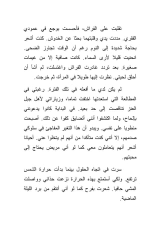 ‫ﺘﻘﻠﺒﺕ ﻋﻠﻰ ﺍﻟﻔﺭﺍﺵ، ﻓﺄﺤﺴﺴﺕ ﺒﻭﺠﻊ ﻓﻲ ﻋﻤﻭﺩﻱ‬
‫ﺍﻟﻔﻘﺭﻱ. ﻤﺩﺩﺕ ﻴﺩﻱ ﻭﻗﻠﺒﺘﻬﻤﺎ ﺒﺤﺜﺎ ﻋﻥ ﺍﻟﺨﺩﻭﺵ. ﻜﻨﺕ ﺃﺸﻌﺭ‬
‫ﺒﺤﺎﺠﺔ ﺸﺩﻴﺩﺓ ﺇﻟﻰ ﺍﻟﻨﻭﻡ ﺭﻏﻡ ﺃﻥ ﺍﻟﻭﻗﺕ ﺘﺠﺎﻭﺯ ﺍﻟﻀﺤﻰ.‬
‫ﺍﻨﺤﻨﻴﺕ ﻗﻠﻴﻼ ﻷﺭﻯ ﺍﻟﺴﻤﺎﺀ. ﻜﺎﻨﺕ ﺼﺎﻓﻴﺔ ﺇﻻ ﻤﻥ ﻏﻴﻤﺎﺕ‬
‫ﺼﻐﻴﺭﺓ. ﺒﻌﺩ ﺘﺭﺩﺩ ﻏﺎﺩﺭﺕ ﺍﻟﻔﺭﺍﺵ ﻭﺍﻏﺘﺴﻠﺕ، ﻟﻡ ﺃﺸﺄ ﺃﻥ‬
     ‫ﺃﺤﻠﻕ ﻟﺤﻴﺘﻲ. ﻨﻅﺭﺕ ﺇﻟﻴﻬﺎ ﻁﻭﻴﻼ ﻓﻲ ﺍﻟﻤﺭﺃﺓ، ﺜﻡ ﺨﺭﺠﺕ.‬

‫ﻟﻡ ﻴﻜﻥ ﻟﺩﻱ ﻤﺎ ﺃﻓﻌﻠﻪ ﻓﻲ ﺘﻠﻙ ﺍﻟﻔﺘﺭﺓ. ﺭﻏﺒﺘﻲ ﻓﻲ‬
‫ﺍﻟﻤﻁﺎﻟﻌﺔ ﺍﻟﺘﻲ ﺍﺴﺘﻌﺩﺘﻬﺎ ﺍﺨﺘﻔﺕ ﺘﻤﺎﻤﺎ، ﻭﺯﻴﺎﺭﺍﺘﻲ ﻷﻫل ﺠﺒل‬
‫ﺍﻟﻌﻨﺯ ﺘﻨﺎﻗﺼﺕ ﺇﻟﻰ ﺤﺩ ﺒﻌﻴﺩ. ﻓﻲ ﺍﻟﺒﺩﺍﻴﺔ ﻜﺎﻨﻭﺍ ﻴﺩﻋﻭﻨﻨﻲ‬
‫ﺒﺈﻟﺤﺎﺡ، ﻭﻟﻤﺎ ﺍﻜﺘﺸﻔﻭﺍ ﺃﻨﻨﻲ ﺃﺘﻀﺎﻴﻕ ﻜﻔﻭﺍ ﻋﻥ ﺫﻟﻙ. ﺃﺼﺒﺤﺕ‬
‫ﻤﻨﻁﻭﻴﺎ ﻋﻠﻰ ﻨﻔﺴﻲ. ﻭﻴﺒﺩﻭ ﺃﻥ ﻫﺫﺍ ﺍﻟﺘﻐﻴﺭ ﺍﻟﻤﻔﺎﺠﺊ ﻓﻲ ﺴﻠﻭﻜﻲ‬
‫ﺼﺩﻤﻬﻡ، ﺇﻻ ﺃﻨﻨﻲ ﻜﻨﺕ ﻤﺘﺄﻜﺩﺍ ﻤﻥ ﺃﻨﻬﻡ ﻟﻡ ﻴﺘﺨﻠﻭﺍ ﻋﻨﻲ. ﺃﺤﻴﺎﻨﺎ‬
‫ﺃﺸﻌﺭ ﺃﻨﻬﻡ ﻴﺘﻌﺎﻤﻠﻭﻥ ﻤﻌﻲ ﻜﻤﺎ ﻟﻭ ﺃﻨﻲ ﻤﺭﻴﺽ ﻴﺤﺘﺎﺝ ﺇﻟﻰ‬
                                               ‫ﻤﺤﺒﺘﻬﻡ.‬

‫ﺴﺭﺕ ﻓﻲ ﺍﺘﺠﺎﻩ ﺍﻟﺤﻘﻭل ﺒﻴﻨﻤﺎ ﺒﺩﺃﺕ ﺤﺭﺍﺭﺓ ﺍﻟﺸﻤﺱ‬
‫ﺘﺭﺘﻔﻊ. ﻭﻟﻜﻲ ﺃﺴﺘﻤﺘﻊ ﺒﻬﺫﻩ ﺍﻟﺤﺭﺍﺭﺓ ﻨﺯﻋﺕ ﺤﺫﺍﺌﻲ ﻭﻭﺍﺼﻠﺕ‬
‫ﺍﻟﻤﺸﻲ ﺤﺎﻓﻴﺎ. ﺸﻌﺭﺕ ﺒﻔﺭﺡ ﻜﻤﺎ ﻟﻭ ﺃﻨﻲ ﺃﻨﺘﻘﻡ ﻤﻥ ﺒﺭﺩ ﺍﻟﻠﻴﻠﺔ‬
                                              ‫ﺍﻟﻤﺎﻀﻴﺔ.‬
 