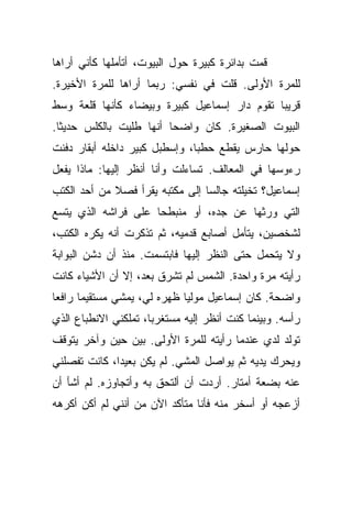 ‫ﻗﻤﺕ ﺒﺩﺍﺌﺭﺓ ﻜﺒﻴﺭﺓ ﺤﻭل ﺍﻟﺒﻴﻭﺕ، ﺃﺘﺄﻤﻠﻬﺎ ﻜﺄﻨﻲ ﺃﺭﺍﻫﺎ‬
‫ﻟﻠﻤﺭﺓ ﺍﻷﻭﻟﻰ. ﻗﻠﺕ ﻓﻲ ﻨﻔﺴﻲ: ﺭﺒﻤﺎ ﺃﺭﺍﻫﺎ ﻟﻠﻤﺭﺓ ﺍﻷﺨﻴﺭﺓ.‬
‫ﻗﺭﻴﺒﺎ ﺘﻘﻭﻡ ﺩﺍﺭ ﺇﺴﻤﺎﻋﻴل ﻜﺒﻴﺭﺓ ﻭﺒﻴﻀﺎﺀ ﻜﺄﻨﻬﺎ ﻗﻠﻌﺔ ﻭﺴﻁ‬
‫ﺍﻟﺒﻴﻭﺕ ﺍﻟﺼﻐﻴﺭﺓ. ﻜﺎﻥ ﻭﺍﻀﺤﺎ ﺃﻨﻬﺎ ﻁﻠﻴﺕ ﺒﺎﻟﻜﻠﺱ ﺤﺩﻴﺜﺎ.‬
‫ﺤﻭﻟﻬﺎ ﺤﺎﺭﺱ ﻴﻘﻁﻊ ﺤﻁﺒﺎ، ﻭﺇﺴﻁﺒل ﻜﺒﻴﺭ ﺩﺍﺨﻠﻪ ﺃﺒﻘﺎﺭ ﺩﻓﻨﺕ‬
‫ﺭﺀﻭﺴﻬﺎ ﻓﻲ ﺍﻟﻤﻌﺎﻟﻑ. ﺘﺴﺎﺀﻟﺕ ﻭﺃﻨﺎ ﺃﻨﻅﺭ ﺇﻟﻴﻬﺎ: ﻤﺎﺫﺍ ﻴﻔﻌل‬
‫ﺇﺴﻤﺎﻋﻴل؟ ﺘﺨﻴﻠﺘﻪ ﺠﺎﻟﺴﺎ ﺇﻟﻰ ﻤﻜﺘﺒﻪ ﻴﻘﺭﺃ ﻓﺼﻼ ﻤﻥ ﺃﺤﺩ ﺍﻟﻜﺘﺏ‬
‫ﺍﻟﺘﻲ ﻭﺭﺜﻬﺎ ﻋﻥ ﺠﺩﻩ، ﺃﻭ ﻤﻨﺒﻁﺤﺎ ﻋﻠﻰ ﻓﺭﺍﺸﻪ ﺍﻟﺫﻱ ﻴﺘﺴﻊ‬
‫ﻟﺸﺨﺼﻴﻥ، ﻴﺘﺄﻤل ﺃﺼﺎﺒﻊ ﻗﺩﻤﻴﻪ، ﺜﻡ ﺘﺫﻜﺭﺕ ﺃﻨﻪ ﻴﻜﺭﻩ ﺍﻟﻜﺘﺏ،‬
‫ﻭﻻ ﻴﺘﺤﻤل ﺤﺘﻰ ﺍﻟﻨﻅﺭ ﺇﻟﻴﻬﺎ ﻓﺎﺒﺘﺴﻤﺕ. ﻤﻨﺫ ﺃﻥ ﺩﺸﻥ ﺍﻟﺒﻭﺍﺒﺔ‬
‫ﺭﺃﻴﺘﻪ ﻤﺭﺓ ﻭﺍﺤﺩﺓ. ﺍﻟﺸﻤﺱ ﻟﻡ ﺘﺸﺭﻕ ﺒﻌﺩ، ﺇﻻ ﺃﻥ ﺍﻷﺸﻴﺎﺀ ﻜﺎﻨﺕ‬
‫ﻭﺍﻀﺤﺔ. ﻜﺎﻥ ﺇﺴﻤﺎﻋﻴل ﻤﻭﻟﻴﺎ ﻅﻬﺭﻩ ﻟﻲ، ﻴﻤﺸﻲ ﻤﺴﺘﻘﻴﻤﺎ ﺭﺍﻓﻌﺎ‬
‫ﺭﺃﺴﻪ. ﻭﺒﻴﻨﻤﺎ ﻜﻨﺕ ﺃﻨﻅﺭ ﺇﻟﻴﻪ ﻤﺴﺘﻐﺭﺒﺎ، ﺘﻤﻠﻜﻨﻲ ﺍﻻﻨﻁﺒﺎﻉ ﺍﻟﺫﻱ‬
‫ﺘﻭﻟﺩ ﻟﺩﻱ ﻋﻨﺩﻤﺎ ﺭﺃﻴﺘﻪ ﻟﻠﻤﺭﺓ ﺍﻷﻭﻟﻰ. ﺒﻴﻥ ﺤﻴﻥ ﻭﺁﺨﺭ ﻴﺘﻭﻗﻑ‬
‫ﻭﻴﺤﺭﻙ ﻴﺩﻴﻪ ﺜﻡ ﻴﻭﺍﺼل ﺍﻟﻤﺸﻲ. ﻟﻡ ﻴﻜﻥ ﺒﻌﻴﺩﺍ، ﻜﺎﻨﺕ ﺘﻔﺼﻠﻨﻲ‬
‫ﻋﻨﻪ ﺒﻀﻌﺔ ﺃﻤﺘﺎﺭ. ﺃﺭﺩﺕ ﺃﻥ ﺃﻟﺘﺤﻕ ﺒﻪ ﻭﺃﺘﺠﺎﻭﺯﻩ. ﻟﻡ ﺃﺸﺄ ﺃﻥ‬
‫ﺃﺯﻋﺠﻪ ﺃﻭ ﺃﺴﺨﺭ ﻤﻨﻪ ﻓﺄﻨﺎ ﻤﺘﺄﻜﺩ ﺍﻵﻥ ﻤﻥ ﺃﻨﻨﻲ ﻟﻡ ﺃﻜﻥ ﺃﻜﺭﻫﻪ‬
 