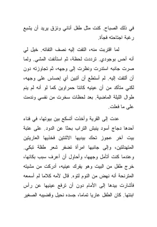 ‫ﻓﻲ ﺫﻟﻙ ﺍﻟﺼﺒﺎﺡ. ﻜﻨﺕ ﻤﺜل ﻁﻔل ﺃﻨﺎﻨﻲ ﻭﻨﺯﻕ ﻴﺭﻴﺩ ﺃﻥ ﻴﺸﺒﻊ‬
                                    ‫ﺭﻏﺒﺔ ﺍﺠﺘﺎﺤﺘﻪ ﻓﺠﺄﺓ.‬

‫ﻟﻤﺎ ﺍﻗﺘﺭﺒﺕ ﻤﻨﻪ، ﺍﻟﺘﻔﺕ ﺇﻟﻴﻪ ﻨﺼﻑ ﺍﻟﺘﻔﺎﺘﻪ. ﺨﻴل ﻟﻲ‬
‫ﺃﻨﻪ ﺃﺤﺱ ﺒﻭﺠﻭﺩﻱ. ﺘﺭﺩﺩﺕ ﻟﺤﻅﺔ، ﺜﻡ ﺍﺴﺘﺄﻨﻔﺕ ﺍﻟﻤﺸﻲ. ﻭﻟﻤﺎ‬
‫ﺼﺭﺕ ﺠﺎﻨﺒﻪ ﺍﺴﺘﺩﺭﺕ ﻭﻨﻅﺭﺕ ﺇﻟﻰ ﻭﺠﻬﻪ، ﺜﻡ ﺘﺠﺎﻭﺯﺘﻪ ﺩﻭﻥ‬
‫ﺃﻥ ﺃﻟﺘﻔﺕ ﺇﻟﻴﻪ. ﻟﻡ ﺃﺴﺘﻁﻊ ﺃﻥ ﺃﺘﺒﻴﻥ ﺃﻱ ﺇﺤﺴﺎﺱ ﻋﻠﻰ ﻭﺠﻬﻪ،‬
‫ﻟﻜﻨﻲ ﻤﺘﺄﻜﺩ ﻤﻥ ﺃﻥ ﻋﻴﻨﻴﻪ ﻜﺎﻨﺘﺎ ﺤﻤﺭﺍﻭﻴﻥ ﻜﻤﺎ ﻟﻭ ﺃﻨﻪ ﻟﻡ ﻴﻨﻡ‬
‫ﻁﻭﺍل ﺍﻟﻠﻴﻠﺔ ﺍﻟﻤﺎﻀﻴﺔ. ﺒﻌﺩ ﻟﺤﻅﺎﺕ ﺴﺨﺭﺕ ﻤﻥ ﻨﻔﺴﻲ ﻭﻨﺩﻤﺕ‬
                                         ‫ﻋﻠﻰ ﻤﺎ ﻓﻌﻠﺕ.‬

‫ﻋﺩﺕ ﺇﻟﻰ ﺍﻟﻘﺭﻴﺔ ﻭﺃﺨﺫﺕ ﺃﺘﺴﻜﻊ ﺒﻴﻥ ﺒﻴﻭﺘﻬﺎ، ﻓﻲ ﻓﻨﺎﺀ‬
‫ﺃﺤﺩﻫﺎ ﺩﺠﺎﺝ ﺃﺴﻭﺩ ﻴﻨﺒﺵ ﺍﻟﺘﺭﺍﺏ ﺒﺤﺜﺎ ﻋﻥ ﺍﻟﺩﻭﺩ. ﻋﻠﻰ ﻋﺘﺒﺔ‬
‫ﺒﻴﺕ ﺁﺨﺭ ﻋﺠﻭﺯ ﺘﺤﻙ ﺒﻴﺩﻴﻬﺎ ﺍﻻﺜﻨﺘﻴﻥ ﻓﺨﺫﻴﻬﺎ ﺍﻟﻌﺎﺭﻴﺘﻴﻥ‬
‫ﺍﻟﻤﺘﻬﺩﻟﺘﻴﻥ، ﻭﺇﻟﻰ ﺠﺎﻨﺒﻬﺎ ﺍﻤﺭﺃﺓ ﺘﻀﻔﺭ ﺸﻌﺭ ﻁﻔﻠﺔ ﺘﺒﻜﻲ.‬
‫ﻭﻋﻨﺩﻤﺎ ﻜﻨﺕ ﺃﺘﺄﻤل ﻭﺠﻬﻬﺎ، ﻭﺃﺤﺎﻭل ﺃﻥ ﺃﻋﺭﻑ ﺴﺒﺏ ﺒﻜﺎﺌﻬﺎ،‬
‫ﺨﺭﺝ ﻁﻔل ﻤﻥ ﺍﻟﺒﻴﺕ ﻭﻫﻭ ﻴﻔﺭﻙ ﻋﻴﻨﻴﻪ، ﺃﺩﺭﻜﺕ ﻤﻥ ﻤﺸﻴﺘﻪ‬
‫ﺍﻟﻤﺘﺭﻨﺤﺔ ﺃﻨﻪ ﻨﻬﺽ ﻤﻥ ﺍﻟﻨﻭﻡ ﻟﺘﻭﻩ. ﻗﺎل ﻷﻤﻪ ﻜﻼﻤﺎ ﻟﻡ ﺃﺴﻤﻌﻪ‬
‫ﻓﺄﺸﺎﺭﺕ ﺒﻴﺩﻫﺎ ﺇﻟﻰ ﺍﻷﻤﺎﻡ ﺩﻭﻥ ﺃﻥ ﺘﺭﻓﻊ ﻋﻴﻨﻴﻬﺎ ﻋﻥ ﺭﺃﺱ‬
‫ﺍﺒﻨﺘﻬﺎ. ﻜﺎﻥ ﺍﻟﻁﻔل ﻋﺎﺭﻴﺎ ﺘﻤﺎﻤﺎ، ﺠﺴﺩﻩ ﻨﺤﻴل ﻭﻗﻀﻴﺒﻪ ﺍﻟﺼﻐﻴﺭ‬
 