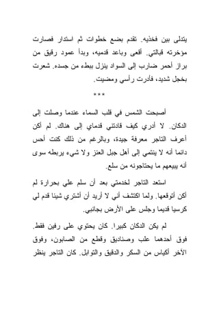 ‫ﻴﺘﺩﻟﻰ ﺒﻴﻥ ﻓﺨﺫﻴﻪ. ﺘﻘﺩﻡ ﺒﻀﻊ ﺨﻁﻭﺍﺕ ﺜﻡ ﺍﺴﺘﺩﺍﺭ ﻓﺼﺎﺭﺕ‬
‫ﻤﺅﺨﺭﺘﻪ ﻗﺒﺎﻟﺘﻲ. ﺃﻗﻌﻰ ﻭﺒﺎﻋﺩ ﻗﺩﻤﻴﻪ، ﻭﺒﺩﺃ ﻋﻤﻭﺩ ﺭﻗﻴﻕ ﻤﻥ‬
‫ﺒﺭﺍﺯ ﺃﺤﻤﺭ ﻀﺎﺭﺏ ﺇﻟﻰ ﺍﻟﺴﻭﺍﺩ ﻴﻨﺯل ﺒﺒﻁﺀ ﻤﻥ ﺠﺴﺩﻩ. ﺸﻌﺭﺕ‬
                     ‫ﺒﺨﺠل ﺸﺩﻴﺩ، ﻓﺄﺩﺭﺕ ﺭﺃﺴﻲ ﻭﻤﻀﻴﺕ.‬

                     ‫***‬

‫ﺃﺼﺒﺤﺕ ﺍﻟﺸﻤﺱ ﻓﻲ ﻗﻠﺏ ﺍﻟﺴﻤﺎﺀ ﻋﻨﺩﻤﺎ ﻭﺼﻠﺕ ﺇﻟﻰ‬
‫ﺍﻟﺩﻜﺎﻥ. ﻻ ﺃﺩﺭﻱ ﻜﻴﻑ ﻗﺎﺩﺘﻨﻲ ﻗﺩﻤﺎﻱ ﺇﻟﻰ ﻫﻨﺎﻙ. ﻟﻡ ﺃﻜﻥ‬
‫ﺃﻋﺭﻑ ﺍﻟﺘﺎﺠﺭ ﻤﻌﺭﻓﺔ ﺠﻴﺩﺓ، ﻭﺒﺎﻟﺭﻏﻡ ﻤﻥ ﺫﻟﻙ ﻜﻨﺕ ﺃﺤﺱ‬
‫ﺩﺍﺌﻤﺎ ﺃﻨﻪ ﻻ ﻴﻨﺘﻤﻲ ﺇﻟﻰ ﺃﻫل ﺠﺒل ﺍﻟﻌﻨﺯ ﻭﻻ ﺸﻲﺀ ﻴﺭﺒﻁﻪ ﺴﻭﻯ‬
                         ‫ﺃﻨﻪ ﻴﺒﻴﻌﻬﻡ ﻤﺎ ﻴﺤﺘﺎﺠﻭﻨﻪ ﻤﻥ ﺴﻠﻊ.‬

‫ﺍﺴﺘﻌﺩ ﺍﻟﺘﺎﺠﺭ ﻟﺨﺩﻤﺘﻲ ﺒﻌﺩ ﺃﻥ ﺴﻠﻡ ﻋﻠﻲ ﺒﺤﺭﺍﺭﺓ ﻟﻡ‬
‫ﺃﻜﻥ ﺃﺘﻭﻗﻌﻬﺎ. ﻭﻟﻤﺎ ﺍﻜﺘﺸﻑ ﺃﻨﻲ ﻻ ﺃﺭﻴﺩ ﺃﻥ ﺃﺸﺘﺭﻱ ﺸﻴﺌﺎ ﻗﺩﻡ ﻟﻲ‬
                 ‫ﻜﺭﺴﻴﺎ ﻗﺩﻴﻤﺎ ﻭﺠﻠﺱ ﻋﻠﻰ ﺍﻷﺭﺽ ﺒﺠﺎﻨﺒﻲ.‬

‫ﻟﻡ ﻴﻜﻥ ﺍﻟﺩﻜﺎﻥ ﻜﺒﻴﺭﺍ. ﻜﺎﻥ ﻴﺤﺘﻭﻱ ﻋﻠﻰ ﺭﻓﻴﻥ ﻓﻘﻁ.‬
‫ﻓﻭﻕ ﺃﺤﺩﻫﻤﺎ ﻋﻠﺏ ﻭﺼﻨﺎﺩﻴﻕ ﻭﻗﻁﻊ ﻤﻥ ﺍﻟﺼﺎﺒﻭﻥ، ﻭﻓﻭﻕ‬
‫ﺍﻵﺨﺭ ﺃﻜﻴﺎﺱ ﻤﻥ ﺍﻟﺴﻜﺭ ﻭﺍﻟﺩﻗﻴﻕ ﻭﺍﻟﺘﻭﺍﺒل. ﻜﺎﻥ ﺍﻟﺘﺎﺠﺭ ﻴﻨﻅﺭ‬
 