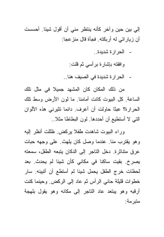 ‫ﺇﻟﻲ ﺒﻴﻥ ﺤﻴﻥ ﻭﺁﺨﺭ ﻜﺄﻨﻪ ﻴﻨﺘﻅﺭ ﻤﻨﻲ ﺃﻥ ﺃﻗﻭل ﺸﻴﺌﺎ. ﺃﺤﺴﺴﺕ‬
                 ‫ﺃﻥ ﺯﻴﺎﺭﺍﺘﻲ ﻟﻪ ﺃﺭﺒﻜﺘﻪ. ﻓﺠﺄﺓ ﻗﺎل ﻤﻨﺯﻋﺠﺎ:‬

                                ‫- ﺍﻟﺤﺭﺍﺭﺓ ﺸﺩﻴﺩﺓ..‬

                    ‫ﻭﺍﻓﻘﺘﻪ ﺒﺈﺸﺎﺭﺓ ﺒﺭﺃﺴﻲ ﺜﻡ ﻗﻠﺕ:‬

                  ‫- ﺍﻟﺤﺭﺍﺭﺓ ﺸﺩﻴﺩﺓ ﻓﻲ ﺍﻟﺼﻴﻑ ﻫﻨﺎ..‬

‫ﻤﻥ ﺫﻟﻙ ﺍﻟﻤﻜﺎﻥ ﻜﺎﻥ ﺍﻟﻤﺸﻬﺩ ﺠﻤﻴﻼ ﻓﻲ ﻤﺜل ﺘﻠﻙ‬
‫ﺍﻟﺴﺎﻋﺔ. ﻜل ﺍﻟﺒﻴﻭﺕ ﻜﺎﻨﺕ ﺃﻤﺎﻤﻨﺎ. ﻤﺎ ﻟﻭﻥ ﺍﻷﺭﺽ ﻭﺴﻁ ﺘﻠﻙ‬
‫ﺍﻟﺤﺭﺍﺭﺓ؟ ﻋﺒﺜﺎ ﺤﺎﻭﻟﺕ ﺃﻥ ﺃﻋﺭﻑ. ﺩﺍﺌﻤﺎ ﺘﺜﻴﺭﻨﻲ ﻫﺫﻩ ﺍﻷﻟﻭﺍﻥ‬
            ‫ﺍﻟﺘﻲ ﻻ ﺃﺴﺘﻁﻴﻊ ﺃﻥ ﺃﺤﺩﺩﻫﺎ. ﻟﻭﻥ ﺍﻟﺒﻁﺎﻁﺎ ﻤﺜﻼ..‬

‫ﻭﺭﺍﺀ ﺍﻟﺒﻴﻭﺕ ﺸﺎﻫﺩﺕ ﻁﻔﻼ ﻴﺭﻜﺽ. ﻅﻠﻠﺕ ﺃﻨﻅﺭ ﺇﻟﻴﻪ‬
‫ﻭﻫﻭ ﻴﻘﺘﺭﺏ ﻤﻨﺎ. ﻋﻨﺩﻤﺎ ﻭﺼل ﻜﺎﻥ ﻴﻠﻬﺙ. ﻋﻠﻰ ﻭﺠﻬﻪ ﺤﺒﺎﺕ‬
‫ﻋﺭﻕ ﻤﺘﻨﺎﺜﺭﺓ. ﺩﺨل ﺍﻟﺘﺎﺠﺭ ﺇﻟﻰ ﺍﻟﺩﻜﺎﻥ ﻴﺘﺒﻌﻪ ﺍﻟﻁﻔل، ﺴﻤﻌﺘﻪ‬
‫ﻴﺼﺭﺥ. ﺒﻘﻴﺕ ﺴﺎﻜﻨﺎ ﻓﻲ ﻤﻜﺎﻨﻲ ﻜﺄﻥ ﺸﻴﺌﺎ ﻟﻡ ﻴﺤﺩﺙ. ﺒﻌﺩ‬
‫ﻟﺤﻅﺎﺕ ﺨﺭﺝ ﺍﻟﻁﻔل ﻴﺤﻤل ﺸﻴﺌﺎ ﻟﻡ ﺃﺴﺘﻁﻊ ﺃﻥ ﺃﺘﺒﻴﻨﻪ. ﺴﺎﺭ‬
‫ﺨﻁﻭﺍﺕ ﻗﻠﻴﻠﺔ ﺤﺎﻨﻲ ﺍﻟﺭﺃﺱ ﺜﻡ ﻋﺎﺩ ﺇﻟﻰ ﺍﻟﺭﻜﺽ. ﻭﺤﻴﻨﻤﺎ ﻜﻨﺕ‬
‫ﺃﺭﻗﺒﻪ ﻭﻫﻭ ﻴﺒﺘﻌﺩ ﻋﺎﺩ ﺍﻟﺘﺎﺠﺭ ﺇﻟﻰ ﻤﻜﺎﻨﻪ ﻭﻫﻭ ﻴﻘﻭل ﺒﻠﻬﺠﺔ‬
                                                  ‫ﻤﺘﺒﺭﻤﺔ:‬
 