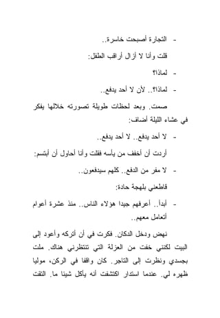 ‫- ﺍﻟﺘﺠﺎﺭﺓ ﺃﺼﺒﺤﺕ ﺨﺎﺴﺭﺓ..‬

                  ‫ﻗﻠﺕ ﻭﺃﻨﺎ ﻻ ﺃﺯﺍل ﺃﺭﺍﻗﺏ ﺍﻟﻁﻔل:‬

                                         ‫- ﻟﻤﺎﺫﺍ؟‬

                      ‫- ﻟﻤﺎﺫﺍ؟.. ﻷﻥ ﻻ ﺃﺤﺩ ﻴﺩﻓﻊ..‬

‫ﺼﻤﺕ. ﻭﺒﻌﺩ ﻟﺤﻅﺎﺕ ﻁﻭﻴﻠﺔ ﺘﺼﻭﺭﺘﻪ ﺨﻼﻟﻬﺎ ﻴﻔﻜﺭ‬
                                ‫ﻓﻲ ﻋﺸﺎﺀ ﺍﻟﻠﻴﻠﺔ ﺃﻀﺎﻑ:‬

                     ‫- ﻻ ﺃﺤﺩ ﻴﺩﻓﻊ.. ﻻ ﺃﺤﺩ ﻴﺩﻓﻊ..‬

‫ﺃﺭﺩﺕ ﺃﻥ ﺃﺨﻔﻑ ﻤﻥ ﻴﺄﺴﻪ ﻓﻘﻠﺕ ﻭﺃﻨﺎ ﺃﺤﺎﻭل ﺃﻥ ﺃﺒﺘﺴﻡ:‬

               ‫- ﻻ ﻤﻔﺭ ﻤﻥ ﺍﻟﺩﻓﻊ.. ﻜﻠﻬﻡ ﺴﻴﺩﻓﻌﻭﻥ..‬

                            ‫ﻗﺎﻁﻌﻨﻲ ﺒﻠﻬﺠﺔ ﺤﺎﺩﺓ:‬

‫- ﺃﺒﺩﺃ.. ﺃﻋﺭﻓﻬﻡ ﺠﻴﺩﺍ ﻫﺅﻻﺀ ﺍﻟﻨﺎﺱ.. ﻤﻨﺫ ﻋﺸﺭﺓ ﺃﻋﻭﺍﻡ‬
                                 ‫ﺃﺘﻌﺎﻤل ﻤﻌﻬﻡ..‬

‫ﻨﻬﺽ ﻭﺩﺨل ﺍﻟﺩﻜﺎﻥ. ﻓﻜﺭﺕ ﻓﻲ ﺃﻥ ﺃﺘﺭﻜﻪ ﻭﺃﻋﻭﺩ ﺇﻟﻰ‬
‫ﺍﻟﺒﻴﺕ ﻟﻜﻨﻨﻲ ﺨﻔﺕ ﻤﻥ ﺍﻟﻌﺯﻟﺔ ﺍﻟﺘﻲ ﺘﻨﺘﻅﺭﻨﻲ ﻫﻨﺎﻙ. ﻤﻠﺕ‬
‫ﺒﺠﺴﺩﻱ ﻭﻨﻅﺭﺕ ﺇﻟﻰ ﺍﻟﺘﺎﺠﺭ. ﻜﺎﻥ ﻭﺍﻗﻔﺎ ﻓﻲ ﺍﻟﺭﻜﻥ، ﻤﻭﻟﻴﺎ‬
‫ﻅﻬﺭﻩ ﻟﻲ. ﻋﻨﺩﻤﺎ ﺍﺴﺘﺩﺍﺭ ﺍﻜﺘﺸﻔﺕ ﺃﻨﻪ ﻴﺄﻜل ﺸﻴﺌﺎ ﻤﺎ. ﺍﻟﺘﻘﺕ‬
 