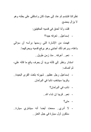 ‫ﻨﻅﺭﺍﺘﻨﺎ ﻓﺎﺒﺘﺴﻡ ﺜﻡ ﻋﺎﺩ ﺇﻟﻰ ﺤﻴﺙ ﻜﺎﻥ ﻭﺍﺴﺘﻠﻘﻰ ﻋﻠﻰ ﺒﻁﻨﻪ ﻭﻫﻭ‬
                                          ‫ﻻ ﻴﺯﺍل ﻴﻤﻀﻊ.‬

               ‫ﻗﻠﺕ ﻭﺃﻨﺎ ﺃﺤﺩﻕ ﻓﻲ ﻗﺩﻤﻴﻪ ﺍﻟﺤﺎﻓﻴﺘﻴﻥ:‬

                          ‫- ﺇﺴﻤﺎﻋﻴل.. ﺘﻌﺭﻓﻪ ﺠﻴﺩﺍ؟‬

‫ﻓﻬﻤﺕ ﻤﻥ ﺍﻹﺸﺎﺭﺓ ﺍﻟﺘﻲ ﺭﺴﻤﻬﺎ ﺒﺭﺃﺴﻪ ﺃﻥ ﺴﺅﺍﻟﻲ‬
     ‫ﺒﺎﻏﺘﻪ، ﻭﺒﺭﻏﻡ ﺫﻟﻙ ﺃﺠﺎﺒﻨﻲ ﻭﻫﻭ ﻴﺭﻓﻊ ﻗﺩﻤﻴﻪ ﻭﻴﺤﺭﻜﻬﻤﺎ:‬

                  ‫- ﻨﻌﻡ.. ﺃﻋﺭﻓﻪ.. ﻤﻨﺫ ﺯﻤﻥ ﻁﻭﻴل..‬

‫ﺍﺴﺘﺩﺍﺭ ﻭﻨﻅﺭ ﺇﻟﻲ ﻜﺄﻨﻪ ﻴﺭﻴﺩ ﺃﻥ ﻴﻌﺭﻑ ﻭﻗﻊ ﻤﺎ ﻗﺎﻟﻪ ﻋﻠﻲ،‬
                                          ‫ﺜﻡ ﺃﻀﺎﻑ:‬

‫- ﺇﺴﻤﺎﻋﻴل ﺭﺠل ﻋﻅﻴﻡ.. ﺸﻬﺭﺘﻪ ﺒﻠﻐﺕ ﺍﻟﻘﺭﻯ ﺍﻟﺒﻌﻴﺩﺓ..‬
                 ‫ﻭﻗﺭﻴﺒﺎ ﺴﻴﻨﺘﺨﺏ ﻨﺎﺌﺒﺎ ﻓﻲ ﺍﻟﺒﺭﻟﻤﺎﻥ.‬

                               ‫- ﻨﺎﺌﺏ ﻓﻲ ﺍﻟﺒﺭﻟﻤﺎﻥ؟‬

                         ‫- ﻨﻌﻡ.. ﻗﺭﻴﺒﺎ ﺇﻥ ﺸﺎﺀ ﺍﷲ..‬

                                            ‫- ﻤﺘﻰ؟‬

‫- ﻻ ﺃﺩﺭﻱ.. ﺴﻤﻌﺕ ﺃﻴﻀﺎ ﺃﻨﻪ ﺴﻴﺸﺘﺭﻱ ﺴﻴﺎﺭﺓ..‬
                ‫ﺴﺘﻜﻭﻥ ﺃﻭل ﺴﻴﺎﺭﺓ ﻓﻲ ﺠﺒل ﺍﻟﻌﻨﺯ..‬
 