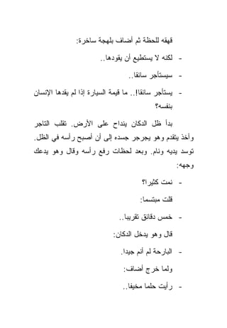 ‫ﻗﻬﻘﻪ ﻟﻠﺤﻅﺔ ﺜﻡ ﺃﻀﺎﻑ ﺒﻠﻬﺠﺔ ﺴﺎﺨﺭﺓ:‬

                       ‫- ﻟﻜﻨﻪ ﻻ ﻴﺴﺘﻁﻴﻊ ﺃﻥ ﻴﻘﻭﺩﻫﺎ..‬

                                 ‫- ﺴﻴﺴﺘﺄﺠﺭ ﺴﺎﺌﻘﺎ..‬

‫- ﻴﺴﺘﺄﺠﺭ ﺴﺎﺌﻘﺎ!.. ﻤﺎ ﻗﻴﻤﺔ ﺍﻟﺴﻴﺎﺭﺓ ﺇﺫﺍ ﻟﻡ ﻴﻘﺩﻫﺎ ﺍﻹﻨﺴﺎﻥ‬
                                           ‫ﺒﻨﻔﺴﻪ؟‬

‫ﺒﺩﺃ ﻅل ﺍﻟﺩﻜﺎﻥ ﻴﻨﺩﺍﺡ ﻋﻠﻰ ﺍﻷﺭﺽ. ﺘﻘﻠﺏ ﺍﻟﺘﺎﺠﺭ‬
‫ﻭﺃﺨﺫ ﻴﺘﻘﺩﻡ ﻭﻫﻭ ﻴﺠﺭﺠﺭ ﺠﺴﺩﻩ ﺇﻟﻰ ﺃﻥ ﺃﺼﺒﺢ ﺭﺃﺴﻪ ﻓﻲ ﺍﻟﻅل.‬
‫ﺘﻭﺴﺩ ﻴﺩﻴﻪ ﻭﻨﺎﻡ. ﻭﺒﻌﺩ ﻟﺤﻅﺎﺕ ﺭﻓﻊ ﺭﺃﺴﻪ ﻭﻗﺎل ﻭﻫﻭ ﻴﺩﻋﻙ‬
                                                    ‫ﻭﺠﻬﻪ:‬

                                      ‫- ﻨﻤﺕ ﻜﺜﻴﺭﺍ؟‬

                                     ‫ﻗﻠﺕ ﻤﺒﺘﺴﻤﺎ:‬

                              ‫- ﺨﻤﺱ ﺩﻗﺎﺌﻕ ﺘﻘﺭﻴﺒﺎ..‬

                            ‫ﻗﺎل ﻭﻫﻭ ﻴﺩﺨل ﺍﻟﺩﻜﺎﻥ:‬

                              ‫- ﺍﻟﺒﺎﺭﺤﺔ ﻟﻡ ﺃﻨﻡ ﺠﻴﺩﺍ.‬

                               ‫ﻭﻟﻤﺎ ﺨﺭﺝ ﺃﻀﺎﻑ:‬

                               ‫- ﺭﺃﻴﺕ ﺤﻠﻤﺎ ﻤﺨﻴﻔﺎ..‬
 