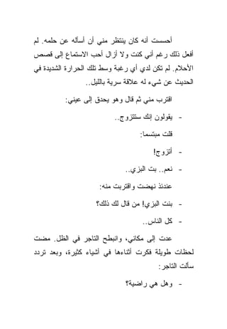 ‫ﺃﺤﺴﺴﺕ ﺃﻨﻪ ﻜﺎﻥ ﻴﻨﺘﻅﺭ ﻤﻨﻲ ﺃﻥ ﺃﺴﺄﻟﻪ ﻋﻥ ﺤﻠﻤﻪ. ﻟﻡ‬
‫ﺃﻓﻌل ﺫﻟﻙ ﺭﻏﻡ ﺃﻨﻲ ﻜﻨﺕ ﻭﻻ ﺃﺯﺍل ﺃﺤﺏ ﺍﻻﺴﺘﻤﺎﻉ ﺇﻟﻰ ﻗﺼﺹ‬
‫ﺍﻷﺤﻼﻡ. ﻟﻡ ﺘﻜﻥ ﻟﺩﻱ ﺃﻱ ﺭﻏﺒﺔ ﻭﺴﻁ ﺘﻠﻙ ﺍﻟﺤﺭﺍﺭﺓ ﺍﻟﺸﺩﻴﺩﺓ ﻓﻲ‬
                ‫ﺍﻟﺤﺩﻴﺙ ﻋﻥ ﺸﻲﺀ ﻟﻪ ﻋﻼﻗﺔ ﺴﺭﻴﺔ ﺒﺎﻟﻠﻴل..‬

          ‫ﺍﻗﺘﺭﺏ ﻤﻨﻲ ﺜﻡ ﻗﺎل ﻭﻫﻭ ﻴﺤﺩﻕ ﺇﻟﻰ ﻋﻴﻨﻲ:‬

                          ‫- ﻴﻘﻭﻟﻭﻥ ﺇﻨﻙ ﺴﺘﺘﺯﻭﺝ..‬

                                  ‫ﻗﻠﺕ ﻤﺒﺘﺴﻤﺎ:‬

                                      ‫- ﺃﺘﺯﻭﺝ!‬

                             ‫- ﻨﻌﻡ.. ﺒﺕ ﺍﻟﺒﺯﻱ..‬

                     ‫ﻋﻨﺩﺌﺫ ﻨﻬﻀﺕ ﻭﺍﻗﺘﺭﺒﺕ ﻤﻨﻪ:‬

                    ‫- ﺒﻨﺕ ﺍﻟﺒﺯﻱ! ﻤﻥ ﻗﺎل ﻟﻙ ﺫﻟﻙ؟‬

                                   ‫- ﻜل ﺍﻟﻨﺎﺱ..‬

‫ﻋﺩﺕ ﺇﻟﻰ ﻤﻜﺎﻨﻲ، ﻭﺍﻨﺒﻁﺢ ﺍﻟﺘﺎﺠﺭ ﻓﻲ ﺍﻟﻅل. ﻤﻀﺕ‬
‫ﻟﺤﻅﺎﺕ ﻁﻭﻴﻠﺔ ﻓﻜﺭﺕ ﺃﺜﻨﺎﺀﻫﺎ ﻓﻲ ﺃﺸﻴﺎﺀ ﻜﺜﻴﺭﺓ، ﻭﺒﻌﺩ ﺘﺭﺩﺩ‬
                                        ‫ﺴﺄﻟﺕ ﺍﻟﺘﺎﺠﺭ:‬

                             ‫- ﻭﻫل ﻫﻲ ﺭﺍﻀﻴﺔ؟‬
 