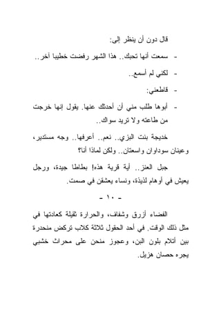 ‫ﻗﺎل ﺩﻭﻥ ﺃﻥ ﻴﻨﻅﺭ ﺇﻟﻰ:‬

‫- ﺴﻤﻌﺕ ﺃﻨﻬﺎ ﺘﺤﺒﻙ.. ﻫﺫﺍ ﺍﻟﺸﻬﺭ ﺭﻓﻀﺕ ﺨﻁﻴﺒﺎ ﺁﺨﺭ..‬

                                ‫- ﻟﻜﻨﻲ ﻟﻡ ﺃﺴﻤﻊ..‬

                                      ‫- ﻗﺎﻁﻌﻨﻲ:‬

‫- ﺃﺒﻭﻫﺎ ﻁﻠﺏ ﻤﻨﻲ ﺃﻥ ﺃﺤﺩﺜﻙ ﻋﻨﻬﺎ. ﻴﻘﻭل ﺇﻨﻬﺎ ﺨﺭﺠﺕ‬
                    ‫ﻤﻥ ﻁﺎﻋﺘﻪ ﻭﻻ ﺘﺭﻴﺩ ﺴﻭﺍﻙ..‬

‫ﺨﺩﻴﺠﺔ ﺒﻨﺕ ﺍﻟﺒﺯﻱ.. ﻨﻌﻡ.. ﺃﻋﺭﻓﻬﺎ.. ﻭﺠﻪ ﻤﺴﺘﺩﻴﺭ،‬
              ‫ﻭﻋﻴﻨﺎﻥ ﺴﻭﺩﺍﻭﺍﻥ ﻭﺍﺴﻌﺘﺎﻥ.. ﻭﻟﻜﻥ ﻟﻤﺎﺫﺍ ﺃﻨﺎ؟‬

‫ﺠﺒل ﺍﻟﻌﻨﺯ.. ﺃﻴﺔ ﻗﺭﻴﺔ ﻫﺫﻩ! ﺒﻁﺎﻁﺎ ﺠﻴﺩﺓ، ﻭﺭﺠل‬
          ‫ﻴﻌﻴﺵ ﻓﻲ ﺃﻭﻫﺎﻡ ﻟﺫﻴﺫﺓ، ﻭﻨﺴﺎﺀ ﻴﻌﺸﻘﻥ ﻓﻲ ﺼﻤﺕ.‬

                     ‫- ٠١ -‬

‫ﺍﻟﻔﻀﺎﺀ ﺃﺯﺭﻕ ﻭﺸﻔﺎﻑ، ﻭﺍﻟﺤﺭﺍﺭﺓ ﺜﻘﻴﻠﺔ ﻜﻌﺎﺩﺘﻬﺎ ﻓﻲ‬
‫ﻤﺜل ﺫﻟﻙ ﺍﻟﻭﻗﺕ. ﻓﻲ ﺃﺤﺩ ﺍﻟﺤﻘﻭل ﺜﻼﺜﺔ ﻜﻼﺏ ﺘﺭﻜﺽ ﻤﻨﺤﺩﺭﺓ‬
‫ﺒﻴﻥ ﺃﺘﻼﻡ ﺒﻠﻭﻥ ﺍﻟﺒﻥ، ﻭﻋﺠﻭﺯ ﻤﻨﺤﻥ ﻋﻠﻰ ﻤﺤﺭﺍﺙ ﺨﺸﺒﻲ‬
                                   ‫ﻴﺠﺭﻩ ﺤﺼﺎﻥ ﻫﺯﻴل.‬
 