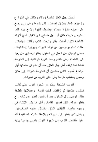 ‫ﺩﺨﻠﺕ ﺠﺒل ﺍﻟﻌﻨﺯ ﺸﺎﺤﻨﺔ ﺯﺭﻗﺎﺀ ﻭﻁﺎﻓﺕ ﻓﻲ ﺍﻟﺸﻭﺍﺭﻉ‬
‫ﻭﺯﻤﻴﺭﻫﺎ ﺍﻟﺤﺎﺩ ﻴﺨﺘﺭﻕ ﺍﻟﺼﻤﺕ. ﻜﺎﻥ ﻴﻘﻭﺩﻫﺎ ﺭﺠل ﺒﺩﻴﻥ ﻴﻀﻊ‬
‫ﻋﻠﻰ ﻋﻴﻨﻴﻪ ﻨﻅﺎﺭﺓ ﺴﻭﺩﺍﺀ ﻭﻴﻀﺤﻙ ﻜﺜﻴﺭﺍ ﻭﻴﻠﻭﺡ ﺒﻴﺩﻩ ﻜﻠﻤﺎ‬
‫ﺍﻋﺘﺭﺽ ﻁﺭﻴﻘﻪ ﻁﻔل ﺃﻭ ﻋﺠل ﻀﺎﺌﻊ. ﻜﺎﻥ ﺍﻟﻐﺒﺎﺭ ﺍﻟﺫﻱ ﺃﺜﺎﺭﺘﻪ‬
‫ﺍﻟﺸﺎﺤﻨﺔ ﻜﺜﻴﻔﺎ. ﺃﺠﻔﻠﺕ ﺃﺒﻘﺎﺭ ﻭﻨﺒﺤﺕ ﻜﻼﺏ ﻭﻗﺎﻗﺕ ﺩﺠﺎﺠﺎﺕ.‬
‫ﺃﻁﻠﺕ ﻨﺴﺎﺀ ﺒﺭﺀﻭﺴﻬﻥ ﻤﻥ ﻨﻭﺍﻓﺫ ﺍﻟﺒﻴﻭﺕ ﻭﺃﺒﻭﺍﺒﻬﺎ ﺒﻴﻨﻤﺎ ﺘﻭﻗﻑ‬
‫ﺒﻌﺽ ﺍﻟﺭﺠﺎل ﻋﻥ ﺍﻟﻌﻤل ﻓﻲ ﺍﻟﺤﻘﻭل ﻭﻅﻠﻭﺍ ﻴﺤﺩﻗﻭﻥ ﻤﻥ ﺒﻌﻴﺩ‬
‫ﺇﻟﻰ ﺍﻟﺸﺎﺤﻨﺔ ﻭﻫﻲ ﺘﺘﻘﺩﻡ ﻭﺴﻁ ﺍﻟﻘﺭﻴﺔ ﺜﻡ ﺘﺘﺠﻪ ﺇﻟﻰ ﺍﻟﻤﺩﺭﺴﺔ‬
‫ﺘﻤﺎﻤﺎ ﻜﻤﺎ ﺘﻭﻗﻑ ﺃﻫل ﺠﺒل ﺍﻟﻌﻨﺯ. ﻤﻨﺫ ﺃﻥ ﻨﻅﻡ ﻓﻲ ﺴﺎﺤﺘﻬﺎ ﺃﻭل‬
‫ﺍﺠﺘﻤﺎﻉ ﺃﺼﺒﺢ ﺍﻟﻨﺎﺱ ﻤﻘﺘﻨﻌﻴﻥ ﺃﻥ ﺍﻟﻤﺩﺭﺴﺔ ﺘﺤﻭﻟﺕ ﺇﻟﻰ ﻤﻜﺎﻥ‬
      ‫ﺭﺴﻤﻲ ﻴﺴﺘﻘﻁﺏ ﻜل ﻤﺎ ﻴﻁﺭﺃ ﻋﻠﻰ ﺍﻟﻘﺭﻴﺔ ﻤﻥ ﺘﻐﻴﺭﺍﺕ.‬

‫ﺍﻗﺘﺭﺒﺕ ﺍﻟﺸﺎﺤﻨﺔ ﺒﺒﻁﺀ ﻤﻥ ﺸﺠﺭﺓ ﺍﻟﺘﻭﺕ ﺤﺘﻰ ﻜﺎﺩﺕ‬
‫ﺘﻼﻤﺱ ﺠﺫﻋﻬﺎ ﺜﻡ ﺘﻭﻗﻔﺕ. ﻜﺎﻨﺕ ﻗﺩﻴﻤﺔ، ﻭﻋﺠﻼﺘﻬﺎ ﻤﻠﻁﺨﺔ‬
‫ﺒﻨﺜﺎﺭ ﺍﻟﻭﺤل. ﻨﺯل ﺍﻟﺴﺎﺌﻕ ﻭﺒﻌﺩ ﺃﻥ ﻨﻔﺽ ﺍﻟﻐﺒﺎﺭ ﻋﻥ ﺜﻴﺎﺒﻪ ﺭﺍﺡ‬
‫ﻴﻨﻅﺭ ﺤﻭﻟﻪ. ﻜﺎﻥ ﻗﺼﻴﺭ ﺍﻟﻘﺎﻤﺔ. ﻭﺃﻭل ﻤﺎ ﻴﺜﻴﺭ ﺍﻻﻨﺘﺒﺎﻩ ﻓﻲ‬
‫ﻭﺠﻬﻪ ﺤﺎﺠﺒﺎﻩ ﺍﻟﻜﺜﻴﻔﺎﻥ ﺍﻟﻠﺫﺍﻥ ﻴﻅﻠﻼﻥ ﻋﻴﻨﻴﻪ ﺍﻟﺼﻐﻴﺭﺘﻴﻥ،‬
‫ﻭﻴﺨﻴل ﻟﻤﻥ ﻴﻨﻅﺭ ﺇﻟﻰ ﺴﺭﻭﺍﻟﻪ ﻭﻴﻼﺤﻅ ﻤﺸﻴﺘﻪ ﺍﻟﻤﺴﺘﻘﻴﻤﺔ ﺃﻨﻪ‬
‫ﻋﻘﻴﺩ ﻤﺘﻘﺎﻋﺩ. ﺍﻗﺘﺭﺏ ﻤﻥ ﺸﺠﺭﺓ ﺍﻟﺘﻭﺕ ﻭﻟﻤﺱ ﺠﺫﻋﻬﺎ ﺒﻴﺩﻴﻪ‬
 