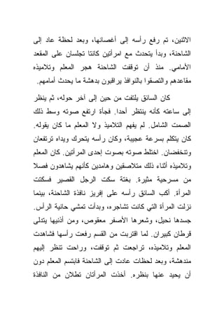 ‫ﺍﻻﺜﻨﻴﻥ، ﺘﻡ ﺭﻓﻊ ﺭﺃﺴﻪ ﺇﻟﻰ ﺃﻏﺼﺎﻨﻬﺎ، ﻭﺒﻌﺩ ﻟﺤﻅﺔ ﻋﺎﺩ ﺇﻟﻰ‬
‫ﺍﻟﺸﺎﺤﻨﺔ، ﻭﺒﺩﺃ ﻴﺘﺤﺩﺙ ﻤﻊ ﺍﻤﺭﺃﺘﻴﻥ ﻜﺎﻨﺘﺎ ﺘﺠﻠﺴﺎﻥ ﻋﻠﻰ ﺍﻟﻤﻘﻌﺩ‬
‫ﺍﻷﻤﺎﻤﻲ. ﻤﻨﺫ ﺃﻥ ﺘﻭﻗﻔﺕ ﺍﻟﺸﺎﺤﻨﺔ ﻫﺠﺭ ﺍﻟﻤﻌﻠﻡ ﻭﺘﻼﻤﻴﺫﻩ‬
 ‫ﻤﻘﺎﻋﺩﻫﻡ ﻭﺍﻟﺘﺼﻘﻭﺍ ﺒﺎﻟﻨﻭﺍﻓﺫ ﻴﺭﺍﻗﺒﻭﻥ ﺒﺩﻫﺸﺔ ﻤﺎ ﻴﺤﺩﺙ ﺃﻤﺎﻤﻬﻡ.‬

‫ﻜﺎﻥ ﺍﻟﺴﺎﺌﻕ ﻴﻠﺘﻔﺕ ﻤﻥ ﺤﻴﻥ ﺇﻟﻰ ﺁﺨﺭ ﺤﻭﻟﻪ، ﺜﻡ ﻴﻨﻅﺭ‬
‫ﺇﻟﻰ ﺴﺎﻋﺘﻪ ﻜﺄﻨﻪ ﻴﻨﺘﻅﺭ ﺃﺤﺩﺍ. ﻓﺠﺄﺓ ﺍﺭﺘﻔﻊ ﺼﻭﺘﻪ ﻭﺴﻁ ﺫﻟﻙ‬
‫ﺍﻟﺼﻤﺕ ﺍﻟﺸﺎﻤل. ﻟﻡ ﻴﻔﻬﻡ ﺍﻟﺘﻼﻤﻴﺫ ﻭﻻ ﺍﻟﻤﻌﻠﻡ ﻤﺎ ﻜﺎﻥ ﻴﻘﻭﻟﻪ.‬
‫ﻜﺎﻥ ﻴﺘﻜﻠﻡ ﺒﺴﺭﻋﺔ ﻋﺠﻴﺒﺔ، ﻭﻜﺎﻥ ﺭﺃﺴﻪ ﻴﺘﺤﺭﻙ ﻭﻴﺩﺍﻩ ﺘﺭﺘﻔﻌﺎﻥ‬
‫ﻭﺘﻨﺨﻔﻀﺎﻥ. ﺍﺨﺘﻠﻁ ﺼﻭﺘﻪ ﺒﺼﻭﺕ ﺇﺤﺩﻯ ﺍﻟﻤﺭﺃﺘﻴﻥ. ﻜﺎﻥ ﺍﻟﻤﻌﻠﻡ‬
‫ﻭﺘﻼﻤﻴﺫﻩ ﺃﺜﻨﺎﺀ ﺫﻟﻙ ﻤﺘﻼﺼﻘﻴﻥ ﻭﻫﺎﻤﺩﻴﻥ ﻜﺄﻨﻬﻡ ﻴﺸﺎﻫﺩﻭﻥ ﻓﺼﻼ‬
‫ﻤﻥ ﻤﺴﺭﺤﻴﺔ ﻤﺜﻴﺭﺓ. ﺒﻐﺘﺔ ﺴﻜﺕ ﺍﻟﺭﺠل ﺍﻟﻘﺼﻴﺭ ﻓﺴﻜﺘﺕ‬
‫ﺍﻟﻤﺭﺃﺓ. ﺃﻜﺏ ﺍﻟﺴﺎﺌﻕ ﺭﺃﺴﻪ ﻋﻠﻰ ﺇﻓﺭﻴﺯ ﻨﺎﻓﺫﺓ ﺍﻟﺸﺎﺤﻨﺔ، ﺒﻴﻨﻤﺎ‬
‫ﻨﺯﻟﺕ ﺍﻟﻤﺭﺃﺓ ﺍﻟﺘﻲ ﻜﺎﻨﺕ ﺘﺸﺎﺠﺭﻩ، ﻭﺒﺩﺃﺕ ﺘﻤﺸﻲ ﺤﺎﻨﻴﺔ ﺍﻟﺭﺃﺱ.‬
‫ﺠﺴﺩﻫﺎ ﻨﺤﻴل، ﻭﺸﻌﺭﻫﺎ ﺍﻷﺼﻔﺭ ﻤﻌﻘﻭﺹ، ﻭﻤﻥ ﺃﺫﻨﻴﻬﺎ ﻴﺘﺩﻟﻰ‬
‫ﻗﺭﻁﺎﻥ ﻜﺒﻴﺭﺍﻥ. ﻟﻤﺎ ﺍﻗﺘﺭﺒﺕ ﻤﻥ ﺍﻟﻘﺴﻡ ﺭﻓﻌﺕ ﺭﺃﺴﻬﺎ ﻓﺸﺎﻫﺩﺕ‬
‫ﺍﻟﻤﻌﻠﻡ ﻭﺘﻼﻤﻴﺫﻩ، ﺘﺭﺍﺠﻌﺕ ﺜﻡ ﺘﻭﻗﻔﺕ، ﻭﺭﺍﺤﺕ ﺘﻨﻅﺭ ﺇﻟﻴﻬﻡ‬
‫ﻤﻨﺩﻫﺸﺔ، ﻭﺒﻌﺩ ﻟﺤﻅﺎﺕ ﻋﺎﺩﺕ ﺇﻟﻰ ﺍﻟﺸﺎﺤﻨﺔ ﻓﺎﺒﺘﺴﻡ ﺍﻟﻤﻌﻠﻡ ﺩﻭﻥ‬
‫ﺃﻥ ﻴﺤﻴﺩ ﻋﻨﻬﺎ ﺒﻨﻅﺭﻩ. ﺃﺨﺫﺕ ﺍﻟﻤﺭﺃﺘﺎﻥ ﺘﻁﻼﻥ ﻤﻥ ﺍﻟﻨﺎﻓﺫﺓ‬
 