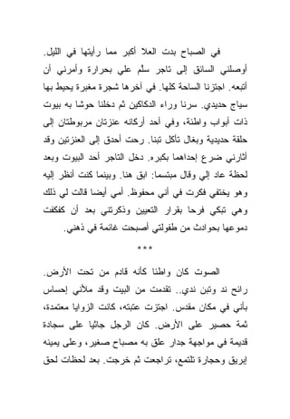 ‫ﻓﻲ ﺍﻟﺼﺒﺎﺡ ﺒﺩﺕ ﺍﻟﻌﻼ ﺃﻜﺒﺭ ﻤﻤﺎ ﺭﺃﻴﺘﻬﺎ ﻓﻲ ﺍﻟﻠﻴل.‬
‫ﺃﻭﺼﻠﻨﻲ ﺍﻟﺴﺎﺌﻕ ﺇﻟﻰ ﺘﺎﺠﺭ ﺴﻠﻡ ﻋﻠﻲ ﺒﺤﺭﺍﺭﺓ ﻭﺃﻤﺭﻨﻲ ﺃﻥ‬
                      ‫ﱠ‬
‫ﺃﺘﺒﻌﻪ. ﺍﺠﺘﺯﻨﺎ ﺍﻟﺴﺎﺤﺔ ﻜﻠﻬﺎ. ﻓﻲ ﺁﺨﺭﻫﺎ ﺸﺠﺭﺓ ﻤﻐﺒﺭﺓ ﻴﺤﻴﻁ ﺒﻬﺎ‬
‫ﺴﻴﺎﺝ ﺤﺩﻴﺩﻱ. ﺴﺭﻨﺎ ﻭﺭﺍﺀ ﺍﻟﺩﻜﺎﻜﻴﻥ ﺜﻡ ﺩﺨﻠﻨﺎ ﺤﻭﺸﺎ ﺒﻪ ﺒﻴﻭﺕ‬
‫ﺫﺍﺕ ﺃﺒﻭﺍﺏ ﻭﺍﻁﺌﺔ، ﻭﻓﻲ ﺃﺤﺩ ﺃﺭﻜﺎﻨﻪ ﻋﻨﺯﺘﺎﻥ ﻤﺭﺒﻭﻁﺘﺎﻥ ﺇﻟﻰ‬
‫ﺤﻠﻘﺔ ﺤﺩﻴﺩﻴﺔ ﻭﺒﻐﺎل ﺘﺄﻜل ﺘﺒﻨﺎ. ﺭﺤﺕ ﺃﺤﺩﻕ ﺇﻟﻰ ﺍﻟﻌﻨﺯﺘﻴﻥ ﻭﻗﺩ‬
‫ﺃﺜﺎﺭﻨﻲ ﻀﺭﻉ ﺇﺤﺩﺍﻫﻤﺎ ﺒﻜﺒﺭﻩ. ﺩﺨل ﺍﻟﺘﺎﺠﺭ ﺃﺤﺩ ﺍﻟﺒﻴﻭﺕ ﻭﺒﻌﺩ‬
‫ﻟﺤﻅﺔ ﻋﺎﺩ ﺇﻟﻲ ﻭﻗﺎل ﻤﺒﺘﺴﻤﺎ: ﺍﺒﻕ ﻫﻨﺎ. ﻭﺒﻴﻨﻤﺎ ﻜﻨﺕ ﺃﻨﻅﺭ ﺇﻟﻴﻪ‬
‫ﻭﻫﻭ ﻴﺨﺘﻔﻲ ﻓﻜﺭﺕ ﻓﻲ ﺃﻨﻲ ﻤﺤﻔﻭﻅ. ﺃﻤﻲ ﺃﻴﻀﺎ ﻗﺎﻟﺕ ﻟﻲ ﺫﻟﻙ‬
‫ﻭﻫﻲ ﺘﺒﻜﻲ ﻓﺭﺤﺎ ﺒﻘﺭﺍﺭ ﺍﻟﺘﻌﻴﻴﻥ ﻭﺫﻜﺭﺘﻨﻲ ﺒﻌﺩ ﺃﻥ ﻜﻔﻜﻔﺕ‬
     ‫ﺩﻤﻭﻋﻬﺎ ﺒﺤﻭﺍﺩﺙ ﻤﻥ ﻁﻔﻭﻟﺘﻲ ﺃﺼﺒﺤﺕ ﻏﺎﺌﻤﺔ ﻓﻲ ﺫﻫﻨﻲ.‬

                         ‫***‬

‫ﺍﻟﺼﻭﺕ ﻜﺎﻥ ﻭﺍﻁﺌﺎ ﻜﺄﻨﻪ ﻗﺎﺩﻡ ﻤﻥ ﺘﺤﺕ ﺍﻷﺭﺽ.‬
‫ﺭﺍﺌﺢ ﻨﺩ ﻭﺘﺒﻥ ﻨﺩﻱ.. ﺘﻘﺩﻤﺕ ﻤﻥ ﺍﻟﺒﻴﺕ ﻭﻗﺩ ﻤﻸﻨﻲ ﺇﺤﺴﺎﺱ‬
‫ﺒﺄﻨﻲ ﻓﻲ ﻤﻜﺎﻥ ﻤﻘﺩﺱ. ﺍﺠﺘﺯﺕ ﻋﺘﺒﺘﻪ، ﻜﺎﻨﺕ ﺍﻟﺯﻭﺍﻴﺎ ﻤﻌﺘﻤﺩﺓ،‬
‫ﺜﻤﺔ ﺤﺼﻴﺭ ﻋﻠﻰ ﺍﻷﺭﺽ. ﻜﺎﻥ ﺍﻟﺭﺠل ﺠﺎﺜﻴﺎ ﻋﻠﻰ ﺴﺠﺎﺩﺓ‬
‫ﻗﺩﻴﻤﺔ ﻓﻲ ﻤﻭﺍﺠﻬﺔ ﺠﺩﺍﺭ ﻋﻠﻕ ﺒﻪ ﻤﺼﺒﺎﺡ ﺼﻐﻴﺭ، ﻭﻋﻠﻰ ﻴﻤﻴﻨﻪ‬
‫ﺇﺒﺭﻴﻕ ﻭﺤﺠﺎﺭﺓ ﺘﻠﺘﻤﻊ، ﺘﺭﺍﺠﻌﺕ ﺜﻡ ﺨﺭﺠﺕ. ﺒﻌﺩ ﻟﺤﻅﺎﺕ ﻟﺤﻕ‬
 