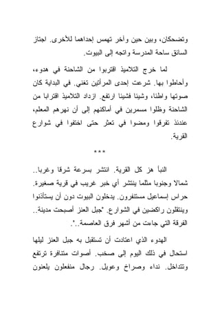 ‫ﻭﺘﻀﺤﻜﺎﻥ، ﻭﺒﻴﻥ ﺤﻴﻥ ﻭﺁﺨﺭ ﺘﻬﻤﺱ ﺇﺤﺩﺍﻫﻤﺎ ﻟﻸﺨﺭﻯ. ﺍﺠﺘﺎﺯ‬
                  ‫ﺍﻟﺴﺎﺌﻕ ﺴﺎﺤﺔ ﺍﻟﻤﺩﺭﺴﺔ ﻭﺍﺘﺠﻪ ﺇﻟﻰ ﺍﻟﺒﻴﻭﺕ.‬

‫ﻟﻤﺎ ﺨﺭﺝ ﺍﻟﺘﻼﻤﻴﺫ ﺍﻗﺘﺭﺒﻭﺍ ﻤﻥ ﺍﻟﺸﺎﺤﻨﺔ ﻓﻲ ﻫﺩﻭﺀ،‬
‫ﻭﺃﺤﺎﻁﻭﺍ ﺒﻬﺎ. ﺸﺭﻋﺕ ﺇﺤﺩﻯ ﺍﻟﻤﺭﺃﺘﻴﻥ ﺘﻐﻨﻲ. ﻓﻲ ﺍﻟﺒﺩﺍﻴﺔ ﻜﺎﻥ‬
‫ﺼﻭﺘﻬﺎ ﻭﺍﻁﺌﺎ، ﻭﺸﻴﺌﺎ ﻓﺸﻴﺌﺎ ﺍﺭﺘﻔﻊ. ﺍﺯﺩﺍﺩ ﺍﻟﺘﻼﻤﻴﺫ ﺍﻗﺘﺭﺍﺒﺎ ﻤﻥ‬
‫ﺍﻟﺸﺎﺤﻨﺔ ﻭﻅﻠﻭﺍ ﻤﺴﻤﺭﻴﻥ ﻓﻲ ﺃﻤﺎﻜﻨﻬﻡ ﺇﻟﻰ ﺃﻥ ﻨﻬﺭﻫﻡ ﺍﻟﻤﻌﻠﻡ،‬
‫ﻋﻨﺩﺌﺫ ﺘﻔﺭﻗﻭﺍ ﻭﻤﻀﻭﺍ ﻓﻲ ﺘﻌﺜﺭ ﺤﺘﻰ ﺍﺨﺘﻔﻭﺍ ﻓﻲ ﺸﻭﺍﺭﻉ‬
                                                  ‫ﺍﻟﻘﺭﻴﺔ.‬

                     ‫***‬

‫ﺍﻟﻨﺒﺄ ﻫﺯ ﻜل ﺍﻟﻘﺭﻴﺔ. ﺍﻨﺘﺸﺭ ﺒﺴﺭﻋﺔ ﺸﺭﻗﺎ ﻭﻏﺭﺒﺎ..‬
‫ﺸﻤﺎﻻ ﻭﺠﻨﻭﺒﺎ ﻤﺜﻠﻤﺎ ﻴﻨﺘﺸﺭ ﺃﻱ ﺨﺒﺭ ﻏﺭﻴﺏ ﻓﻲ ﻗﺭﻴﺔ ﺼﻐﻴﺭﺓ.‬
‫ﺤﺭﺍﺱ ﺇﺴﻤﺎﻋﻴل ﻤﺴﺘﻨﻔﺭﻭﻥ. ﻴﺩﺨﻠﻭﻥ ﺍﻟﺒﻴﻭﺕ ﺩﻭﻥ ﺃﻥ ﻴﺴﺘﺄﺫﻨﻭﺍ‬
‫ﻭﻴﻨﺘﻘﻠﻭﻥ ﺭﺍﻜﻀﻴﻥ ﻓﻲ ﺍﻟﺸﻭﺍﺭﻉ. "ﺠﺒل ﺍﻟﻌﻨﺯ ﺃﺼﺒﺤﺕ ﻤﺩﻴﻨﺔ..‬
             ‫ﺍﻟﻔﺭﻗﺔ ﺍﻟﺘﻲ ﺠﺎﺀﺕ ﻤﻥ ﺃﺸﻬﺭ ﻓﺭﻕ ﺍﻟﻌﺎﺼﻤﺔ..".‬

‫ﺍﻟﻬﺩﻭﺀ ﺍﻟﺫﻱ ﺍﻋﺘﺎﺩﺕ ﺃﻥ ﺘﺴﺘﻘﺒل ﺒﻪ ﺠﺒل ﺍﻟﻌﻨﺯ ﻟﻴﻠﻬﺎ‬
‫ﺍﺴﺘﺤﺎل ﻓﻲ ﺫﻟﻙ ﺍﻟﻴﻭﻡ ﺇﻟﻰ ﺼﺨﺏ. ﺃﺼﻭﺍﺕ ﻤﺘﻨﺎﻓﺭﺓ ﺘﺭﺘﻔﻊ‬
‫ﻭﺘﺘﺩﺍﺨل. ﻨﺩﺍﺀ ﻭﺼﺭﺍﺥ ﻭﻋﻭﻴل. ﺭﺠﺎل ﻤﻨﻔﻌﻠﻭﻥ ﻴﻠﻌﻨﻭﻥ‬
 