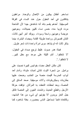 ‫ﻨﺴﺎﺀﻫﻡ. ﺃﻁﻔﺎل ﻴﺒﻜﻭﻥ ﻤﻥ ﺍﻹﻫﻤﺎل ﻭﺍﻟﻭﺤﺩﺓ. ﻤﺭﺍﻫﻘﻭﻥ‬
‫ﻴﺘﻨﺎﻗﺸﻭﻥ ﻓﻲ ﺃﺤﺩ ﺍﻟﺤﻘﻭل ﺤﻭل ﻋﺩﺩ ﺍﻟﻨﺴﺎﺀ ﻓﻲ ﺍﻟﻔﺭﻗﺔ‬
‫ﺍﻟﻤﻭﺴﻴﻘﻴﺔ. ﺃﺤﺩﻫﻡ ﻴﻘﺴﻡ ﺒﺎﷲ ﺃﻨﻪ ﺸﺎﻫﺩﻫﻥ ﺠﻴﺩﺍ ﻷﻥ ﺍﻟﺸﺎﺤﻨﺔ‬
‫ﻤﺭﺕ ﻗﺭﻴﺒﺎ ﻤﻨﻪ، ﺨﻤﺱ ﻨﺴﺎﺀ ﻜﻠﻬﻥ ﺠﻤﻴﻼﺕ، ﻭﺠﻭﻫﻬﻥ‬
‫ﻋﺭﻴﻀﺔ ﻭﻋﻴﻭﻨﻬﻥ ﻭﺍﺴﻌﺔ ﻭﺴﻭﺩﺍﺀ. ﻭﻴﺅﻜﺩ ﺁﺨﺭ ﺃﻨﻬﻥ ﺜﻼﺙ،‬
‫ﺍﺜﻨﺘﺎﻥ ﻗﺼﻴﺭﺘﺎﻥ ﻭﻭﺍﺤﺩﺓ ﻁﻭﻴﻠﺔ ﺍﻟﻘﺎﻤﺔ ﻭﺒﻴﻀﺎﺀ ﺍﻟﺒﺸﺭﺓ، ﺒﻴﻨﻤﺎ‬
‫ﻴﺫﻜﺭ ﺜﺎﻟﺙ ﺃﻨﻪ ﻟﻡ ﻴﺸﺎﻫﺩ ﺴﻭﻯ ﺍﻤﺭﺃﺓ ﻭﺍﺤﺩﺓ ﺫﺍﺕ ﺸﻌﺭ ﻁﻭﻴل.‬

‫ﻓﺠﺄﺓ ﻫﺩﺭ ﺼﻭﺕ ﻏﻠﻴﻅ ﺘﺭﺠﻊ ﺼﺩﺍﻩ ﻓﻲ ﺍﻟﺤﻘﻭل:‬
‫"ﻻ ﺘﺘﺨﻠﻔﻭﺍ.. ﺃﻨﺘﻡ ﺍﻟﻠﻴﻠﺔ ﻋﻠﻰ ﻤﻭﻋﺩ ﻤﻊ ﺤﻔل ﻜﺒﻴﺭ..‬
                                           ‫ﻻ ﺘﺘﺨﻠﻔﻭﺍ..".‬

‫ﻜﺎﻥ ﻤﻜﺎﻥ ﺍﻟﺤﻔل ﻤﻀﺎﺀ ﺒﻔﻭﺍﻨﻴﺱ ﻜﺒﻴﺭﺓ ﻨﺼﺒﺕ ﻋﻠﻰ‬
‫ﺒﺭﺍﻤﻴل. ﻤﻥ ﺸﺠﺭﺓ ﺍﻟﺘﻭﺕ ﺘﺘﺩﻟﻰ ﻟﻤﺒﺎﺕ ﻤﻠﻭﻨﺔ، ﻭﺃﻤﺎﻡ ﺃﺤﺩ‬
‫ﺃﺒﻭﺍﺏ ﺍﻟﻤﺩﺭﺴﺔ ﺃﻗﻴﻤﺕ ﻤﻨﺼﺔ ﻤﻥ ﺍﻟﺨﺸﺏ ﻭﻀﻌﺕ ﻋﻠﻴﻬﺎ‬
‫ﺒﻁﺎﺭﻴﺎﺕ ﻭﻤﻴﻜﺭﻭﻓﻭﻨﺎﺕ ﻭﺁﻻﺕ ﻤﻭﺴﻴﻘﻴﺔ. ﺼﻌﺩ ﺍﻟﺴﺎﺌﻕ ﺇﻟﻰ‬
‫ﺍﻟﻤﻨﺼﺔ، ﻭﺒﻌﺩ ﻟﺤﻅﺎﺕ ﺍﻟﺘﺤﻘﺕ ﺒﻪ ﺍﻟﻤﺭﺃﺘﺎﻥ. ﺘﻭﻗﻔﺕ ﺤﺭﻜﺔ‬
‫ﺍﻷﺭﺠل ﻭﺍﻨﻘﻁﻊ ﺍﻟﺤﺩﻴﺙ ﻭﺍﻨﺸﺩﺕ ﺍﻟﻌﻴﻭﻥ ﺇﻟﻰ ﺍﻟﻤﻨﺼﺔ ﻓﺄﻫل‬
‫ﺠﺒل ﺍﻟﻌﻨﺯ ﻴﺭﻴﺩﻭﻥ ﺃﻻ ﻴﻔﻭﺘﻬﻡ ﺃﻱ ﺸﻲﺀ ﻤﻥ ﻫﺫﺍ ﺍﻟﻤﺸﻬﺩ،‬
‫ﻭﻜﺎﻟﻌﺎﺩﺓ ﻓﺎﺠﺄ ﺇﺴﻤﺎﻋﻴل ﺍﻟﻨﺎﺱ ﺒﺤﻀﻭﺭﻩ. ﺒﻐﺘﺔ ﺸﺎﻫﺩﻭﻩ ﻜﻤﺎ‬
 