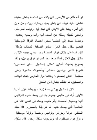 ‫ﻟﻭ ﺃﻨﻪ ﻁﻠﻊ ﻤﻥ ﺍﻷﺭﺽ. ﻜﺎﻥ ﻴﺘﻘﺩﻡ ﻤﻥ ﺍﻟﻤﻨﺼﺔ ﺒﺨﻁﻰ ﺒﻁﻴﺌﺔ‬
‫ﺘﻀﻔﻲ ﻋﻠﻴﻪ ﻫﻴﺒﺔ، ﻜﺎﻥ ﻴﻨﻅﺭ ﻴﻤﻴﻨﺎ ﻭﻴﺴﺎﺭﺍ، ﻭﻴﺒﺘﺴﻡ ﻤﻥ ﺤﻴﻥ‬
‫ﺇﻟﻰ ﺁﺨﺭ، ﻭﻴﺸﺩ ﻋﻠﻰ ﺍﻷﻴﺩﻱ ﺍﻟﺘﻲ ﺘﻤﺘﺩ ﺇﻟﻴﻪ. ﻭﺘﻭﻗﻑ ﺃﻤﺎﻡ ﻁﻔل‬
‫ﻭﺍﻨﺤﻨﻰ ﻟﺘﻘﺒﻴﻠﻪ ﻭﺴﺄﻟﻪ ﻋﻥ ﺃﺴﻤﺎﺀ ﺃﺒﻴﻪ ﻭﺃﻤﻪ ﻭﺠﺩﻴﻪ ﻭﺠﺩﺘﻴﻪ.‬
‫ﻭﻋﻨﺩﻤﺎ ﺼﻌﺩ ﺇﻟﻰ ﺍﻟﻤﻨﺼﺔ ﺼﻔﻕ ﺃﻋﻀﺎﺀ ﺍﻟﻔﺭﻗﺔ ﺍﻟﻤﻭﺴﻴﻘﻴﺔ‬
‫ﻓﺘﺒﻌﻬﻡ ﺴﻜﺎﻥ ﺠﺒل ﺍﻟﻌﻨﺯ. ﺍﺴﺘﻤﺭ ﺍﻟﺘﺼﻔﻴﻕ ﻟﺤﻅﺎﺕ ﻁﻭﻴﻠﺔ.‬
‫ﻜﺎﻥ ﺇﺴﻤﺎﻋﻴل ﻴﺘﻨﻘل ﻓﻭﻕ ﺍﻟﻤﻨﺼﺔ ﻭﻫﻭ ﻴﺤﻴﻲ ﺒﻴﺩﻴﻪ ﺍﻻﺜﻨﻴﻥ‬
‫ﺴﻜﺎﻥ ﺠﺒل ﺍﻟﻌﻨﺯ. ﻓﺠﺄﺓ ﺼﻌﺩ ﺃﺤﺩ ﺍﻟﺤﺭﺍﺱ ﻓﻭﻕ ﺒﺭﻤﻴل، ﻭﺃﺨﺫ‬
‫ﻴﺼﺭﺥ ﺒﺼﻭﺕ ﺃﺠﺵ: "ﻋﺎﺵ ﺇﺴﻤﺎﻋﻴل. ﻋﺎﺵ ﺇﺴﻤﺎﻋﻴل"‬
‫ﻓﺸﺭﻉ ﺍﻟﻨﺎﺱ ﻴﺭﺩﺩﻭﻥ ﺒﺤﻤﺎﺱ ﻭﺒﺄﺼﻭﺍﺕ ﻤﺘﻨﺎﻓﺭﺓ ﻭﻏﻴﺭ‬
‫ﻤﻨﺘﻅﻤﺔ: "ﻋﺎﺵ ﺇﺴﻤﺎﻋﻴل" ﻭﻋﻨﺩﻤﺎ ﻨﺯل ﺍﻟﺤﺎﺭﺱ ﺨﻔﺕ ﺍﻟﻬﺘﺎﻑ‬
                  ‫ﻭﺍﻟﺘﺼﻔﻴﻕ، ﺜﻡ ﺍﻨﻘﻁﻌﺎ ﺒﺈﺸﺎﺭﺓ ﻤﻥ ﺍﻟﺴﺎﺌﻕ.‬

‫ﻜﺎﻥ ﺇﺴﻤﺎﻋﻴل ﻴﺭﺘﺩﻱ ﺒﺩﻟﺔ ﺯﺭﻗﺎﺀ ﻭﺭﺒﻁﺔ ﻋﻨﻕ. ﻟﻠﻤﺭﺓ‬
‫ﺍﻷﻭﻟﻰ ﺃﺭﺍﻩ ﻓﻲ ﻤﻼﺒﺱ ﺠﻤﻴﻠﺔ. ﺒﺩﺍ ﻟﻲ ﻭﺴﻁ ﻀﻭﺀ ﺍﻟﻔﻭﺍﻨﻴﺱ‬
‫ﺃﻨﻴﻘﺎ ﻭﺴﻌﻴﺩﺍ. ﺃﺤﺴﺴﺕ ﺒﺄﻟﻡ ﺨﻔﻴﻑ ﻭﻗﻠﺕ ﻓﻲ ﻨﻔﺴﻲ ﻫﺫﻩ ﻫﻲ‬
‫ﺍﻟﻤﻨﺎﺴﺒﺔ ﺍﻟﺘﻲ ﻴﺒﺤﺙ ﻋﻨﻬﺎ. ﻫﺎ ﻫﻭ ﻴﻠﺘﺫ ﺒﺎﻨﺘﺼﺎﺭﻩ. ﻫﺫﺍ ﺤﻔﻠﻪ‬
‫ﺍﻟﺤﻘﻴﻘﻲ. ﺒﻭﺍﺒﺔ ﻭﺤﺭﺍﺱ ﻭﻓﻭﺍﻨﻴﺱ ﻭﻤﻨﺼﺔ ﻭﻓﺭﻗﺔ ﻤﻭﺴﻴﻘﻴﺔ.‬
‫ﻭﻤﺯﺍﺭﻋﻭﻥ ﻴﺼﻔﻘﻭﻥ ﻟﻪ ﻭﻴﺘﻭﺠﻭﻨﻪ ﻤﻠﻜﺎ. ﻭﺤﻴﻥ ﻜﺎﻥ ﺴﻜﺎﻥ‬
 