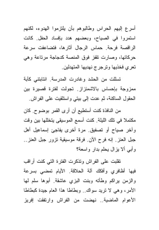 ‫ﺃﺴﺭﻉ ﺇﻟﻴﻬﻡ ﺍﻟﺤﺭﺍﺱ ﻭﻁﺎﻟﺒﻭﻫﻡ ﺒﺄﻥ ﻴﻠﺘﺯﻤﻭﺍ ﺍﻟﻬﺩﻭﺀ، ﻟﻜﻨﻬﻡ‬
‫ﺍﺴﺘﻤﺭﻭﺍ ﻓﻲ ﺍﻟﺼﻴﺎﺡ، ﻭﺒﻌﻀﻬﻡ ﻫﺩﺩ ﺒﺈﻓﺴﺎﺩ ﺍﻟﺤﻔل. ﻜﺎﻨﺕ‬
‫ﺍﻟﺭﺍﻗﺼﺔ ﻓﺭﺤﺔ. ﺤﻤﺎﺱ ﺍﻟﺭﺠﺎل ﺃﺜﺎﺭﻫﺎ، ﻓﺘﻀﺎﻋﻔﺕ ﺴﺭﻋﺔ‬
‫ﺤﺭﻜﺎﺘﻬﺎ، ﻭﺼﺎﺭﺕ ﺘﻘﻔﺯ ﻓﻭﻕ ﺍﻟﻤﻨﺼﺔ ﻜﺩﺠﺎﺠﺔ ﻤﺭﺘﺎﻋﺔ ﻭﻫﻲ‬
                  ‫ﺘﻌﺭﻱ ﻓﺨﺫﻴﻬﺎ ﻭﺘﺭﺠﺭﺝ ﻨﻬﺩﻴﻬﺎ ﺍﻟﻤﺘﻬﺩﻟﻴﻥ.‬

‫ﺘﺴﻠﻠﺕ ﻤﻥ ﺍﻟﺤﺸﺩ ﻭﻏﺎﺩﺭﺕ ﺍﻟﻤﺩﺭﺴﺔ. ﺍﻨﺘﺎﺒﺘﻨﻲ ﻜﺂﺒﺔ‬
‫ﻤﻤﺯﻭﺠﺔ ﺒﺈﺤﺴﺎﺱ ﺒﺎﻻﺸﻤﺌﺯﺍﺯ. ﺘﺠﻭﻟﺕ ﻟﻔﺘﺭﺓ ﻗﺼﻴﺭﺓ ﺒﻴﻥ‬
  ‫ﺍﻟﺤﻘﻭل ﺍﻟﺴﺎﻜﻨﺔ، ﺜﻡ ﻋﺩﺕ ﺇﻟﻰ ﺒﻴﺘﻲ ﻭﺍﺴﺘﻠﻘﻴﺕ ﻋﻠﻰ ﺍﻟﻔﺭﺍﺵ.‬

‫ﻤﻥ ﺍﻟﻨﺎﻓﺫﺓ ﻜﻨﺕ ﺃﺴﺘﻁﻴﻊ ﺃﻥ ﺃﺭﻯ ﺍﻟﻘﻤﺭ ﺒﻭﻀﻭﺡ. ﻜﺎﻥ‬
‫ﻤﻜﺘﻤﻼ ﻓﻲ ﺘﻠﻙ ﺍﻟﻠﻴﻠﺔ. ﻜﻨﺕ ﺃﺴﻤﻊ ﺍﻟﻤﻭﺴﻴﻘﻰ ﻴﺘﺨﻠﻠﻬﺎ ﺒﻴﻥ ﻭﻗﺕ‬
‫ﻭﺁﺨﺭ ﺼﻴﺎﺡ ﺃﻭ ﺘﺼﻔﻴﻕ. ﻤﺭﺓ ﺃﺨﺭﻯ ﻴﻔﺎﺠﺊ ﺇﺴﻤﺎﻋﻴل ﺃﻫل‬
‫ﺠﺒل ﺍﻟﻌﻨﺯ. ﺇﻨﻪ ﻓﺭﺡ ﺍﻵﻥ. ﻓﺭﻗﺔ ﻤﻭﺴﻴﻘﻴﺔ ﺘﺯﻭﺭ ﺠﺒل ﺍﻟﻌﻨﺯ..‬
                         ‫ﻭﺃﺒﻲ ﺃﻻ ﻴﺯﺍل ﻴﺤﻠﻡ ﺒﺩﺍﺭ ﻭﺍﺴﻌﺔ؟‬

‫ﺘﻘﻠﺒﺕ ﻋﻠﻰ ﺍﻟﻔﺭﺍﺵ ﻭﺘﺫﻜﺭﺕ ﺍﻟﻔﺘﺭﺓ ﺍﻟﺘﻲ ﻜﻨﺕ ﺃﺭﺍﻗﺏ‬
‫ﻓﻴﻬﺎ ﺃﻅﺎﻓﺭﻱ ﻭﺃﻓﻜﻙ ﺁﻟﺔ ﺍﻟﺤﻼﻗﺔ. ﺍﻷﻴﺎﻡ ﺘﻤﻀﻲ ﺒﺴﺭﻋﺔ‬
‫ﻭﺍﻟﺯﻤﻥ ﻴﺭﺍﻜﻡ ﻭﻁﺄﺘﻪ ﻭﺒﻨﺕ ﺍﻟﺒﺯﻱ ﻋﺎﺸﻘﺔ. ﺃﺒﻭﻫﺎ ﺴﻠﻡ ﻟﻬﺎ‬
‫ﺍﻷﻤﺭ، ﻭﻫﻲ ﻻ ﺘﺭﻴﺩ ﺴﻭﺍﻙ.. ﻭﺒﻁﺎﻁﺎ ﻫﺫﺍ ﺍﻟﻌﺎﻡ ﺠﻴﺩﺓ ﻜﺒﻁﺎﻁﺎ‬
‫ﺍﻷﻋﻭﺍﻡ ﺍﻟﻤﺎﻀﻴﺔ.. ﻨﻬﻀﺕ ﻤﻥ ﺍﻟﻔﺭﺍﺵ ﻭﺍﺭﺘﻔﻘﺕ ﺇﻓﺭﻴﺯ‬
 